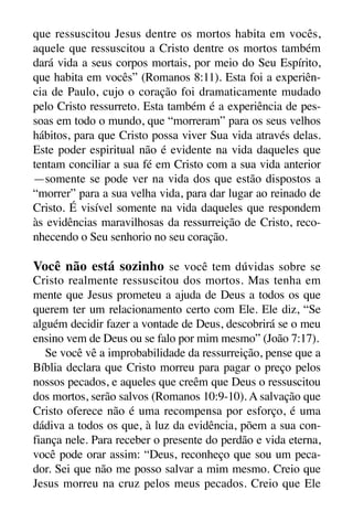 X5612_Food for the Soul_PORT.qxp

26.03.08

09:51

Página 31

que ressuscitou Jesus dentre os mortos habita em vocês,
aquele que ressuscitou a Cristo dentre os mortos também
dará vida a seus corpos mortais, por meio do Seu Espírito,
que habita em vocês” (Romanos 8:11). Esta foi a experiência de Paulo, cujo o coração foi dramaticamente mudado
pelo Cristo ressurreto. Esta também é a experiência de pessoas em todo o mundo, que “morreram” para os seus velhos
hábitos, para que Cristo possa viver Sua vida através delas.
Este poder espiritual não é evidente na vida daqueles que
tentam conciliar a sua fé em Cristo com a sua vida anterior
—somente se pode ver na vida dos que estão dispostos a
“morrer” para a sua velha vida, para dar lugar ao reinado de
Cristo. É visível somente na vida daqueles que respondem
às evidências maravilhosas da ressurreição de Cristo, reconhecendo o Seu senhorio no seu coração.

Você não está sozinho se você tem dúvidas sobre se
Cristo realmente ressuscitou dos mortos. Mas tenha em
mente que Jesus prometeu a ajuda de Deus a todos os que
querem ter um relacionamento certo com Ele. Ele diz, “Se
alguém decidir fazer a vontade de Deus, descobrirá se o meu
ensino vem de Deus ou se falo por mim mesmo” (João 7:17).
Se você vê a improbabilidade da ressurreição, pense que a
Bíblia declara que Cristo morreu para pagar o preço pelos
nossos pecados, e aqueles que creêm que Deus o ressuscitou
dos mortos, serão salvos (Romanos 10:9-10). A salvação que
Cristo oferece não é uma recompensa por esforço, é uma
dádiva a todos os que, à luz da evidência, põem a sua confiança nele. Para receber o presente do perdão e vida eterna,
você pode orar assim: “Deus, reconheço que sou um pecador. Sei que não me posso salvar a mim mesmo. Creio que
Jesus morreu na cruz pelos meus pecados. Creio que Ele

 