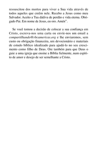 X5612_Food for the Soul_PORT.qxp

26.03.08

09:51

Página 32

ressuscitou dos mortos para viver a Sua vida através de
todos aqueles que creêm nele. Recebo a Jesus como meu
Salvador. Aceito a Tua dádiva de perdão e vida eterna. Obrigado Pai. Em nome de Jesus, eu oro. Amén”.
Se você tomou a decisão de colocar a sua confiança em
Cristo, escreva-nos uma carta ou envíe-nos um email a
compartilhando@rbcamericas.org e lhe enviaremos, sem
custo ou obrigação financeira, um devocionário e materiais
de estudo bíblico idealizado para ajudá-lo no seu crescimento como filho de Deus. Ore também para que Deus o
guie a uma igreja que ensine a Bíblia fielmente, num espírito de amor e desejo de ser semelhante a Cristo.

 