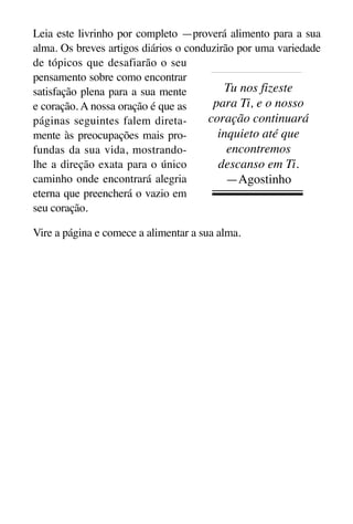 X5612_Food for the Soul_PORT.qxp

26.03.08

09:51

Página 3

Leia este livrinho por completo —proverá alimento para a sua
alma. Os breves artigos diários o conduzirão por uma variedade
de tópicos que desafiarão o seu
pensamento sobre como encontrar
Tu nos fizeste
satisfação plena para a sua mente
para Ti, e o nosso
e coração. A nossa oração é que as
coração continuará
páginas seguintes falem diretainquieto até que
mente às preocupações mais proencontremos
fundas da sua vida, mostrandolhe a direção exata para o único
descanso em Ti.
caminho onde encontrará alegria
—Agostinho
eterna que preencherá o vazio em
seu coração.
Vire a página e comece a alimentar a sua alma.

 