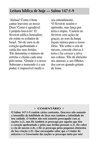 X5612_Food for the Soul_PORT.qxp

26.03.08

09:51

Página 5

Leitura bíblica de hoje — Salmo 147:1-9
Aleluia! Como é bom
cantar louvores ao nosso
Deus! Como é agradável
e próprio louvá-lo! 2O
SENHOR edifica Jerusalém;
ele reúne os exilados de
Israel. 3Só ele cura os de
coração quebrantado e
cuida das suas feridas.
4
Ele determina o número de
estrelas e chama cada uma
pelo nome. 5Grande é o nosso
Soberano e tremendo é o seu
poder; é impossível medir o
1

seu entendimento.
O SENHOR sustém o
oprimido, mas lança por
terra o ímpio. 7Cantem ao
SENHOR com ações de
graças; ao som da harpa
façam música para o nosso
Deus. 8Ele cobre o céu de
nuvens, concede chuvas à
terra e faz crescer a relva
nas colinas. 9Ele dá alimento
aos animais, e aos filhotes
dos corvos quando gritam
de fome.
6

COMENTÁRIO
O Salmo 147:1-9 contém vários contrastes. Descreve não somente
a imensidão da habilidade de Deus mas também a intimidade do
Seu cuidado. O Senhor não está somente preocupado com as
nações (v.2), mas Ele também se preocupa por aqueles que têm
o coração quebrantado e pelas suas feridas pessoais (v.3). Ele cobre
o céu de nuvens (v.8), e Ele se preocupa pelos pequenos elementos
da Sua criação (v.9). Que encorajador saber que o Criador do
universo e o Governante das nações se preocupa tanto por nós!

 