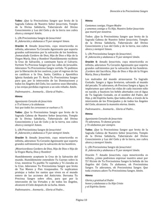 Devoción a la Preciosísima Sangre
Página 10
Todos: ¡Que la Preciosísima Sangre que brota de la
Sagrada Cabeza de Nuestro Señor Jesucristo, Templo
de la Divina Sabiduría, Tabernáculo del Divino
Conocimiento y Luz del Cielo y de la tierra nos cubra
ahora y siempre! Amén.
L: ¡Oh Preciosísima Sangre de Jesucristo!
R: ¡Adoración y alabanza a Ti por siempre! Amen.
Oración 4: Amado Jesucristo, cuya misericordia es
infinita, adoramos Tu Corazón Agonizante que soporta
grandes sufrimientos por la salvación de los hombres.
¡Inmaculado Cordero de Dios, Hijo de Dios e Hijo de la
Virgen María, Dios y Hombre! Humildemente recibiste
la Cruz de Salvación, y caminaste hacia el Calvario.
Vertiste Tu Preciosa Sangre por las calles de Jerusalén.
Adoramos Tu Preciosísima Sangre vertida. Te pedimos
por la liberación de los cautivos, y por el regreso de los
no católicos a Ia Una, Santa, Católica y Apostólica
Iglesia fundada por Ti. Rocía Tu Preciosísima Sangre
para que, por la intercesión de las Dominaciones y
todos los Ángeles del Cielo, los cautivos sean liberados,
y las ovejas perdidas regresen a un solo rebaño. Amén.
Padrenuestro… Avemaría… Gloria al Padre…
Himno
Agonizante Corazón de Jesucristo
a Ti el honor y la alabanza
haz que todos los corazones se vuelvan a Ti.
Todos: ¡Que la Preciosísima Sangre que brota de la
Sagrada Cabeza de Nuestro Señor Jesucristo, Templo
de la Divina Sabiduría., Tabernáculo del Divino
Conocimiento y Luz de Cielo y de la tierra, nos cubra
ahora y siempre! Amen.
L: ¡Oh Preciosísima Sangre de Jesucristo!
R: ¡Adoración y alabanza a Ti por siempre! Amén.
Oración 5: Amado Jesucristo, cuya misericordia es
infinita, adoramos Tu Corazón Agonizante que soporta
grandes sufrimientos por la salvación de los hombres.
¡Misericordioso Cordero de Dios, Hijo de Dios e Hijo de
la Virgen María, Dios y Hombre!
Humildemente aceptaste la Cruz de la Salvación del
mundo. Humildemente extendiste Tu Cuerpo sobre la
Cruz, mientras Tu pueblo Te sujetaba y Te clavaba en
la Cruz. Adoramos Tu Preciosísima Sangre que brota
de Tus Manos y Pies traspasados. Te suplicamos
protejas a todos los santos que viven en el mundo
entero de las acciones del Anticristo. Derrama Tu
Preciosa Sangre sobre ellos, para que por la
intercesión de las Virtudes y de todos los Ángeles,
alcancen el Cielo después de su lucha. Amen.
Padrenuestro… Avemaría… Gloria al Padre…
Himno
Cantemos contigo, Virgen Madre
y amemos contigo a Tu Hijo, Nuestro Señor Jesucristo
que murió por nosotros.
Todos: ¡Que la Preciosísima Sangre que brota de la
Sagrada Cabeza de Nuestro Señor Jesucristo, Templo
de la Divina Sabiduría, Tabernáculo del Divino
Conocimiento y Luz del Cielo y de la tierra, nos cubra
ahora y siempre! Amen.
L: ¡Oh Preciosísima Sangre de Jesucristo!,
R: ¡Adoración y alabanza a Ti por siempre! Amén.
Oración 6: Amado Jesucristo, cuya misericordia es
infinita, adoramos Tu Corazón Agonizante que soporta
grandes sufrimientos por la salvación de los hombres.
¡Cordero del Sacrificio, Hijo de Dios e Hijo de la Virgen
María, Dios y Hombre!
Los malvados del mundo atravesaron Tu Sagrado
Costado. Sangre y Agua brotaron, salvando al mundo
del pecado. Te adoramos, oh Preciosa Sangre y Agua, te
imploramos que salves las vidas de cada inocente niño
no nacido, y bautices los bebés abortados con el Agua
de Tu Sagrado Costado, en el nombre del Padre, del
Hijo, y del Espíritu Santo. Que todos ellos, a través de la
intercesión de los Principados y de todos los Ángeles
del Cielo, alcancen la mansión eterna. Amén.
Padrenuestro… Avemaría… Gloria al Padre…
Himno
Agonizante Corazón de Jesucristo
Te adoramos, Te damos gracias
y Te alabamos por siempre.
Todos: ¡Que la Preciosísima Sangre que brota de la
Sagrada Cabeza de Nuestro Señor Jesucristo, Templo
de la Divina Sabiduría, Tabernáculo del Divino
Conocimiento y Luz del Cielo y de la tierra, nos cubra
ahora y siempre! Amén.
L: ¡Oh Preciosísima Sangre de Jesucristo!
R: ¡Adoración y alabanza a Ti por siempre! Amén.
Oración 7: Amado Jesucristo, cuya misericordia es
infinita, ¿cómo podremos expresar nuestro amor por
Ti? Hiciste de Tu Preciosísima Sangre la bebida de los
Ángeles del Cielo; Te alabamos, oh Preciosísima
Sangre. Te adoramos, oh Preciosísima Sangre. Que
toda creatura adore Tu Preciosísima Sangre. Amén.
Himno
Gloria y gratitud al Padre
honor y alabanzas a Su Hijo Cristo
y al Espíritu Santo
 