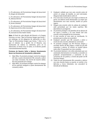 Devoción a la Preciosísima Sangre
Página 11
L: ¡Te adoramos, oh Preciosísima Sangre de Jesucristo!
R: ¡Sangre de Salvación!
L: ¡Te adoramos, oh Preciosísima Sangre de Jesucristo!
R: ¡Alianza Eterna!
L: ¡Te adoramos, oh Preciosísima Sangre de Jesucristo!
R: ¡Arma Celestial!
L: ¡Te adoramos, oh Preciosísima Sangre de Jesucristo!
R: ¡Esperanza de los niños inocentes!
L: ¡Te adoramos, oh Preciosísima Sangre de Jesucristo!
R: ¡Consuelo de Dios Padre! Amén.
Nota: Al final de cada década del Rosario a la Sangre
Preciosa, se reza: "Que la Preciosa Sangre que brota..."
sin embargo, en las plegarias de adoración se dice:
"Que la Preciosísima Sangre que brota...". Esto es lo
que el vidente vio y grabó. En el Rosario, una
inclinación de cabeza es suficiente, pero en la
Adoración, la frente toca el suelo, si el devoto puede
convenientemente hacerlo.
Promesas de Nuestro Señor a Quienes Devotamente
Recen Las Oraciones de Consolación y Adoración
1. Hijos Míos, Yo prometo proteger contra los ataques
del mal, a quien devotamente Me consuele y adore
con estas oraciones. No morirá de muerte súbita.
No será quemado por el fuego.
2. Hijos Míos, Yo prometo proteger contra los ataques
de los espíritus malignos a quien devotamente Me
consuele y adore.
3. Cualquier soldado que rece esta oración antes de
entrar al campo de batalla, no será derrotado.
Ninguna bala tendrá efecto sobre él.
4. Si se reza esta oración por una mujer en labores de
parto, sus dolores serán disminuidos. La mujer que
devotamente rece esta oración, tendrá un parto
seguro.
5. Pongan esta oración sobre la cabeza de cualquier
niño perturbado por los malos espíritus. Mis
Querubines lo protegerán.
6. Yo prometo proteger a las familias de los efectos de
los rayos y truenos, y la casa donde esté esta
oración, será protegida de las tormentas.
7. Si esta oración se reza ante un moribundo, Yo
prometo que su alma no se perderá.
8. Cualquier pecador que Me consuele y adore a
través de esta oración, obtendrá la conversión.
9. Yo prometo proteger con Mi Preciosa Sangre y
esconder dentro de Mis Llagas, a todos los que Me
consuelen y adoren. El veneno no tendrá efecto
sobre ellos. Yo guardaré sus cinco sentidos.
10. Yo prometo bautizar a los niños abortados que son
asesinados diariamente en el mundo, y conceder un
profundo arrepentimiento y contrición en los
corazones de sus padres, a través del poder de Mi
Preciosa Sangre.
11. Todos los que devotamente Me consuelen y adoren
con esta oración hasta su muerte, se unirán a los
Ejércitos y Coros Celestiales. Les concederé la
Estrella de la Mañana.
 