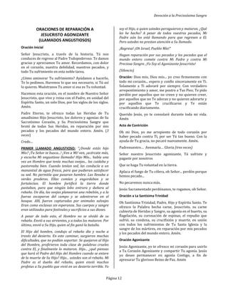 Devoción a la Preciosísima Sangre
Página 12
ORACIONES DE REPARACIÓN A
JESUCRISTO AGONIZANTE
(LLAMADOS ANGUSTIOSOS)
Oración Inicial
Señor Jesucristo, a través de la historia. Tú nos
conduces de regreso al Padre Todopoderoso. Te damos
gracias y apreciamos Tu amor. Recordamos, con dolor
en el corazón, nuestra debilidad, nuestros pecados, y
todo Tu sufrimiento en esta noble tarea.
¿Cómo aminorar Tu sufrimiento? Ayúdanos a hacerlo,
Te lo pedimos. Haremos lo que sea necesario, si Tú así
lo quieres. Muéstranos Tu amor si esa es Tu voluntad.
Hacemos esta oración, en el nombre de Nuestro Señor
Jesucristo, que vive y reina con el Padre, en unidad del
Espíritu Santo, un solo Dios, por los siglos de los siglos.
Amén.
Padre Eterno, te ofrezco todas las Heridas de Tu
amadísimo Hijo Jesucristo, los dolores y agonías de Su
Sacratísimo Corazón, y Su Preciosísima Sangre que
brotó de todas Sus Heridas, en reparación por mis
pecados y los pecados del mundo entero. Amén. (3
veces)
Credo....
PRIMER LLAMADO ANGUSTIOSO: "¿Donde estás hijo
Mío? ¡Tu Señor te busca...! ¡Ven a Mi! ven, ¡acércate más,
y escucha Mi angustioso llamado! Hijo Mío... había una
vez un Hombre que tenía muchas ovejas... las cuidaba y
pastoreaba bien. Cuando tenían sed, las conducía a un
manantial de agua fresca, para que pudieran satisfacer
su sed. No permitía que pasaran hambre. Las llevaba a
verdes praderas. Ellas comían y engordaban y se
fortalecían. El hombre fortificó la tierra donde
pastaban, para que ningún lobo entrara y dañara al
rebaño. Un día, las ovejas planearon una rebelión, y a la
fuerza escaparon del campo y se adentraron en el
bosque. Allí, fueron capturadas por animales salvajes
Eran como esclavas sin esperanza. Sus cuerpos y sangre
eran utilizados para festivales y sacrificios a sus dioses.
A pesar de todo esto, el Hombre no se olvidó de su
rebaño. Envió a sus sirvientes, y a todos los mataron. Por
último, envió a Su Hijo, quien al fin ganó la batalla.
El Hijo del hombre, condujo al rebaño día y noche a
través del desierto. En este caminar, surgieron muchas
dificultades, que no podían soportar. Se quejaron al Hijo
del Hombre, profirieron toda clase de palabras crueles
contra El, y finalmente lo mataron. Hijo... ¿qué piensas
que hará el Padre del Hijo del Hombre cuando se entere
de la muerte de Su Hijo? Hijo... ustedes son el rebaño. Mi
Padre es el dueño del rebaño, quien envió muchos
profetas a Su pueblo que vivió en un desierto terrible. Yo
soy el Hijo, a quien ustedes persiguieron y mataron. ¿Qué
les he hecho? A pesar de todos vuestros pecados, Mi
Padre aún los está llamando para que regresen a El.
Pero ustedes no prestan atención a Su llamado.
¡Regresa! ¡Oh Israel, Pueblo Mío!"
Hagan reparación por sus pecados y los pecados que el
mundo entero comete contra Mi Padre y contra Mi
Preciosa Sangre. ¡Yo Soy el Agonizante Jesucristo!
(Silencio)
Oración: Dios mío, Dios mío... yo creo firmemente con
todo mi corazón... espero y confío sinceramente en Ti.
Solamente a Ti adoraré por siempre. Con verdadero
arrepentimiento y amor, me postro a Tus Pies; Te pido
perdón por aquellos que no creen y no quieren creer,
por aquellos que no Te adoran y no quieren adorarte y
por aquellos que Te crucificaron y Te están
crucificando diariamente.
Querido Jesús, yo te consolaré durante toda mi vida.
Amén
Acto de Contrición
Oh mi Dios, yo me arrepiento de todo corazón por
haber pecado contra Ti, por ser Tú tan bueno. Con la
ayuda de Tu gracia, no pecaré nuevamente. Amén.
Padrenuestro… Avemaría… Gloria (tres veces)
Señor nuestro Jesucristo agonizante, Tú sufriste y
pagaste por nosotros
Que se haga Tu voluntad en la tierra.
Aplaca el fuego de Tu cólera, oh Señor... perdón porque
hemos pecado...
No pecaremos nunca más.
Jesús Sacramentado perdónanos, te rogamos, oh Señor.
Oración a La Santísima Trinidad
Oh Santísima Trinidad, Padre, Hijo y Espíritu Santo. Te
ofrezco la Palabra hecha carne, Jesucristo, su carne
cubierta de Heridas y Sangre, su agonía en el huerto, su
flagelación, su coronación de espinas, el repudio que
sufrió, su condena, su crucifixión y muerte, en unión
con todos los sufrimientos de Tu Santa Iglesia y la
sangre de los mártires, en reparación por mis pecados
y los pecados del mundo entero. Amén.
Oración Agonizante
Jesús Agonizante, yo te ofrezco mi corazón para unirlo
a Tu Corazón Agonizante y compartir Tu agonía. Jesús
yo deseo permanecer en agonía Contigo, a fin de
apresurar Tu glorioso Reino de Paz. Amén
 