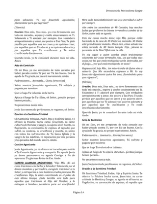 Devoción a la Preciosísima Sangre
Página 14
para salvación. Yo soy Jesucristo Agonizante,
¡llamándote para que regreses!"
(Silencio)
Oración: Dios mío, Dios mío... yo creo firmemente con
todo mi corazón... espero y confío sinceramente en Ti.
Solamente a Ti adoraré por siempre. Con verdadero
arrepentimiento y amor, me postro a Tus Pies; Te pido
perdón por aquellos que no creen y no quieren creer,
por aquellos que no Te adoran y no quieren adorarte y
por aquellos que Te crucificaron y Te están
crucificando diariamente.
Querido Jesús, yo te consolaré durante toda mi vida.
Amén
Acto de Contrición
Oh mi Dios, yo me arrepiento de todo corazón por
haber pecado contra Ti, por ser Tú tan bueno. Con la
ayuda de Tu gracia, no pecaré nuevamente. Amén.
Padrenuestro… Avemaría… Gloria (tres veces)
Señor nuestro Jesucristo agonizante, Tú sufriste y
pagaste por nosotros
Que se haga Tu voluntad en la tierra.
Aplaca el fuego de Tu cólera, oh Señor... perdón porque
hemos pecado...
No pecaremos nunca más.
Jesús Sacramentado perdónanos, te rogamos, oh Señor.
Oración a La Santísima Trinidad
Oh Santísima Trinidad, Padre, Hijo y Espíritu Santo. Te
ofrezco la Palabra hecha carne, Jesucristo, su carne
cubierta de Heridas y Sangre, su agonía en el huerto, su
flagelación, su coronación de espinas, el repudio que
sufrió, su condena, su crucifixión y muerte, en unión
con todos los sufrimientos de Tu Santa Iglesia y la
sangre de los mártires, en reparación por mis pecados
y los pecados del mundo entero. Amén.
Oración Agonizante
Jesús Agonizante, yo te ofrezco mi corazón para unirlo
a Tu Corazón Agonizante y compartir Tu agonía. Jesús
yo deseo permanecer en agonía Contigo, a fin de
apresurar Tu glorioso Reino de Paz. Amén
CUARTO LLAMADO ANGUSTIOSO: "Hijo Mío. ¿Es así
como traicionas a tu Señor y Salvador? Solamente por el
dinero mundano y perecedero, escogiste traicionar a tu
Señor, y entregarme a esos hombres crueles para que Me
crucificaran. Hijo, te estás convirtiendo en el Judas de
este último tiempo. ¡Cuán terrible será todo para
aquellos que traicionan al Hijo del Hombre, y lo
entregan a hombres pecadores para ser crucificado!
Mira cuán lamentablemente van a la eternidad a sufrir
por siempre.
Aún entre los sacerdotes de Mi Corazón, hay muchos
Judas que prefieren los bienes terrenales a cambio de su
Señor, quien está en agonía.
Esto me causa mucho dolor, hijo Mío, porque están
haciendo de la casa de Mi Padre un mercado. Mi Padre
está grandemente molesto. Miren bien, cómo ustedes me
están sacando de Mi Santo templo. Hijo, ¿deseas la
presencia de tu Dios? Ofréceme tu vida.
Yo soy Aquel a quien ustedes están traicionando
solamente por cosas terrenales Hijo... ya que todas esas
cosas por las que estás trabajando serán destruidas por
el fuego... ¿por qué estás trabajando en vano?
Regresa a Mí, hijo Mío... ten misericordia de Quien vino a
salvarte. Que Mis sacerdotes regresen a Mi. Yo soy
Jesucristo Agonizante quien los ama, ¡llamándoles para
que regresen!',
(Silencio)
Oración: Dios mío, Dios mío... yo creo firmemente con
todo mi corazón... espero y confío sinceramente en Ti.
Solamente a Ti adoraré por siempre. Con verdadero
arrepentimiento y amor, me postro a Tus Pies; Te pido
perdón por aquellos que no creen y no quieren creer,
por aquellos que no Te adoran y no quieren adorarte y
por aquellos que Te crucificaron y Te están
crucificando diariamente.
Querido Jesús, yo te consolaré durante toda mi vida.
Amén
Acto de Contrición
Oh mi Dios, yo me arrepiento de todo corazón por
haber pecado contra Ti, por ser Tú tan bueno. Con la
ayuda de Tu gracia, no pecaré nuevamente. Amén.
Padrenuestro… Avemaría… Gloria (tres veces)
Señor nuestro Jesucristo agonizante, Tú sufriste y
pagaste por nosotros
Que se haga Tu voluntad en la tierra.
Aplaca el fuego de Tu cólera, oh Señor... perdón porque
hemos pecado...
No pecaremos nunca más.
Jesús Sacramentado perdónanos, te rogamos, oh Señor.
Oración a La Santísima Trinidad
Oh Santísima Trinidad, Padre, Hijo y Espíritu Santo. Te
ofrezco la Palabra hecha carne, Jesucristo, su carne
cubierta de Heridas y Sangre, su agonía en el huerto, su
flagelación, su coronación de espinas, el repudio que
 
