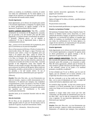 Devoción a la Preciosísima Sangre
Página 15
sufrió, su condena, su crucifixión y muerte, en unión
con todos los sufrimientos de Tu Santa Iglesia y la
sangre de los mártires, en reparación por mis pecados
y los pecados del mundo entero. Amén.
Oración Agonizante
Jesús Agonizante, yo te ofrezco mi corazón para unirlo
a Tu Corazón Agonizante y compartir Tu agonía. Jesús
yo deseo permanecer en agonía Contigo, a fin de
apresurar Tu glorioso Reino de Paz. Amén
QUINTO LLAMADO ANGUSTIOSO: "Hijo Mío.... ¿cuándo
terminarán los tormentos de Mi flagelación, causados
por tus pecados y los del mundo? ¿Por qué Me están
flagelando, y al mismo tiempo coronándome de espinas?
Y diciendo: "Déjenme pecar... ya iré después a
confesarme". Yo soy el Agonizante Jesús, a Quien tú
constantemente torturas.
Hijo... ¿acaso te di el sacramento de la penitencia, para
que te convirtieras en un pozo de iniquidad?
Ése es el Sacramento de Mi Amor. Él abre el océano de la
misericordia divina, Mi Sangre y Agua Preciosas, que
brotaron para salvar y lavar tu iniquidad, para que
vayas y no peques más. Hijo... retira la corona de
espinas, ten misericordia de Mí, no Me flageles más. Ama
a tu Dios, tu Creador. No te hagas falsos dioses de
ninguna creatura. Solo a tu Dios temerás y adorarás. No
pronuncies el nombre de tu Dios en vano. Hijo... recuerda
guardar el día obligatorio, santo. Haz respetar Mi
Nombre en este mundo corrupto. Haz todas estas cosas,
para aminorar los dolores de Mi agonía. Ofrece todos tus
desengaños, pruebas y persecuciones en reparación por
tus pecados, y los del mundo entero. Yo soy el
Agonizante Jesucristo, ¡llamándote para que regreses!"
(Silencio)
Oración: Dios mío, Dios mío... yo creo firmemente con
todo mi corazón... espero y confío sinceramente en Ti.
Solamente a Ti adoraré por siempre. Con verdadero
arrepentimiento y amor, me postro a Tus Pies; Te pido
perdón por aquellos que no creen y no quieren creer,
por aquellos que no Te adoran y no quieren adorarte y
por aquellos que Te crucificaron y Te están
crucificando diariamente.
Querido Jesús, yo te consolaré durante toda mi vida.
Amén
Acto de Contrición
Oh mi Dios, yo me arrepiento de todo corazón por
haber pecado contra Ti, por ser Tú tan bueno. Con la
ayuda de Tu gracia, no pecaré nuevamente. Amén.
Padrenuestro… Avemaría… Gloria (tres veces)
Señor nuestro Jesucristo agonizante, Tú sufriste y
pagaste por nosotros
Que se haga Tu voluntad en la tierra.
Aplaca el fuego de Tu cólera, oh Señor... perdón porque
hemos pecado...
No pecaremos nunca más.
Jesús Sacramentado perdónanos, te rogamos, oh Señor.
Oración a La Santísima Trinidad
Oh Santísima Trinidad, Padre, Hijo y Espíritu Santo. Te
ofrezco la Palabra hecha carne, Jesucristo, su carne
cubierta de Heridas y Sangre, su agonía en el huerto, su
flagelación, su coronación de espinas, el repudio que
sufrió, su condena, su crucifixión y muerte, en unión
con todos los sufrimientos de Tu Santa Iglesia y la
sangre de los mártires, en reparación por mis pecados
y los pecados del mundo entero. Amén.
Oración Agonizante
Jesús Agonizante, yo te ofrezco mi corazón para unirlo
a Tu Corazón Agonizante y compartir Tu agonía. Jesús
yo deseo permanecer en agonía Contigo, a fin de
apresurar Tu glorioso Reino de Paz. Amén
SEXTO LLAMADO ANGUSTIOSO: "Hijo Mío... acércate a
Mi, y escucha Mi angustioso llamado. Diariamente ando
buscando quien Me consuele, y no encuentro a nadie.
Mira Mi rostro agonizante. ¿Dónde está la Verónica de
estos tiempos? ¿Dónde está para que Me limpie el rostro
y Me consuele? ¿Acaso se ha unido a la multitud
gritando: ¡crucifícalo, crucifícalo!?
Se han olvidado que Yo sor su Mesías, que los sacó de
Egipto, que los alimentó con el maná celestial, y los
acogió bajo Sus alas en seco y ardiente desierto.
Me has rechazado y ya no hay nadie que me ayude.
Hijo... así es como tú abandonas tu cruz, y te alejas del
camino del Calvario, dejándome sufrir solo.
En verdad te digo, hijo Mío... no hay otro camino que te
conduzca a la tierra prometida, que el camino de la
santa cruz. Carga con tu cruz y sígueme todos los días de
tu vida.
Ayúdame a cargar todas estas cruces que han sido
rechazadas, que Mi pueblo ha abandonado para que Yo
las lleve. Hijo... vive tu vida de consagración. Carga tu
cruz, y sígueme. Yo soy Jesucristo Agonizante, ¡que te
llamo para que regreses!"
(Silencio)
Oración: Dios mío, Dios mío... yo creo firmemente con
todo mi corazón... espero y confío sinceramente en Ti.
Solamente a Ti adoraré por siempre. Con verdadero
 