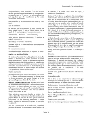 Devoción a la Preciosísima Sangre
Página 16
arrepentimiento y amor, me postro a Tus Pies; Te pido
perdón por aquellos que no creen y no quieren creer,
por aquellos que no Te adoran y no quieren adorarte y
por aquellos que Te crucificaron y Te están
crucificando diariamente.
Querido Jesús, yo te consolaré durante toda mi vida.
Amén
Acto de Contrición
Oh mi Dios, yo me arrepiento de todo corazón por
haber pecado contra Ti, por ser Tú tan bueno. Con la
ayuda de Tu gracia, no pecaré nuevamente. Amén.
Padrenuestro… Avemaría… Gloria (tres veces)
Señor nuestro Jesucristo agonizante, Tú sufriste y
pagaste por nosotros
Que se haga Tu voluntad en la tierra.
Aplaca el fuego de Tu cólera, oh Señor... perdón porque
hemos pecado...
No pecaremos nunca más.
Jesús Sacramentado perdónanos, te rogamos, oh Señor.
Oración a La Santísima Trinidad
Oh Santísima Trinidad, Padre, Hijo y Espíritu Santo. Te
ofrezco la Palabra hecha carne, Jesucristo, su carne
cubierta de Heridas y Sangre, su agonía en el huerto, su
flagelación, su coronación de espinas, el repudio que
sufrió, su condena, su crucifixión y muerte, en unión
con todos los sufrimientos de Tu Santa Iglesia y la
sangre de los mártires, en reparación por mis pecados
y los pecados del mundo entero. Amén.
Oración Agonizante
Jesús Agonizante, yo te ofrezco mi corazón para unirlo
a Tu Corazón Agonizante y compartir Tu agonía. Jesús
yo deseo permanecer en agonía Contigo, a fin de
apresurar Tu glorioso Reino de Paz. Amén
SÉPTIMO LLAMADO ANGUSTIOSO: "Hijo Mío, mira cómo
tus pecados me han clavado en la Cruz. Estoy sangrando
por amor a ti. Estoy sudando por amor a ti. Estoy
sediento de amor por este mundo necesitado. Ninguno
de ustedes desea consolarme. Más bien me ofrecen
vinagre para calmar Mi sed.
Todos ustedes se mantienen alejados, se burlan y Me
critican. Hijo Mío, mira como hablas falsedades de tu
prójimo. En vez de orar por Mi Santa Iglesia, continúan
criticándola. Yo soy Jesucristo Agonizante, a quien
ustedes critican. La iglesia es Mi Cuerpo, al que están
crucificando.
Hijo mío... párate al píe de mí santa cruz, y ofréceme
junto con Mi Madre, el mundo entero. Yo lo aceptaré, y
lo ofreceré a Mi Padre. Ellos serán Sus hijos, y
obedecerán Sus mandatos.
La ira del Padre Eterno se aplacará. Mis Santas Llagas
serán sanadas. Entonces Mi reino vendrá sobre la tierra.
Hijo... has de crucificarte por Mí y Conmigo, en la Santa
Cruz de la Salvación. Esto es lo que más necesito de ti, en
reparación por tus pecados, y los pecados del mundo
entero. Hijo, Yo no he pedido esto al mundo, sino a ti,
porque Te amo, y deseo que me demuestres tu amor. Yo
te prometo que atraeré a ti y a todos los hombres hacia
Mí, a través de ti. ¡Acepta Mi llamado angustioso, oh
amado hijo! Yo ofreceré todos tus sacrificios a Dios para
que sean aceptables, en reparación por tus pecados y los
del mundo entero.
Al final, el mundo entero vivirá en Mí, Conmigo, y para
Mí. Mi Sagrado Costado se abrirá para ser el refugio de
todos los hombres. Sacarán Agua viva, de la Fuente de la
vida que brota de Mi Sagrado Costado. Hijo, que se haga
Mi voluntad en la tierra. Que se haga Mi voluntad en ti.
Sufre por Mí, y Conmigo. Muere por Mí, y vive en Mí
Yo soy Jesucristo Agonizante, te amo. Yo los bendigo a
todos”.
(Silencio)
Oración 1: Dios mío, Dios mío... yo creo firmemente con
todo mi corazón... espero y confío sinceramente en Ti.
Solamente a Ti adoraré por siempre. Con verdadero
arrepentimiento y amor, me postro a Tus Pies; Te pido
perdón por aquellos que no creen y no quieren creer,
por aquellos que no Te adoran y no quieren adorarte y
por aquellos que Te crucificaron y Te están
crucificando diariamente.
Querido Jesús, yo te consolaré durante toda mi vida.
Amén
Acto de Contrición
Oh mi Dios, yo me arrepiento de todo corazón por
haber pecado contra Ti, por ser Tú tan bueno. Con la
ayuda de Tu gracia, no pecaré nuevamente. Amén.
Padrenuestro… Avemaría… Gloria (tres veces)
Señor nuestro Jesucristo agonizante, Tú sufriste y
pagaste por nosotros
Que se haga Tu voluntad en la tierra.
Aplaca el fuego de Tu cólera, oh Señor... perdón porque
hemos pecado...
No pecaremos nunca más.
Jesús Sacramentado perdónanos, te rogamos, oh Señor.
 