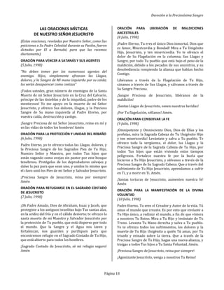 Devoción a la Preciosísima Sangre
Página 18
LAS ORACIONES MÍSTICAS
DE NUESTRO SEÑOR JESUCRISTO
(Estas oraciones, reveladas por Nuestro Señor, como Sus
peticiones a Su Padre Celestial durante su Pasión, fueron
dictadas por El a Bernabé, para que las recemos
diariamente)
ORACIÓN PARA VENCER A SATANÁS Y SUS AGENTES
(5 Julio, 1998)
"No deben temer por los numerosos agentes del
enemigo. Hijos, simplemente ofrezcan las Llagas,
dolores, y la Sangre de Mí mano izquierda por su caída;
los verán desaparecer como cenizas"
¡Todos ustedes, gran número de enemigos de la Santa
Muerte de mi Señor Jesucristo en la Cruz del Calvario,
príncipe de las tinieblas y de la iniquidad, padre de los
mentirosos! Yo me apoyo en la muerte de mi Señor
Jesucristo, y ofrezco Sus dolores, Llagas, y la Preciosa
Sangre de Su mano izquierda al Padre Eterno, por
vuestra caída, destrucción y castigo.
¡Sangre Preciosa de mi Señor Jesucristo, reina en mí y
en las vidas de todos los hombres! Amén
ORACIÓN PARA LA PROTECCIÓN Y UNIDAD DEL REBAÑO
(6 Julio, 1998)
Padre Eterno, yo te ofrezco todas las Llagas, dolores, y
la Preciosa Sangre de los Sagrados Pies de Tu Hijo,
Nuestro Señor y Maestro, por todos Tus hijos que
están vagando como ovejas sin pastor por este bosque
tenebroso. Protégelos de los depredadores salvajes y
dales la paz para que sean uno, y unidos lo mismo que
el clavo unió los Pies de mi Señor y Salvador Jesucristo.
¡Preciosa Sangre de Jesucristo, reina por siempre!
Amén
ORACIÓN PARA REFUGIARSE EN EL SAGRADO COSTADO
DE JESUCRISTO
(7 Julio, 1998)
¡Oh Padre Amado, Dios de Abraham, Isaac y Jacob, que
protegiste a los antiguos israelitas bajo Tus santas alas,
en la aridez del frío y en el cálido desierto; te ofrezco la
santa muerte de mi Maestro y Salvador Jesucristo por
la protección de Tu pueblo, que está disperso por todo
el mundo. Que la Sangre y el Agua nos laven y
fortalezcan, nos guarden y purifiquen para que
encontremos refugio en el Sagrado Costado de Tu Hijo,
que está abierto para todos los hombres.
¡Sagrado Costado de Jesucristo, sé mi refugio seguro!
Amén
ORACIÓN PARA LIBERACIÓN DE MALDICIONES
ANCESTRALES
(8 Julio, 1998)
¡Padre Eterno, Tu eres el único Dios inmortal, Dios que
es Amor, Misericordia y Bondad! Mira a Tu Unigénito
Hijo, Jesucristo, y ten misericordia. Yo te ofrezco el
dolor de Su Flagelación en la columna, Sus Llagas y
Sangre, por todo Tu pueblo que está bajo el peso de la
maldición, debido a los pecados de sus ancestros, y su
desobediencia rompiendo la alianza que habían hecho
Contigo.
Libéranos a través de la Flagelación de Tu Hijo,
sánanos a través de Sus Llagas, y sálvanos a través de
Su Sangre Preciosa.
¡Sangre Preciosa de Jesucristo, libéranos de la
maldición!
¡Santas Llagas de Jesucristo, sanen nuestras heridas!
¡Por Tu flagelación, séllanos! Amén.
ORACIÓN PARA CONSERVAR LA FE
(9 Julio, 1998)
¡Omnipotente y Omnisciente Dios, Dios de Elías y los
profetas, mira la Sagrada Cabeza de Tu Unigénito Hijo
y ten misericordia! Levántate y salva a Tu pueblo. Te
ofrezco toda la vergüenza, el dolor, las Llagas y la
Preciosa Sangre de la Sagrada Cabeza de Tu Hijo, por
todos Tus hijos que están viviendo estos tiempos
peligrosos. Fortalece nuestra fe por la burla que
hicieron a Tu Hijo Jesucristo, y sálvanos a través de la
Preciosa Sangre de Su Sagrada Cabeza. Que a través del
sufrimiento de Tu Hijo Jesucristo, aprendamos a sufrir
en Ti, y a morir en Ti. Amén.
¡Santas torturas de Jesucristo, aumenten nuestra fe!
Amén
ORACIÓN PARA LA MANIFESTACIÓN DE LA DIVINA
VOLUNTAD
(10 Julio, 1998)
Padre Eterno, Tu eres el Creador y Autor de la vida. Tú
amas el mundo que creaste. Es por esto que enviaste a
Tu Hijo único, a redimir el mundo, a fin de que viniera
a nosotros Tu Reino. Mira a Tu Hijo y levántate de Tu
Trono. Levanta Tu Mano derecha y salva a Tu pueblo.
Yo te ofrezco todos los sufrimientos, los dolores y la
muerte de Tu Hijo Unigénito a quién Tú amas, por Tu
triunfo y reinado sobre la tierra. Que a través de la
Preciosa Sangre de Tu Hijo, hagas una nueva alianza, y
traigas a todos Tus hijos a Tu Santa Voluntad. Amén.
¡Preciosa Sangre de Jesucristo, reina por siempre!
¡Agonizante Jesucristo, venga a nosotros Tu Reino!
 