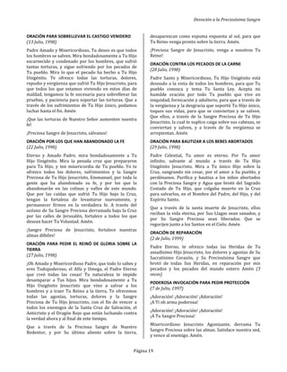 Devoción a la Preciosísima Sangre
Página 19
ORACIÓN PARA SOBRELLEVAR EL CASTIGO VENIDERO
(13 Julio, 1998)
Padre Amado y Misericordioso, Tu deseo es que todos
los hombres se salven. Mira bondadosamente a Tu Hijo
escarnecido y condenado por los hombres, que sufrió
tantas torturas, y sigue sufriendo por los pecados de
Tu pueblo. Mira lo que el pecado ha hecho a Tu Hijo
Unigénito. Te ofrezco todas las torturas, dolores,
repudio y vergüenza que sufrió Tu Hijo Jesucristo, para
que todos los que estamos viviendo en estos días de
maldad, tengamos la fe necesaria para sobrellevar las
pruebas, y paciencia para soportar las torturas. Que a
través de los sufrimientos de Tu Hijo único, podamos
luchar hasta el fin. Amén
¡Que las torturas de Nuestro Señor aumenten nuestra
fe!
¡Preciosa Sangre de Jesucristo, sálvanos!
ORACIÓN POR LOS QUE HAN ABANDONADO LA FE
(22 Julio, 1998)
Eterno y Amado Padre, mira bondadosamente a Tu
Hijo Unigénito. Mira la pesada cruz que prepararon
para Tu Hijo, y ten misericordia de Tu pueblo. Yo te
ofrezco todos los dolores, sufrimientos y la Sangre
Preciosa de Tu Hijo Jesucristo, Emmanuel, por toda la
gente que ha abandonado su fe, y por los que la
abandonarán en las colinas y valles de este mundo.
Que por las caídas que sufrió Tu Hijo bajo la Cruz,
tengan la fortaleza de levantarse nuevamente, y
permanecer firmes en la verdadera fe. A través del
océano de Su Sangre Preciosa derramada bajo la Cruz
por las calles de Jerusalén, fortalece a todos los que
desean hacer Tu Voluntad. Amén.
¡Sangre Preciosa de Jesucristo, fortalece nuestras
almas débiles!
ORACIÓN PARA PEDIR EL REINÓ DE GLORIA SOBRE LA
TIERRA
(27 Julio, 1998)
¡Oh Amado y Misericordioso Padre, que todo lo sabes y
eres Todopoderoso, el Alfa y Omega, el Padre Eterno
que creó todas las cosas! Tu naturaleza te impide
desamparar a Tus hijos. Mira bondadosamente a Tu
Hijo Unigénito Jesucristo que vino a salvar a los
hombres y a traer Tu Reino a la tierra. Te ofrecemos
todas las agonías, torturas, dolores y la Sangre
Preciosa de Tu Hijo Jesucristo, con el fin de vencer a
todos los enemigos de la Santa Cruz de Salvación, el
Anticristo y el Dragón Rojo que están luchando contra
la verdad ahora y al final de este tiempo.
Que a través de la Preciosa Sangre de Nuestro
Redentor, y por Su último aliento sobre la tierra,
desaparezcan como espuma expuesta al sol, para que
Tu Reino venga pronto sobre la tierra. Amén.
¡Preciosa Sangre de Jesucristo, venga a nosotros Tu
Reino!
ORACIÓN CONTRA LOS PECADOS DE LA CARNE
(28 Julio, 1998)
Padre Santo y Misericordioso, Tu Hijo Unigénito está
desnudo a la vista de todos los hombres, para que Tu
pueblo conozca y tema Tu Santa Ley. Acepta mi
humilde oración por todo Tu pueblo que vive en
iniquidad, fornicación y adulterio, para que a través de
la vergüenza y la desgracia que soportó Tu Hijo único,
toques sus vidas, para que se conviertan y se salven.
Que ellos, a través de la Sangre Preciosa de Tu Hijo
Jesucristo, la cual te suplico caiga sobre sus cabezas, se
conviertan y salven, y a través de Su vergüenza se
arrepientan. Amén
ORACIÓN PARA BAUTIZAR A LOS BEBES ABORTADOS
(29 Julio, 1998)
Padre Celestial, Tu amor es eterno. Por Tu amor
infinito, salvaste al mundo a través de Tu Hijo
Unigénito Jesucristo. Mira a Tu único Hijo sobre la
Cruz, sangrando sin cesar, por el amor a Su pueblo, y
perdónanos. Purifica y bautiza a los niños abortados
con la Preciosa Sangre y Agua que brotó del Sagrado
Costado de Tu Hijo, que colgaba muerto en la Cruz
para salvarlos, en el Nombre del Padre, del Hijo, y del
Espíritu Santo.
Que a través de la santa muerte de Jesucristo, ellos
reciban la vida eterna, por Sus Llagas sean sanados, y
por Su Sangre Preciosa sean liberados. Que se
regocijen junto a los Santos en el Cielo. Amén
ORACIÓN DE REPARACIÓN
(2 de Julio, 1999)
Padre Eterno, te ofrezco todas las Heridas de Tu
amadísimo Hijo Jesucristo, los dolores y agonías de Su
Sacratísimo Corazón, y Su Preciosísima Sangre que
brotó de todas Sus Heridas, en reparación por mis
pecados y los pecados del mundo entero Amén (3
veces)
PODEROSA INVOCACIÓN PARA PEDIR PROTECCIÓN
(7 de Julio, 1997)
¡Adoración! ¡Adoración! ¡Adoración!
¡A Ti oh arma poderosa!
¡Adoración! ¡Adoración! ¡Adoración!
¡A Tu Sangre Preciosa!
Misericordioso Jesucristo Agonizante, derrama Tu
Sangre Preciosa sobre las almas. Satisface nuestra sed,
y vence al enemigo. Amén.
 