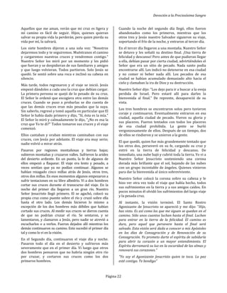 Devoción a la Preciosísima Sangre
Página 22
Aquellos que me aman, verán que mi cruz es ligera y
mí camino es fácil de seguir. Hijos, quienes quieran
salvar su propia vida la perderán, pero quien pierda su
vida por mí, la salvará.
Los siete hombres dijeron a una sola voz: "Nosotros
dejaremos todo y te seguiremos. Muéstranos el camino
y cargaremos nuestras cruces y vendremos contigo."
Nuestro Señor los miró por un momento y les pidió
que fueran y se despidieran de sus familiares y amigos
y que luego volvieran. Todos partieron. Solo Jesús se
quedó. Se sentó sobre una roca e inclinó su cabeza en
silencio.
Más tarde, todos regresaron y el viaje se inició. Jesús
empezó dándoles a cada uno la cruz que debían cargar.
La primera persona se quejó de lo pesado de su cruz.
El Señor le ordenó que escogiera otra entre las demás
cruces. Cuando se puso a probarlas se dio cuenta de
que las demás cruces eran más pesadas que la suya.
Sin saberlo, regresó y tomó aquella en particular que El
Señor le había dado primero y dijo, "Sí, ésta es la mía."
El Señor lo miró y calmadamente le dijo, "¿No es esa la
cruz que Yo te di?" Todos tomaron sus cruces y el viaje
comenzó.
Ellos cantaban y oraban mientras caminaban con sus
cruces, con Jesús por adelante. El viaje era muy serio;
nadie volvió a mirar atrás.
Pasaron por regiones montañosas y tierras bajas;
subieron montañas y cruzaron valles. Sufrieron la aridez
del desierto ardiente. En un punto, la fe de algunos de
ellos empezó a flaquear. El viaje era lento y pesado, a
veces sentían que ya no podían continuar. Algunos se
habían rezagado cinco millas atrás de Jesús, otros tres,
otros dos millas. En esos momentos algunos empezaron a
sufrir tentaciones en su libre albedrío. Vi a dos hombres
cortar sus cruces durante el transcurso del viaje. En la
noche del primer día llegaron a un gran río. Nuestro
Señor Jesucristo llegó primero. El se agachó, colocó su
propia cruz como puente sobre el río y cruzó sobre ella
hasta el otro lado. Los demás hicieron lo mismo a
excepción de los dos hombres más débiles que habían
cortado sus cruces. Al medir sus cruces se dieron cuenta
de que no podrían cruzar el río. Se sentaron, y se
lamentaron, y clamaron a Jesús, pero nadie se atrevió a
escucharlos o a verlos. Fueron dejados allí mientras los
demás continuaron su camino. Esto sucedió el primer día
tal y como lo vi en la visión.
En el Segundo día, continuaron el viaje día y noche.
Pasaron todo el día en el desierto y sufrieron más
severamente que en el primer día. Vi luego que otros
dos hombres pensaron que no habría ningún otro río
por cruzar, y cortaron sus cruces como los dos
primeros hombres.
Cuando la noche del segundo día llegó, ellos fueron
abandonados como los primeros, mientras que los
otros tres y Jesús nuestro Salvador siguieron su viaje,
soportando el frío de la noche, y entraron al tercer día.
En el tercer día llegaron a una montaña. Nuestro Señor
se detuvo y les señaló su destino final. ¡Una tierra de
felicidad y descanso! Pero antes de que pudieran llegar
a ella, debían pasar por cierta ciudad, advirtiéndoles el
Señor que era un sitio de pecado. Nada santo podía
encontrarse allí. Les indicó no detenerse en esa ciudad
y no comer ni beber nada allí. Los pecados de esa
ciudad se habían acumulado demasiado alto hacia el
cielo y clamaban la ira de Dios y su destrucción.
Nuestro Señor dijo: "Los dejo para ir a buscar a la oveja
perdida de Israel. Pero estaré allí para darles la
bienvenida al final." De reprente, desapareció de su
vista.
Los tres hombres se encontraron solos pero tuvieron
coraje y continuaron. Eventualmente entraron en esa
ciudad, aquella ciudad de pecado. Vieron su gloria y
sus placeres. Fueron tentados con todos los placeres
de esa ciudad prohibida. La gente se burló
vergonzosamente de ellos. Después de un tiempo, dos
de ellos se rindieron y se unieron a la gente.
El que quedó, quien fue más grandemente tentado que
los otros dos, perseveró en su fe, cargando su cruz y
entró en la tierra de felicidad y descanso. De
inmediato, una nube bajó y cubrió toda la tierra. Yo vi a
Nuestro Señor Jesucristo sosteniendo una corona
dorada más brillante que el sol, bajando de las nubes
con un grupo incontable de ángeles. Quienes vinieron
para dar la bienvenida al único sobreviviente.
Nuestro Señor colocó la corona sobre su cabeza y le
hizo ver otra vez todo el viaje que había hecho, todos
sus sufrimientos en la tierra y a sus amigos caídos. En
pocos minutos él olvidó los sufrimientos del largo viaje
y la pesada cruz.
Al instante, la visión terminó. El Santo Rostro
Agonizante de Jesucristo se apareció y me dijo: "Hijo,
has visto. Es así como los que me siguen se quedan en el
camino. Sólo unos cuantos luchan hasta el final. Luchen
para entrar en la tierra de la felicidad. El camino es
duro, pero aquel que persevere hasta el final será
salvado. Esta visión será dada a conocer a mis Apóstoles
en los días de Consagración y de Renovación de su
Consagración. Yo prometo darte el espíritu de sabiduría
para abrir tu corazón a un mayor entendimiento. El
Espíritu derramará su luz en la oscuridad de las almas y
renovará sus corazones.”
"Yo soy el Agonizante Jesucristo quien te toca. La paz
esté contigo. Te bendigo”
 