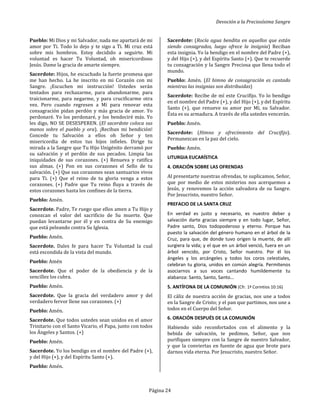 Devoción a la Preciosísima Sangre
Página 24
Pueblo: Mi Dios y mi Salvador, nada me apartará de mi
amor por Ti. Todo lo dejo y te sigo a Ti. Mi cruz está
sobre mis hombros. Estoy decidido a seguirte. Mi
voluntad es hacer Tu Voluntad, oh misericordioso
Jesús. Dame la gracia de amarte siempre.
Sacerdote: Hijos, he escuchado la fuerte promesa que
me han hecho. La he inscrito en mi Corazón con mi
Sangre. ¡Escuchen mi instrucción! Ustedes serán
tentados para rechazarme, para abandonarme, para
traicionarme, para negarme, y para crucificarme otra
vez. Pero cuando regresen a Mí para renovar esta
consagración pidan perdón y más gracia de amor. Yo
perdonaré. Yo los perdonaré, y los bendeciré más. Yo
les digo, NO SE DESESPEREN. (El sacerdote coloca sus
manos sobre el pueblo y ora). ¡Reciban mi bendición!
Concede tu Salvación a ellos oh Señor y ten
misericordia de estos tus hijos infieles. Dirige tu
mirada a la Sangre que Tu Hijo Unigénito derramó por
su salvación y el perdón de sus pecados. Limpia las
iniquidades de sus corazones. (+) Renueva y ratifica
sus almas. (+) Pon en sus corazones el Sello de tu
salvación. (+) Que sus corazones sean santuarios vivos
para Ti. (+) Que el reino de tu gloria venga a estos
corazones. (+) Padre que Tu reino fluya a través de
estos corazones hasta los confines de la tierra.
Pueblo: Amén.
Sacerdote. Padre, Te ruego que ellos amen a Tu Hijo y
conozcan el valor del sacrificio de Su muerte. Que
puedan levantarse por él y en contra de Su enemigo
que está peleando contra Su Iglesia.
Pueblo: Amén.
Sacerdote. Dales fe para hacer Tu Voluntad la cual
está escondida de la vista del mundo.
Pueblo: Amén
Sacerdote. Que el poder de la obediencia y de la
sencillez los cubra.
Pueblo: Amén.
Sacerdote. Que la gracia del verdadero amor y del
verdadero fervor llene sus corazones. (+)
Pueblo: Amén.
Sacerdote. Que todos ustedes sean unidos en el amor
Trinitario con el Santo Vicario, el Papa, junto con todos
los Ángeles y Santos. (+)
Pueblo: Amén.
Sacerdote. Yo los bendigo en el nombre del Padre (+),
y del Hijo (+), y del Espíritu Santo (+).
Pueblo: Amén.
Sacerdote: (Rocía agua bendita en aquellos que están
siendo consagrados, luego ofrece la insignia) Reciban
esta insignia. Yo la bendigo en el nombre del Padre (+),
y del Hijo (+), y del Espíritu Santo (+). Que te recuerde
tu consagración y la Sangre Preciosa que llena todo el
mundo.
Pueblo: Amén. (El himno de consagración es cantado
mientras las insignias son distribuidas)
Sacerdote: Recibe de mí este Crucifijo. Yo lo bendigo
en el nombre del Padre (+), y del Hijo (+), y del Espíritu
Santo (+), que renueve su amor por Mí, su Salvador.
Ésta es su armadura. A través de ella ustedes vencerán.
Pueblo: Amén.
Sacerdote: (Himno y ofrecimiento del Crucifijo).
Permanezcan en la paz del cielo.
Pueblo: Amén.
LITURGIA EUCARÍSTICA
4. ORACIÓN SOBRE LAS OFRENDAS
Al presentarte nuestras ofrendas, te suplicamos, Señor,
que por medio de estos misterios nos acerquemos a
Jesús, y renovemos la acción salvadora de su Sangre.
Por Jesucristo, nuestro Señor.
PREFACIO DE LA SANTA CRUZ
En verdad es justo y necesario, es nuestro deber y
salvación darte gracias siempre y en todo lugar, Señor,
Padre santo, Dios todopoderoso y eterno. Porque has
puesto la salvación del género humano en el árbol de la
Cruz, para que, de donde tuvo origen la muerte, de allí
surgiera la vida; y el que en un árbol venció, fuera en un
árbol vencido, por Cristo, Señor nuestro. Por él los
ángeles y los arcángeles y todos los coros celestiales,
celebran tu gloria, unidos en común alegría. Permítenos
asociarnos a sus voces cantando humildemente tu
alabanza: Santo, Santo, Santo…
5. ANTÍFONA DE LA COMUNIÓN (Cfr. 1ª Corintios 10:16)
El cáliz de nuestra acción de gracias, nos une a todos
en la Sangre de Cristo; y el pan que partimos, nos une a
todos en el Cuerpo del Señor.
6. ORACIÓN DESPUÉS DE LA COMUNIÓN
Habiendo sido reconfortados con el alimento y la
bebida de salvación, te pedimos, Señor, que nos
purifiques siempre con la Sangre de nuestro Salvador,
y que la conviertas en fuente de agua que brote para
darnos vida eterna. Por Jesucristo, nuestro Señor.
 