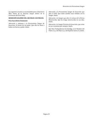 Devoción a la Preciosísima Sangre
Página 25
(La siguiente oración es recomendada para el final de la
Misa Votiva de la Preciosa Sangre dentro de la
Ceremonia del Gran Sello)
BENDICIÓN SOLEMNE DEL ARCÁNGEL SAN MIGUEL
Para Sacerdotes Solamente
Adoración y alabanza a la Preciosísima Sangre de
Jesucristo, la fuente de mi poder. Que ella los llene a
todos con fuerza y poder. Amén.
Adoración a la Preciosísima Sangre de Jesucristo que
abre el Sello. Que todos ustedes sean sellados con la
Sangre. Amén.
Adoración a la Sangre que abre el océano de la Divina
Misericordia. Que les traiga misericordia en sus días.
Amén.
Adoración a la Sangre Preciosa de Jesucristo, que reine
en sus corazones por siempre. Amén.
Que Dios Todopoderoso los bendiga, en el Nombre del
Padre (+), y del Hijo (+), y del Espíritu Santo (+). Amén.
 