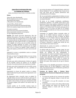 Devoción a la Preciosísima Sangre
Página 26
ORACIÓN DE REPARACIÓN POR
LA CORONA DE ESPINAS
(Dada a Bernabé por Santa Cecilia el 14 de Julio de 2000)
Himno
Estoy solo, estoy abandonado,
Me han dejado con la corona de espinas
que penetran Mi cabeza,
y Mi pueblo me ha abandonado.
Amados Míos, ¿Dónde estáis?
Esta corona de espinas ha penetrado Mi alma.
Retiren las espinas, tengan misericordia de Mí.
Por amor a vosotros
morí en la Cruz con la corona de espinas.
Estoy nuevamente viviendo con las espinas.
Yo soy el Agonizante Jesucristo.
Oración: ¡Mi amado Jesucristo Agonizante, Hijo del
Altísimo! Me postro a Tus pies en medio de mi nada.
Recuerdo todas mis ofensas hacia Ti. Te ruego, Señor,
ten misericordia de mí. Mis pecados Te han mantenido
en agonía por estos miles de años. Te contemplo aún
vivo, colgado en la Cruz, con esa terrible corona de
espinas, la sangre bañando Tu rostro, y las espinas
punzando Tu Santa Faz. Me arrepiento por ese regalo
que te di: la corona de espinas. Deseo quitarte la
corona de espinas, y ofrecerte con amor una corona de
oro.
(Besando la corona y apretándola contra su corazón
Santa Cecilia oró así:)
Mi Jesús, yo laceré Tu Sagrada Cabeza con una corona
de espinas, Ten misericordia de mí, y perdona al
mundo.
Mi Jesús, que sufres místicamente el dolor y la agonía
de mi terrible corona de espinas en Tu Sagrado
Corazón, Ten misericordia de mí, y perdona al mundo.
Mi Jesús, que sufres la ignominia de mi terrible corona
de espinas, Ten misericordia de mí, y perdona al
mundo.
(Apretando la corona de espinas contra su cabeza,
Santa Cecilia besó los pies de Jesucristo Agonizante en la
Cruz, y oró:)
Mi Agonizante Jesús, recuerdo como yo golpeé Tu
Sagrada Cabeza con una varilla de hierro, para que Te
penetraran aún más las espinas en Tu cerebro. Sentiste
un dolor como si fuera un rayo que estremeciera todo
Tu Cuerpo virginal. ¡Oh cuánto te ha hecho sufrir mi
maldad!
Cuando medito en Tu terrible caminar hacia el
Calvario, lloro amargamente porque mi maldad colocó
esa corona de espinas en Tu Sagrada Cabeza, sede de la
Divina Sabiduría. Te veo cayéndote bajo el peso de la
Cruz, que hacía que las espinas penetraran más
profundamente en Tu Cabeza.
Me veo arrastrándote y golpeándote la Cabeza con una
vara. ¡No hubiera querido ser yo quien hizo todo esto a
mi amado Salvador!
Mi Jesús, te he tratado cruelmente, perdóname,
perdóname, perdona a Tu pueblo. Haré todo lo que
pueda para retirar esas espinas, cambiando de vida de
ahora en adelante. Mi maldad mantuvo la corona de
espinas en Tu Cabeza hasta Tu muerte, para que así no
pudieras tener ni un poco de alivio en Tu Pasión.
¡Señor, ten misericordia de mi. Cristo, ten misericordia
de mi maldad!
Contemplo Tu Sagrada Cabeza recostada sobre el
regazo de Tu Madre dolorosa estando ya muerto.
Puedo ver las manos de Juan el amado, de María
Magdalena y de Tu Madre dolorosa desprendiendo,
con lágrimas de amor, la corona de espinas de Tu
Sagrada Cabeza. Desearía ser uno de ellos, para retirar
la corona y ofrecerte a cambio una corona de oro,
como muestra de mi amor hacia Ti.
(Sosteniendo la corona de espinas y meditando en
silencio, Santa Cecilia oró así:)
Te ofrezco todo mi ser, y te prometo cargar mi cruz
tras de Ti, con alegría y amor, todos los días de mi vida.
Recibe los méritos de mis sufrimientos y
persecuciones, los cuales te prometo aceptar con amor,
en reparación por mis pecados, y los pecados del
mundo entero. Queridísimo Jesús Agonizante, con este
humilde ofrecimiento, deseo retirar la corona de
espinas que te coloqué, y ofrecerte una corona de oro.
Recibe con amor, esta corona de oro que te ofrezco.
Amén
Padre eterno, te he ofendido gravemente al lacerar la
Sagrada Cabeza de Tu Hijo Unigénito, a quien tanto
amas. Ten misericordia de mí. Perdóname y perdona al
mundo. Amén (tres veces).
Promesas de Nuestro Señor a Quienes Recen
Devotamente las Oraciones de Reparación por la Corona
de Espinas
1. Yo sanaré las heridas de los corazones de aquellos
que adoren Mi Sagrada Cabeza a través de esta
Corona.
2. Yo consolaré a los que Me consuelen con estas
oraciones.
3. Yo derramaré el océano de la Divina Misericordia
sobre aquellos que adoren las Heridas de Mi
Sagrada Cabeza a través del rezo de estas
oraciones.
 