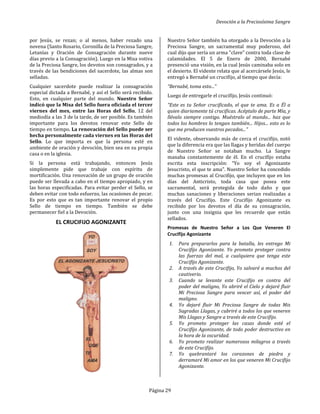 por Jesús, se rezan; o al menos, haber rezado una
novena (Santo Rosario, Coronilla de la Precios
Letanías y Oración de Consagración durante nueve
días previo a la Consagración). Luego en
de la Preciosa Sangre, los devotos son consagrados, y a
través de las bendiciones del sacerdote, las almas son
selladas.
Cualquier sacerdote puede realizar la consagración
especial dictada a Bernabé, y así el Sello será recibido.
Esto, en cualquier parte del mundo. Nuestro Señor
indicó que la Misa del Sello fuera oficiada el tercer
viernes del mes, entre las Horas del Sello
mediodía a las 3 de la tarde, de ser posible. Es también
importante para los devotos renovar este Sello de
tiempo en tiempo. La renovación del Sello puede ser
hecha personalmente cada viernes en las
Sello. Lo que importa es que la persona esté en
ambiente de oración y devoción, bien sea en su propia
casa o en la iglesia.
Si la persona está trabajando, entonces Jesús
simplemente pide que trabaje con espíritu de
mortificación. Una renovación de un grupo de oración
puede ser llevada a cabo en el tiempo apropiado
las horas especificadas. Para evitar perder el Sello, se
deben evitar con todo esfuerzo, las ocasiones de pecar.
Es por esto que es tan importante renovar el propio
Sello de tiempo en tiempo. También se debe
permanecer fiel a la Devoción.
EL CRUCIFIJO AGONIZANTE
Devoción a la Precios
Página 29
; o al menos, haber rezado una
novena (Santo Rosario, Coronilla de la Preciosa Sangre,
Letanías y Oración de Consagración durante nueve
. Luego en la Misa votiva
, los devotos son consagrados, y a
través de las bendiciones del sacerdote, las almas son
puede realizar la consagración
especial dictada a Bernabé, y así el Sello será recibido.
Nuestro Señor
indicó que la Misa del Sello fuera oficiada el tercer
oras del Sello, 12 del
posible. Es también
importante para los devotos renovar este Sello de
La renovación del Sello puede ser
hecha personalmente cada viernes en las Horas del
. Lo que importa es que la persona esté en
oración y devoción, bien sea en su propia
Si la persona está trabajando, entonces Jesús
simplemente pide que trabaje con espíritu de
mortificación. Una renovación de un grupo de oración
puede ser llevada a cabo en el tiempo apropiado, y en
las horas especificadas. Para evitar perder el Sello, se
deben evitar con todo esfuerzo, las ocasiones de pecar.
Es por esto que es tan importante renovar el propio
Sello de tiempo en tiempo. También se debe
JO AGONIZANTE
Nuestro Señor también ha otorgado a la Devoción
Preciosa Sangre, un sacramental muy poderoso, del
cual dijo que sería un arma "clave" contra toda clase de
calamidades. El 5 de Enero de 2000, Bernabé
presenció una visión, en la cual Jes
el desierto. El vidente relata que al acercársele Jesús, le
entregó a Bernabé un crucifijo, al tiempo que decía:
“Bernabé, toma esto...”
Luego de entregarle el crucifijo, Jesús continuó:
“Este es tu Señor crucificado, el que te ama. Es
quien diariamente tú crucificas. Acéptalo de parte Mía, y
llévalo siempre contigo. Muéstralo al mundo... haz que
todos los hombres lo tengan también... Hijos... esto es lo
que me producen vuestros pecados..."
El vidente, observando más de cerca el crucifijo, notó
que la diferencia era que las llagas y heridas del cuerpo
de Nuestro Señor se notaban mucho. La Sangre
manaba constantemente de él. En el crucifijo estaba
escrita esta inscripción: “Yo soy el Agonizant
Jesucristo, el que te ama". Nuestro Señor ha concedido
muchas promesas al Crucifijo, que incluyen que en los
días del Anticristo, toda casa que posea este
sacramental, será protegida de todo daño y que
muchas sanaciones y liberaciones serian realizadas a
través del Crucifijo. Este Crucifijo Agonizante es
recibido por los devotos el día de su consagración,
junto con una insignia que les recuerde que están
sellados.
Promesas de Nuestro Señor a Los Que Veneren El
Crucifijo Agonizante
1. Para prepararlos para la batalla, les entrego Mi
Crucifijo Agonizante. Yo prometo proteger contra
las fuerzas del mal, a cualquiera que tenga este
Crucifijo Agonizante.
2. A través de este Crucifijo, Yo salvaré a muchos del
cautiverio.
3. Cuando se levante este Crucifijo en contra del
poder del maligno, Yo abriré el Cielo y dejaré fluir
Mi Preciosa Sangre para vencer así, el poder del
maligno.
4. Yo dejaré fluir Mi Preciosa Sangre de todas Mis
Sagradas Llagas, y cubriré a todos los que veneren
Mis Llagas y Sangre a través de este
5. Yo prometo proteger las casas donde esté el
Crucifijo Agonizante, de todo poder destructivo en
la hora de la oscuridad.
6. Yo prometo realizar numerosos milagros a través
de este Crucifijo.
7. Yo quebrantaré los corazones de piedra y
derramaré Mi amor en los que veneren Mi Crucifijo
Agonizante.
Devoción a la Preciosísima Sangre
Nuestro Señor también ha otorgado a la Devoción a la
Preciosa Sangre, un sacramental muy poderoso, del
cual dijo que sería un arma "clave" contra toda clase de
calamidades. El 5 de Enero de 2000, Bernabé
presenció una visión, en la cual Jesús caminaba solo en
el desierto. El vidente relata que al acercársele Jesús, le
entregó a Bernabé un crucifijo, al tiempo que decía:
Luego de entregarle el crucifijo, Jesús continuó:
“Este es tu Señor crucificado, el que te ama. Es a Él a
quien diariamente tú crucificas. Acéptalo de parte Mía, y
llévalo siempre contigo. Muéstralo al mundo... haz que
todos los hombres lo tengan también... Hijos... esto es lo
que me producen vuestros pecados..."
El vidente, observando más de cerca el crucifijo, notó
que la diferencia era que las llagas y heridas del cuerpo
de Nuestro Señor se notaban mucho. La Sangre
manaba constantemente de él. En el crucifijo estaba
Yo soy el Agonizante
Jesucristo, el que te ama". Nuestro Señor ha concedido
muchas promesas al Crucifijo, que incluyen que en los
días del Anticristo, toda casa que posea este
sacramental, será protegida de todo daño y que
muchas sanaciones y liberaciones serian realizadas a
través del Crucifijo. Este Crucifijo Agonizante es
recibido por los devotos el día de su consagración,
es recuerde que están
Promesas de Nuestro Señor a Los Que Veneren El
batalla, les entrego Mi
Crucifijo Agonizante. Yo prometo proteger contra
las fuerzas del mal, a cualquiera que tenga este
A través de este Crucifijo, Yo salvaré a muchos del
Cuando se levante este Crucifijo en contra del
poder del maligno, Yo abriré el Cielo y dejaré fluir
Mi Preciosa Sangre para vencer así, el poder del
Yo dejaré fluir Mi Preciosa Sangre de todas Mis
Sagradas Llagas, y cubriré a todos los que veneren
Mis Llagas y Sangre a través de este Crucifijo.
Yo prometo proteger las casas donde esté el
Crucifijo Agonizante, de todo poder destructivo en
Yo prometo realizar numerosos milagros a través
Yo quebrantaré los corazones de piedra y
en los que veneren Mi Crucifijo
 