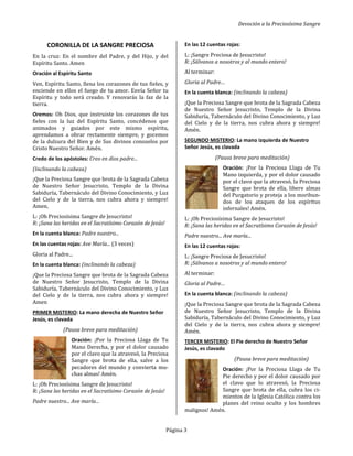 Devoción a la Preciosísima Sangre
Página 3
CORONILLA DE LA SANGRE PRECIOSA
En la cruz: En el nombre del Padre, y del Hijo, y del
Espíritu Santo. Amen
Oración al Espíritu Santo
Ven, Espíritu Santo, llena los corazones de tus fieles, y
enciende en ellos el fuego de tu amor. Envía Señor tu
Espíritu y todo será creado. Y renovarás la faz de la
tierra.
Oremos: Oh Dios, que instruiste los corazones de tus
fieles con la luz del Espíritu Santo, concédenos que
animados y guiados por este mismo espíritu,
aprendamos a obrar rectamente siempre, y gocemos
de la dulzura del Bien y de Sus divinos consuelos por
Cristo Nuestro Señor. Amén.
Credo de los apóstoles: Creo en dios padre...
(Inclinando la cabeza)
¡Que la Preciosa Sangre que brota de la Sagrada Cabeza
de Nuestro Señor Jesucristo, Templo de la Divina
Sabiduría, Tabernáculo del Divino Conocimiento, y Luz
del Cielo y de la tierra, nos cubra ahora y siempre!
Amen,
L: ¡Oh Preciosísima Sangre de Jesucristo!
R: ¡Sana las heridas en el Sacratísimo Corazón de Jesús!
En la cuenta blanca: Padre nuestro...
En las cuentas rojas: Ave María... (3 veces)
Gloria al Padre...
En la cuenta blanca: (inclinando la cabeza)
¡Que la Preciosa Sangre que brota de la Sagrada Cabeza
de Nuestro Señor Jesucristo, Templo de la Divina
Sabiduría, Tabernáculo del Divino Conocimiento, y Luz
del Cielo y de la tierra, nos cubra ahora y siempre!
Amen
PRIMER MISTERIO: La mano derecha de Nuestro Señor
Jesús, es clavada
(Pausa breve para meditación)
Oración: ¡Por la Preciosa Llaga de Tu
Mano Derecha, y por el dolor causado
por el clavo que la atravesó, la Preciosa
Sangre que brota de ella, salve a los
pecadores del mundo y convierta mu-
chas almas! Amén.
L: ¡Oh Preciosísima Sangre de Jesucristo!
R: ¡Sana las heridas en el Sacratísimo Corazón de Jesús!
Padre nuestro... Ave maría...
En las 12 cuentas rojas:
L: ¡Sangre Preciosa de Jesucristo!
R: ¡Sálvanos a nosotros y al mundo entero!
Al terminar:
Gloria al Padre…
En la cuenta blanca: (inclinando la cabeza)
¡Que la Preciosa Sangre que brota de la Sagrada Cabeza
de Nuestro Señor Jesucristo, Templo de la Divina
Sabiduría, Tabernáculo del Divino Conocimiento, y Luz
del Cielo y de la tierra, nos cubra ahora y siempre!
Amén.
SEGUNDO MISTERIO: La mano izquierda de Nuestro
Señor Jesús, es clavada
(Pausa breve para meditación)
Oración: ¡Por la Preciosa Llaga de Tu
Mano izquierda, y por el dolor causado
por el clavo que la atravesó, la Preciosa
Sangre que brota de ella, libere almas
del Purgatorio y proteja a los moribun-
dos de los ataques de los espíritus
infernales! Amén.
L: ¡Oh Preciosísima Sangre de Jesucristo!
R: ¡Sana las heridas en el Sacratísimo Corazón de Jesús!
Padre nuestro... Ave maría...
En las 12 cuentas rojas:
L: ¡Sangre Preciosa de Jesucristo!
R: ¡Sálvanos a nosotros y al mundo entero!
Al terminar:
Gloria al Padre…
En la cuenta blanca: (inclinando la cabeza)
¡Que la Preciosa Sangre que brota de la Sagrada Cabeza
de Nuestro Señor Jesucristo, Templo de la Divina
Sabiduría, Tabernáculo del Divino Conocimiento, y Luz
del Cielo y de la tierra, nos cubra ahora y siempre!
Amén.
TERCER MISTERIO: El Pie derecho de Nuestro Señor
Jesús, es clavado
(Pausa breve para meditación)
Oración: ¡Por la Preciosa Llaga de Tu
Pie derecho y por el dolor causado por
el clavo que lo atravesó, la Preciosa
Sangre que brota de ella, cubra los ci-
mientos de la Iglesia Católica contra los
planes del reino oculto y los hombres
malignos! Amén.
 
