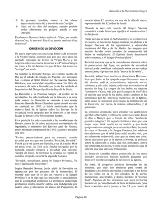 Devoción a la Preciosísima Sangre
Página 30
8. Yo prometo también, atraer a las almas
descarriadas hacia Mí, a través de este Crucifijo.
9. Hijos. en los días del maligno, ustedes podrán
andar libremente sin peligro, debido a este
Crucifijo.
Finalmente, Nuestro Señor enfatizó: "Hijos, por medio
de esta Cruz, Yo venceré. Esta Cruz pronto será una Cruz
victoriosa".
ORIGEN DE LA DEVOCIÓN
Un joven nigeriano con una larga historia de devoción
a la Virgen María, sostiene que por casi diez años, ha
recibido mensajes de Cristo, la Virgen María y los
Ángeles sobre una nueva devoción a la Preciosa Sangre
de Jesús, a fin de detener lo que él describe como un
"castigo" por venir.
Su nombre es Bernabé Nwoye, del remoto pueblo de
Olo en el estado de Enugu en Nigeria. Los mensajes
han recibido el Nihil Obstat del Reverendo Stephen
Obiukwu, una autoridad arquidiocesana. Un libro de
oraciones, dictado a Bernabé por Jesús ha recibido el
Imprimátur del Obispo Ayo María Atoyebi de Ilorin.
La Devoción a la Preciosa Sangre –el centro de la
revelación– ha sido instituida en la diócesis y se reza
cada jueves. La Devoción se remonta a una monja
francesa llamada Marie Chambon quien murió en olor
de santidad en 1907, y había profetizado que la
victoria final de la Iglesia sobre las fuerzas de la
oscuridad sería apoyada por la devoción a las cinco
Llagas de Jesús y a Su Preciosísima Sangre.
Esta profecía ha sido conectada a las revelaciones de
Nwoye, ahora de 26 años, estudiante universitario de
ingeniería, y miembro del Ejército Azul de Fátima,
cuyos mensajes empezaron en 1995 cuando él escucho
una voz:
“Estaba preparándome para un examen, cuando
escuché una voz que me llamaba: ‘Bernabé, Bernabé´´.
Volteé para ver quien me llamaba, y no vi a nadie. Miré
mi reloj; eran las 3:01 p.m. Estaba intrigado por la
llamada, cuando empecé a escuchar una canción:
‘Sangre de Jesús’. Al terminar la oración, se repitió la
canción. Después, escuché la segunda llamada:
‘Bernabé, consuélame, adora Mi Sangre Preciosa... Yo
soy el agonizante Jesucristo’.”
Según Bernabé Nwoye, Jesús pidió la Devoción en
reparación por los pecados de la humanidad. El
vidente dice que se le dio un rosario a la Sangre
Preciosa y se le dijo que las oraciones e invocaciones
que lo acompañan conllevan 12 promesas incluyendo
protección contra muerte súbita, una indulgencia por
cuatro años, y liberación de almas del Purgatorio. El
rosario tiene 12 cuentas, en vez de la década usual,
representando las 12 tribus de Israel
"Cuando se rece este rosario, Mi Sangre Preciosa
convertirá a todo Israel que significa el mundo entero",
le dijo Jesús.
“Cada vez que se reza el Padrenuestro y el Avemaría en
el rosario, se honran las Llagas místicas, los dolores y la
Sangre Preciosa de los agonizantes y adoloridos
corazones del Hijo y de Su Madre. Les aseguro que
muchas heridas serán sanadas. La misericordia del
Padre se multiplicará. El Espíritu Santo descansará
sobre vosotros, y Mi Sangre Preciosa fluirá".
Bernabé sostiene que se le concedieron visiones sobre
la persecución del Papa, un período de oscuridad
inusual, y de científicos trabajando sobre un microchip
amenazante, el precursor de la "marca de la bestia".
Bernabé, activo hace mucho en devociones Marianas,
dice que Jesús se ha quejado específicamente acerca
del aborto, codicia, materialismo, injusticia social,
cultismo, y más aún, lujuria, todo esto existiendo en el
mundo de hoy. La sangre de los bebés no nacidos
"conmueve el Cielo, más aún que la sangre de Abel" dice
el vidente que Jesús le ha dicho. Jesús también se ha
lamentado por las prácticas modernas en la Iglesia,
tales como la Comunión en la mano, la distribución de
la Eucaristía por laicos, la música estruendosa, y el
palmoteo.
La comisión designada para estudiar las apariciones
aprobó la Devoción y el Rosario, sobre los cuales Jesús
le dijo a Nwoye que a través de ellos "realizaría
grandes milagros". Un reporte británico dice que una
mujer cuyo bebé murió en su matriz, y que tenía
programada una cirugía para extraerle el feto, después
de rezar el Rosario a la Sangre Preciosa, los médicos
descubrieron que el bebé (una niña) estaba vivo, que
no solamente sobrevivió, sino que ya tiene seis años.
Otras oraciones que se le dieron a Nwoye, se enfocan
sobre la adoración a Jesús, que nos protegerá contra
las tormentas, los rayos, y otras cosas durante lo que el
vidente dice que será una tribulación.
La Devoción también ofrece protección de los cinco
sentidos corporales. Incluye también plegarias que
Jesús oró mientras colgaba de la Cruz en su agonía.
En total, 11 plegarias místicas derivadas de las
visiones, que dice son efectivas para servir de
Bautismo a los bebés abortados, y proteger a los fieles
de las fallas en la fe, los pecados de la carne,
maldiciones ancestrales, y daños durante el "castigo
final". Algunas de las oraciones son para recitarlas
durante un período llamado la Hora de Getsemaní (una
hora reservada entre jueves a las 11 p.m. hasta el
 