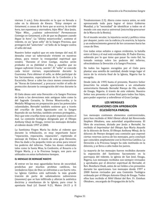 Devoción a la Preciosísima Sangre
Página 31
viernes 3 a.m.). Esta devoción es la que es llevada a
cabo en la diócesis de Kwara. "Estoy siempre en
Getsemaní, a causa de la hora que se acerca, la terrible
hora, tan espantosa y aterradora, hijos Míos" dice Jesús.
"Hijos Míos... ¿cuántos sobrevivirán? Permanezcan
Conmigo en Getsemaní, a fin de que no flaqueen cuando
llegue la hora". La "última misericordia", sostiene el
vidente, es un "gran sello" de la Sangre Preciosa, que
protegerá del "anticristo" –el Sello de la Sangre contra
el sello del mal.
Nuestro Señor explicó que en este tiempo del mal, El
deseaba crear un tabernáculo viviente en nuestras
almas, para vencer la resequedad espiritual que
vendrá. "Durante el Gran Castigo, muchos serán
probados en su fidelidad a Dios, y aquellos que no
tengan suficiente Gracia, caerán". El "sello" se concede
cada tercer viernes, especialmente durante la
Cuaresma. Para obtener el sello, se debe participar de
los Sacramentos, especialmente de la Confesión y la
Eucaristía; llevar a cabo los cinco meses consecutivos
de "Horas de Getsemaní', y procurar recibir el sello de
protección durante la consagración del vino durante la
Misa.
El Cielo desea unir esta Devoción a la Sangre Preciosa
de Jesús a las devociones más antiguas tales como la
del Sagrado Corazón, la Divina Misericordia, y la
Medalla Milagrosa en preparación para las potenciales
calamidades. Bernabé también sostiene que a través
del crucifijo de Jesús Agonizante con la Sangre
fluyendo de sus heridas, también seremos protegidos...
Dice que este crucifijo tiene un poder especial contra el
mal. La comisión teológica designada por el Obispo
Anthony Gbuji de Enugu, revisó los mensajes dictados
al vidente desde 1997 al 2000.
La Santísima Virgen María ha dicho al vidente que
durante la tribulación, es muy importante hacer
"reparación, reparación, reparación", repitiendo el
mensaje de Fátima. A través de esta gran Devoción,
Dios ha dado a Su pequeño resto un arma para vencer
los poderes del infierno. Todos los dones celestiales
tales como la Santa Misa, la Confesión, el Rosario a la
Virgen María, y a la Preciosa Sangre, son para ser
utilizados en estos turbulentos tiempos.
EL MENSAJE DE BERNABÉ NWOYE
Al entrar en las muy aguardadas horas de oscuridad,
predichas por muchos profetas católicos, los
verdaderos hijos de Dios se enfrentan a un fuerte reto.
La Iglesia Católica está sufriendo la más grande
traición de parte de saboteadores subversivos
(masones) que se han infiltrado y alteran la auténtica
doctrina y enseñanzas de la Iglesia, para crear la
apostasía final (cf. Daniel 9:21, Mateo 24:15 y II
Tesalonicenses 2:3). Ahora como nunca antes, se está
apresurando todo para lograr el único Gobierno
Mundial, y la "necesidad" de identificar a todos en el
mundo con una marca universal (microchip-precursor
de la Marca de la Bestia).
En el mundo secular, la injusticia social y política reina
por doquier, junto con la codicia y la avaricia, la lujuria
y un endurecimiento general de los corazones hacia las
cosas de Dios.
Con todas estas señales o signos evidentes, la batalla
entre el bien y el mal está establecida. El Padre Eterno,
sabiendo por lo que tiene que pasar Su resto fiel, ha
tomado ventaja sobre los poderes del infierno,
ofreciéndonos la Devoción a la Sangre Preciosa.
De todos los lugares escogidos por el Cielo para
plantar una semilla de santidad, donde tenga lugar el
inicio de la victoria final de la Iglesia, Nigeria fue la
escogida.
Desde Julio de 1995 hasta el presente, Nuestro Señor
Jesucristo ha estado apareciendo a un estudiante
universitario llamado Bernabé Nwoye de Olo, estado
de Enugu, Nigeria. A través de este vidente, Nuestro
Señor nos presenta el arma final para todos Sus hijos,
para poder soportar y sobrellevar el Gran Castigo.
LOS MENSAJES
REVELACIONES CON APROBACIÓN
ECLESIÁSTICA PARCIAL
Los mensajes contienen elementos controversiales,
pero han recibido el Nihil Obstat oficial del Reverendo
Stephen Obiukwu, una autoridad arquidiocesana. El
libro de oraciones, dictado por Jesús a Bernabé, ha
recibido el Imprimátur del Obispo Ayo María Atoyebi
de la diócesis de llorin. El Obispo Anthony Mbuji, de la
diócesis de Nwoye designó una comisión que expresó
ciertas reservas acerca de los mensajes, pero concluyó
que coinciden ampliamente con la Doctrina Católica. La
Devoción a la Preciosa Sangre ha sido instituida en la
diócesis, y se lleva a cabo todos los jueves.
La mayoría de los mensajes fueron recibidos durante
la exposición del Santísimo Sacramento en la
parroquia del vidente, la iglesia de San José, Enugu,
Nigeria. Los mensajes recibidos son siempre revisados
y aprobados por el director espiritual de Bernabé, el
Rev. Bonifacio Onah, antes de ser leídos a los presentes
durante las apariciones. Los mensajes desde 1997 a
2000 fueron revisados por una Comisión Teológica
ordenada por el Obispo Antonio Gbuji de Enugu. Todos
ellos han recibido el Nihil Obstat del Rev. Fr. Esteban
Obiukwu , encargado de Propagación de la Fe.
 