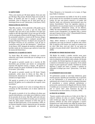 Devoción a la Preciosísima Sangre
Página 32
EL SANTO PADRE
"Oren, oren mucho por Mi Santa Iglesia. Oren aún más
por Mi Papa. Muy pronto, Mi Santo Papa será sacado de
Roma. El hombre del mal lo sacará, y luego será
asesinado. Oren el Rosario por él. Oren para que se
mantenga firme en su fe" (Jesucristo. 14 de Enero, 1997)
PERSECUCIÓN DEL RESTO FIEL
"Hijo Mío, escucha... Yo he advertido a Mi pueblo que la
hora para salvarse es corta, y que los días están
contados. Uds. han visto lo que sucederá a los hijos que
confían en Mí, Mis hijos fieles. Es por esto que He venido
y les he entregado el Rosario de Mi Sangre Preciosa, y les
he prometido salvarlos a través de Mi Preciosa Sangre
Yo prometo también salvar a cualquier pecador que
invoque Mi Sangre Preciosa. Yo dejaré caer una gota de
Mi Sangre Preciosa en sus corazones, a fin de que se
conviertan antes del día del desamparo..." (Jesucristo,
16 de Enero, 1997, después de mostrar a Bernabé una
terrible visión de las torturas que sufrirá el resto fiel,
de manos del Anticristo.)
RAZONES DE LA AGONÍA DE CRISTO
“La Santa Misa, Mi camino al Calvario por vuestra
redención, está siendo convertida por el enemigo en un
mero servicio".
"Mi agonía es grande cuando veo a muchos de Mis
Sacerdotes que permiten que manos no consagradas
repartan Mi Sagrado Cuerpo y Sangre... Mi agonía es
grande cuando veo gente recibiendo la Santa Comunión
en la mano". (Ver nota)
“Mi agonía es grande cuando veo Mi Santo Templo
profanado: echan fuera la Gloria de Dios. Hijo, la
abominación desastrosa ha invadido la Iglesia, se ha
sentado en el lugar Santo."
“Mi agonía es grande al ver el plan del maligno, de
destruir Mi Iglesia con la ordenación de mujeres como
sacerdotes.”
“Mi agonía es grande al ver como el enemigo llena los
corazones de Mis Sacerdotes con el deseo infernal de
casarse."
“Mi agonía es grande al ver los millones de almas que
mueren diariamente, y casi todas van al Infierno a causa
de los pecados de la carne. Hijo Mío, sufro aún más por
el río de sangre de los bebés no nacidos, que se aumenta
cada día. ¡Esta sangre conmueve al Cielo más que la
sangre de Abel! (Jesucristo, 12 de noviembre, 1999, en
un extenso llamado a hacer reparación por los pecados
por los cuales continúa agonizando en nuestro
tiempo).
*Nota: Respecto a la Comunión en la mano, el Papa
Juan Pablo 11 declara:
"¡Cuan elocuentemente nos habla el rito de la unción
de las manos de los sacerdotes en nuestra ordenación
Latina, de que una gracia especial y el poder del
Espíritu Santo son necesarios precisamente para las
manos Sacerdotales! Tocar las sagradas especies, y
distribuirlas con sus propias manos es un privilegio de
los ordenados". (Dominicae Cenae. 24 de febrero,
1980) "No está permitido que los fieles por sí mismos
tomen el pan consagrado y el sagrado cáliz, y menos
aún que lo pasen de uno a otro". (Inaestimabile Donum,
Jueves Santo, 3 de Abril. 1980)
OBEDEZCAN A LA IGLESIA
"Hijos, deben obedecer a la Iglesia, no al maligno.
Cualquiera que trate de destruir la Iglesia está contra
Ella. La Iglesia es Mi Cuerpo. Les ruego no se peleen con
mi clero. Más bien, oren por ellos. Yo soy quien los
escogió, y los puso donde están". (Jesucristo, 5 de Enero,
2000)
MÍ MADRE HA VENIDO MUCHAS VECES
"Mi Madre ha venido a ustedes muchas veces para
advertirles acerca de la hora que se aproxima. Ella ha
visto los desastres que vendrán sobre ustedes. Ha llorado
por ustedes. Ha llorado lágrimas de sangre por ustedes,
y todavía no entienden lo que se aproxima. Yo he sudado
sangre en gran agonía por ustedes. También he vertido
lágrimas y sangre por amor a ustedes. Y todavía no
entienden el tiempo que viven". (Jesucristo, 7 de Abril,
2000)
EL SUFRIMIENTO NO ES EN VANO
“El sufrimiento cuando se está bajo obediencia, gana
muchas gracias. Aquellos que entienden esto, se gozarán
en sus sufrimientos y su persecución. Porque en el
sufrimiento de la Santa Cruz está la verdadera felicidad.
Si entendieran y oraran pidiendo sufrimientos y
persecución, apresurarían la llegada del Glorioso Reino.
A medida que se acreciente el sufrimiento la hora de la
paz se acerca más". (San Francisco de Asís en
conversación con otros Santos, 15 de Julio, 2000)
LA CRUZ DE LA VERDAD
“Vuestro nombre está escrito en el Libro de la Vida. Yo
reduciré millones de años en vuestro Purgatorio por
cada verdad que salga de vuestra boca. De la misma
manera, millones de años serán agregados a vuestro
Purgatorio por cada mentira que salga de vuestra boca.
Hijos, les hago este llamado: reciban de Mí la Real Cruz
de la Verdad". (Jesucristo, 24 de Julio, 2000)
 