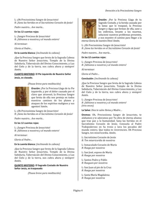 Devoción a la Preciosísima Sangre
Página 4
L: ¡Oh Preciosísima Sangre de Jesucristo!
R: ¡Sana las heridas en el Sacratísimo Corazón de Jesús!
Padre nuestro... Ave maría...
En las 12 cuentas rojas:
L: ¡Sangre Preciosa de Jesucristo!
R: ¡Sálvanos a nosotros y al mundo entero!
Al terminar:
Gloria al Padre…
En la cuenta blanca: (inclinando la cabeza)
¡Que la Preciosa Sangre que brota de la Sagrada Cabeza
de Nuestro Señor Jesucristo, Templo de la Divina
Sabiduría, Tabernáculo del Divino Conocimiento, y Luz
del Cielo y de la tierra, nos cubra ahora y siempre!
Amén.
CUARTO MISTERIO: El Pie izquierdo de Nuestro Señor
Jesús, es clavado.
(Pausa breve para meditación)
Oración: ¡Por la Preciosa Llaga de tu Pie
izquierdo, y por el dolor causado por el
clavo que atravesó, la Preciosa Sangre
que brota de ella nos proteja en todos
nuestros caminos de los planes y
ataques de los espíritus malignos y sus
agentes! Amén.
L: ¡Oh Preciosísima Sangre de Jesucristo!
R: ¡Sana las heridas en el Sacratísimo Corazón de Jesús!
Padre nuestro... Ave maría...
En las 12 cuentas rojas:
L: ¡Sangre Preciosa de Jesucristo!
R: ¡Sálvanos a nosotros y al mundo entero!
Al terminar:
Gloria al Padre…
En la cuenta blanca: (inclinando la cabeza)
¡Que la Preciosa Sangre que brota de la Sagrada Cabeza
de Nuestro Señor Jesucristo, Templo de la Divina
Sabiduría, Tabernáculo del Divino Conocimiento, y Luz
del Cielo y de la tierra, nos cubra ahora y siempre!
Amén.
QUINTO MISTERIO: El Sagrado Costado de Nuestro
Señor Jesús, es traspasado
(Pausa breve para meditación)
Oración: ¡Por la Preciosa Llaga de tu
Sagrado Costado, y la herida causada por
la lanza que lo traspasó, la Preciosa
Sangre y Agua que brotan de ella, sane a
los enfermos, levante a los muertos,
solucione nuestros problemas presentes,
y nos muestre el camino para llegar a la
eterna Gloria de nuestro Dios! Amén.
L: ¡Oh Preciosísima Sangre de Jesucristo!
R: ¡Sana las heridas en el Sacratísimo Corazón de Jesús!
Padre nuestro... Ave maría...
En las 12 cuentas rojas:
L: ¡Sangre Preciosa de Jesucristo!
R: ¡Sálvanos a nosotros y al mundo entero!
Al terminar:
Gloria al Padre…
Conclusión: (inclinando la cabeza)
¡Que la Preciosa Sangre que brota de la Sagrada Cabeza
de Nuestro Señor Jesucristo, Templo de la Divina
Sabiduría, Tabernáculo del Divino Conocimiento, y Luz
del Cielo y de la tierra, nos cubra ahora y siempre!
Amén.
L: ¡Sangre Preciosa de Jesucristo!
R: ¡Sálvanos a nosotros y al mundo entero!
(tres veces)
La Salve: Dios te salve Reina y Madre…
Oremos: Oh, Preciosísima Sangre de Jesucristo, te
alabamos y te adoramos por Tu obra de eterna alianza
que trae paz a la humanidad. Sana las heridas en el
Sacratísimo Corazón de Jesús. Consuela al Padre
Todopoderoso en Su trono y lava los pecados del
mundo entero. Que todos te reverencien. Oh Preciosa
Sangre, ten misericordia. Amén.
L: Sacratísimo Corazón de Jesús
R: Ten misericordia de nosotros
L: Inmaculado Corazón de María
R: Ruega por nosotros
L: San José, esposo de María
R: Ruega por nosotros
L: Santos Pedro y Pablo
R: Rueguen por nosotros
L: San Juan al pie de la Cruz
R: Ruega por nosotros
L: Santa María Magdalena
R: Ruega por nosotros
 