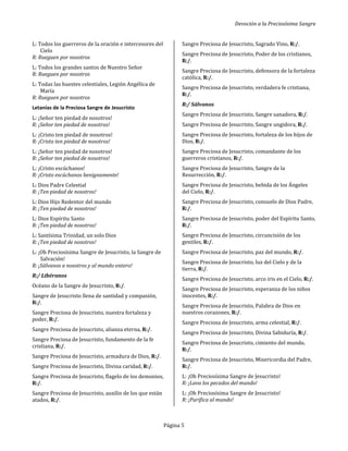 Devoción a la Preciosísima Sangre
Página 5
L: Todos los guerreros de la oración e intercesores del
Cielo
R: Rueguen por nosotros
L: Todos los grandes santos de Nuestro Señor
R: Rueguen por nosotros
L: Todas las huestes celestiales, Legión Angélica de
María
R: Rueguen por nosotros
Letanías de la Preciosa Sangre de Jesucristo
L: ¡Señor ten piedad de nosotros!
R: ¡Señor ten piedad de nosotros!
L: ¡Cristo ten piedad de nosotros!
R: ¡Cristo ten piedad de nosotros!
L: ¡Señor ten piedad de nosotros!
R: ¡Señor ten piedad de nosotros!
L: ¡Cristo escúchanos!
R: ¡Cristo escúchanos benignamente!
L: Dios Padre Celestial
R: ¡Ten piedad de nosotros!
L: Dios Hijo Redentor del mundo
R: ¡Ten piedad de nosotros!
L: Dios Espíritu Santo
R: ¡Ten piedad de nosotros!
L: Santísima Trinidad, un solo Dios
R: ¡Ten piedad de nosotros!
L: ¡Oh Preciosísima Sangre de Jesucristo, la Sangre de
Salvación!
R: ¡Sálvanos a nosotros y al mundo entero!
R:/ Libéranos
Océano de la Sangre de Jesucristo, R:/.
Sangre de Jesucristo llena de santidad y compasión,
R:/.
Sangre Preciosa de Jesucristo, nuestra fortaleza y
poder, R:/.
Sangre Preciosa de Jesucristo, alianza eterna, R:/.
Sangre Preciosa de Jesucristo, fundamento de la fe
cristiana, R:/.
Sangre Preciosa de Jesucristo, armadura de Dios, R:/.
Sangre Preciosa de Jesucristo, Divina caridad, R:/.
Sangre Preciosa de Jesucristo, flagelo de los demonios,
R:/.
Sangre Preciosa de Jesucristo, auxilio de los que están
atados, R:/.
Sangre Preciosa de Jesucristo, Sagrado Vino, R:/.
Sangre Preciosa de Jesucristo, Poder de los cristianos,
R:/.
Sangre Preciosa de Jesucristo, defensora de la fortaleza
católica, R:/.
Sangre Preciosa de Jesucristo, verdadera fe cristiana,
R:/.
R:/ Sálvanos
Sangre Preciosa de Jesucristo, Sangre sanadora, R:/.
Sangre Preciosa de Jesucristo, Sangre ungidora, R:/.
Sangre Preciosa de Jesucristo, fortaleza de los hijos de
Dios, R:/.
Sangre Preciosa de Jesucristo, comandante de los
guerreros cristianos, R:/.
Sangre Preciosa de Jesucristo, Sangre de la
Resurrección, R:/.
Sangre Preciosa de Jesucristo, bebida de los Ángeles
del Cielo, R:/.
Sangre Preciosa de Jesucristo, consuelo de Dios Padre,
R:/.
Sangre Preciosa de Jesucristo, poder del Espíritu Santo,
R:/.
Sangre Preciosa de Jesucristo, circuncisión de los
gentiles, R:/.
Sangre Preciosa de Jesucristo, paz del mundo, R:/.
Sangre Preciosa de Jesucristo, luz del Cielo y de la
tierra, R:/.
Sangre Preciosa de Jesucristo, arco iris en el Cielo, R:/.
Sangre Preciosa de Jesucristo, esperanza de los niños
inocentes, R:/.
Sangre Preciosa de Jesucristo, Palabra de Dios en
nuestros corazones, R:/.
Sangre Preciosa de Jesucristo, arma celestial, R:/.
Sangre Preciosa de Jesucristo, Divina Sabiduría, R:/.
Sangre Preciosa de Jesucristo, cimiento del mundo,
R:/.
Sangre Preciosa de Jesucristo, Misericordia del Padre,
R:/.
L: ¡Oh Preciosísima Sangre de Jesucristo!
R: ¡Lava los pecados del mundo!
L: ¡Oh Preciosísima Sangre de Jesucristo!
R: ¡Purifica al mundo!
 