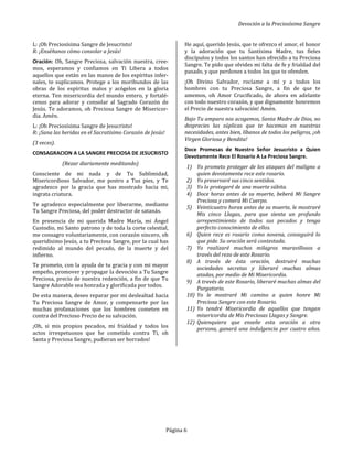 Devoción a la Preciosísima Sangre
Página 6
L: ¡Oh Preciosísima Sangre de Jesucristo!
R: ¡Enséñanos cómo consolar a Jesús!
Oración: Oh, Sangre Preciosa, salvación nuestra, cree-
mos, esperamos y confiamos en Ti Libera a todos
aquellos que están en las manos de los espíritus infer-
nales, te suplicamos. Protege a los moribundos de las
obras de los espíritus malos y acógelos en la gloria
eterna. Ten misericordia del mundo entero, y fortalé-
cenos para adorar y consolar al Sagrado Corazón de
Jesús. Te adoramos, oh Preciosa Sangre de Misericor-
dia. Amén.
L: ¡Oh Preciosísima Sangre de Jesucristo!
R: ¡Sana las heridas en el Sacratísimo Corazón de Jesús!
(3 veces).
CONSAGRACION A LA SANGRE PRECIOSA DE JESUCRISTO
(Rezar diariamente meditando)
Consciente de mi nada y de Tu Sublimidad,
Misericordioso Salvador, me postro a Tus pies, y Te
agradezco por la gracia que has mostrado hacia mi,
ingrata criatura.
Te agradezco especialmente por liberarme, mediante
Tu Sangre Preciosa, del poder destructor de satanás.
En presencia de mi querida Madre María, mi Ángel
Custodio, mi Santo patrono y de toda la corte celestial,
me consagro voluntariamente, con corazón sincero, oh
queridísimo Jesús, a tu Preciosa Sangre, por la cual has
redimido al mundo del pecado, de la muerte y del
infierno.
Te prometo, con la ayuda de tu gracia y con mi mayor
empeño, promover y propagar la devoción a Tu Sangre
Preciosa, precio de nuestra redención, a fin de que Tu
Sangre Adorable sea honrada y glorificada por todos.
De esta manera, deseo reparar por mi deslealtad hacia
Tu Preciosa Sangre de Amor, y compensarte por las
muchas profanaciones que los hombres cometen en
contra del Precioso Precio de su salvación.
¡Oh, si mis propios pecados, mi frialdad y todos los
actos irrespetuosos que he cometido contra Ti, oh
Santa y Preciosa Sangre, pudieran ser borrados!
He aquí, querido Jesús, que te ofrezco el amor, el honor
y la adoración que tu Santísima Madre, tus fieles
discípulos y todos los santos han ofrecido a tu Preciosa
Sangre. Te pido que olvides mi falta de fe y frialdad del
pasado, y que perdones a todos los que te ofenden.
¡Oh Divino Salvador, rocíame a mí y a todos los
hombres con tu Preciosa Sangre, a fin de que te
amemos, oh Amor Crucificado, de ahora en adelante
con todo nuestro corazón, y que dignamente honremos
el Precio de nuestra salvación! Amén.
Bajo Tu amparo nos acogemos, Santa Madre de Dios, no
desprecies las súplicas que te hacemos en nuestras
necesidades, antes bien, líbanos de todos los peligros, ¡oh
Virgen Gloriosa y Bendita!
Doce Promesas de Nuestro Señor Jesucristo a Quien
Devotamente Rece El Rosario A La Preciosa Sangre.
1) Yo prometo proteger de los ataques del maligno a
quien devotamente rece este rosario.
2) Yo preservaré sus cinco sentidos.
3) Yo lo protegeré de una muerte súbita.
4) Doce horas antes de su muerte, beberá Mi Sangre
Preciosa y comerá Mi Cuerpo.
5) Veinticuatro horas antes de su muerte, le mostraré
Mis cinco Llagas, para que sienta un profundo
arrepentimiento de todos sus pecados y tenga
perfecto conocimiento de ellos.
6) Quien rece es rosario como novena, conseguirá lo
que pide. Su oración será contestada.
7) Yo realizaré muchos milagros maravillosos a
través del rezo de este Rosario.
8) A través de ésta oración, destruiré muchas
sociedades secretas y liberaré muchas almas
atadas, por medio de Mi Misericordia.
9) A través de este Rosario, liberaré muchas almas del
Purgatorio.
10) Yo le mostraré Mi camino a quien honre Mi
Preciosa Sangre con este Rosario.
11) Yo tendré Misericordia de aquellos que tengan
misericordia de Mis Preciosas Llagas y Sangre.
12) Quienquiera que enseñe esta oración a otra
persona, ganará una indulgencia por cuatro años.
 