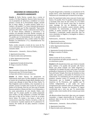 Devoción a la Preciosísima Sangre
Página 7
ORACIONES DE CONSOLACIÓN A
JESUCRISTO AGONIZANTE
Oración 1: Padre Eterno, cuando ibas a enviar al
mundo a Tu Hijo Unigénito, Nuestro Señor Jesucristo,
con el propósito de salvarnos y establecer un nuevo
paraíso a través de la Preciosísima Sangre, movido
por el amor, dijiste: "A quién enviaré, quién irá a
redimir a Mi pueblo"? La Corte Celestial permaneció
en silencio hasta que Tu Hijo respondió: "Aquí estoy,
envíame a Mí, Padre". Honor y adoración sean dadas a
Ti, oh Amor Divino; alabanza y reverencia a Tu
nombre, oh adorable Jesucristo. Recibe consuelo, oh
agonizante Jesucristo. La recompensa que recibiste de
Tu pueblo por tu benevolencia, fue el pecado. Ellos
pecaron y blasfemaron día y noche contra Tu Santo
Nombre. Se enfrentaron a Ti, y desobedecieron Tus
mandamientos.
Padre, recibe consuelo a través de las voces de Tus
coros celestiales. Que la voz de Tus Dominaciones te
consuele. Amén
Padrenuestro… Avemaría… Gloria al Padre…
L: Agonizante Jesucristo,
R: Soporta todos estos sufrimientos.
L: Señor Agonizante Jesucristo,
R: Te amamos.
L: Agonizante Corazón de Jesucristo,
R: Venga a nosotros Tu Reino.
Himno
Seas consolado, oh Jesucristo, Nuestro Señor.
Oramos para que Tu Preciosa Sangre
no haya sido vertida en vano por nosotros.
Oración 2: Padre Eterno, Tú preparaste un
Tabernáculo Santo para Tu Hijo Unigénito, Jesucristo,
el vientre de la Santísima Virgen María. Bendito sea el
vientre que albergó al único Hijo de Dios. Padre, Tu
Hijo Unigénito nació en Belén, y fue recostado en un
pesebre, porque no había sitio ni para El, ni para sus
padres en la posada. Esto fue así, para que el mundo
buscara primero el Reino de Dios, y no el bienestar y
las cosas perecederas de este mundo. Padre, esto
indicó que Tu propio pueblo no estaba preparado
para recibir a su Rey, Redentor y Creador. No había
sitio para el Rey de los Cielos y tierra en su propia
tierra. Señor, Tú viniste a los tuyos, y ellos no te
reconocieron como Rey. Viniste a tu tierra, y ellos no
te conocieron. Cuando supieron de Ti, planearon Tu
muerte. Por medio de ese plan, mataron a muchos
inocentes.
Un grito desgarrador y lamentos, se escucharon en Tu
propia tierra, como bienvenida al Rey. Las mujeres
rehusaron ser consoladas por la muerte de sus hijos.
Jesús, Tu soportaste todas estas cosas por el amor que
tienes a Tu pueblo. Pero Tu pueblo continuó pecando
y haciendo toda clase de mal contra Ti y Tu Padre
Celestial. En vez de tenerte como Rey te tuvieron
como enemigo. En vez de Redentor, eras un
depredador para el pueblo a quien salvaste. ¿Quién,
recordando Tu misericordia y bondad hacia Tu
pueblo, te podrá consolar? Que seas por siempre
consolado y confortado, amado Jesucristo. Que los
coros celestiales de Ángeles y Arcángeles te alaben y
consuelen. Amén
Padrenuestro… Avemaría… Gloria al Padre…
L: Agonizante Jesucristo,
R: Soporta todos estos sufrimientos.
L: Señor Agonizante Jesucristo,
R: Te amamos.
L: Agonizante Corazón de Jesucristo,
R: Venga a nosotros Tu Reino.
Himno
Calma el ardor de Tu ira, oh Señor.
Nos arrepentimos de haber pecado contra Ti;
no volveremos a pecar.
Oración 3: ¡Oh Amado Jesucristo, que viniste al mundo
para redimir a Tu pueblo del pecado! ¡Oh Pastor
Bueno que fuiste tratado con tanto desprecio y
maldad por Tu rebaño! Al venir, viste como Tu pueblo
profanaba el Santuario de Tu Padre. Tu furor los echó
fuera del Santo Templo. Pero hoy, los hombres se han
vuelto más carnales, y descuidan Tu Presencia en el
Tabernáculo. Te consolamos por los pecados que los
hombres cometen contra Ti, presente en el Santo
Tabernáculo; por la frialdad y negligencia que
muestran en Tu Presencia... por aquellos que Te
reciben indignamente, y por todos los actos
irrespetuosos que cometen contra Ti. Perdón, perdón,
Amado Jesucristo. Aunque los hombres Te siguen
crucificando una y otra vez, por Tu misericordia,
soporta todos estos insultos de las criaturas que tanto
amas.
¡Oh Misericordioso Jesucristo! ¡Que seas, por siempre
consolado, y tengas misericordia de Tu pueblo, te
pedimos! ¡Que la voz de las Virtudes Celestiales te
consuele! Amén
Padrenuestro… Avemaría… Gloria al Padre…
L: Agonizante Jesucristo,
R: Soporta todos estos sufrimientos.
 