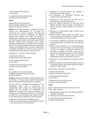 Devoción a la Preciosísima Sangre
Página 8
L: Señor Agonizante Jesucristo,
R: Te amamos.
L: Agonizante Corazón de Jesucristo,
R: Venga a nosotros Tu Reino.
Himno
Agonizante Corazón de Jesucristo
que has sufrido y expiado por nosotros
hágase Tu voluntad en la tierra.
Oración 4: ¡Oh Misericordioso y Amante Jesucristo,
sufriste tan dolorosamente en el Huerto de
Getsemaní, que te llevó a exclamar: "Mi alma está
triste hasta la muerte"! Consolamos Tu Sagrado
Corazón que soporta tanto dolor. Tú sufriste la
flagelación en la columna, y la coronación de espinas,
con el fin de que fuéramos reconciliados con Dios. No
obstante, muchas almas inocentes están siendo
abortadas diariamente, y su llanto hiere Tu Sagrado
Corazón. Te rogamos perdones todas las ofensas que
recibes de los hombres. Que la voz de los Querubines
y Serafines celestiales te consuele. Y que la obra de
evangelización de este mundo te conforte. Amén
Padrenuestro… Avemaría… Gloria al Padre…
L: Agonizante Jesucristo,
R: Soporta todos estos sufrimientos.
L: Señor Agonizante Jesucristo,
R: Te amamos.
L: Agonizante Corazón de Jesucristo,
R: Venga a nosotros Tu Reino.
Himno
Jesús, presente en la Santa Eucaristía,
Te pedimos perdón por todos los pecados
cometidos contra Ti.
Oración 5: ¡Oh Jesús, Bondadoso y Misericordioso, que
te ofreciste a Ti mismo como Cordero del Sacrificio,
para la salvación de la humanidad, te consolamos!
Oh Buen Dios, te entregaste humildemente a las
autoridades judías, que te arrastraron sin
misericordia, como si fueras un criminal, para ser
juzgado por los hombres. Te consolamos, oh
Agonizante Jesucristo, por todos los insultos que
recibiste en los tribunales del mundo. Te consolamos
por todos los crueles tormentos que sufriste de parte
de Tu pueblo. Que por siempre seas adorado. Amén
L: Adoramos las Llagas de Tu Sagrado Cuerpo:
R: Seas por siempre consolado, oh Sacratísimo Corazón,
que soportas todos estos sufrimientos.
L: Adoramos Tu Sagrada Cabeza que soporta la
vergonzosa corona de espinas:
R: Te consolamos, oh Sacratísimo Corazón, que
soportas todos estos sufrimientos.
L: Adoramos los dos Corazones de Amor que se
encontraron en el camino al Calvario:
R: Sean por siempre consolados, oh Corazones de la
Madre y del Hijo. Sean por siempre consolados por
toda la angustia y dolor sufridos en el camino al
Calvario.
L: Adoramos tu Preciosísima Sangre vertida en las
calles de Jerusalén:
R: Recibe consuelo, Señor, porque Tu Sangre sirvió
como reparación. En el Calvario, el Creador de Cielos
y tierra, quedó desnudo a la vista de todos.
L: Te adoramos, Agonizante Jesucristo, que soportas
esta vergüenza para la remisión de los pecados del
mundo:
R: Gloria, honor y adoración a Ti, que humildemente
aceptaste la Cruz de mi salvación. Cuando yacías en
la Cruz, los soldados cruelmente estiraron Tus
miembros, y clavaron Tus manos y pies. Honor y
adoración a Tus Sagradas Llagas y a Tu Preciosísima
Sangre. Te rogamos, soporta todos los grandes
sufrimientos y dolores que padeciste en la Cruz
L: Adoramos Tu Santa Muerte, Inmaculado Cordero
de Dios:
R: Reina por siempre, oh Preciosísima Sangre y Agua de
Tu Sagrado Costado. Agonizante Jesucristo, venga a
nosotros Tu Reino. Amén.
Padrenuestro… Avemaría… Gloria al Padre…
L: Agonizante Jesucristo,
R: Soporta todos estos sufrimientos.
L: Señor Agonizante Jesucristo,
R: Te amamos.
L: Agonizante Corazón de Jesucristo,
R: Venga a nosotros Tu Reino.
Himno
Jesús Crucificado, las gotas de Sangre que vertiste
fueron todas contadas.
L: Agonizante Jesucristo, Hijo único de Dios, Redentor
y Creador del mundo,
R: Perdona y ten misericordia del mundo:
L: Agonizante Corazón de Jesucristo,
R: Recibe consuelo. Amén
 