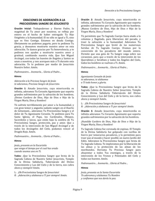 Devoción a la Preciosísima Sangre
Página 9
ORACIONES DE ADORACIÓN A LA
PRECIOSÍSIMA SANGRE DE JESUCRISTO
Oración Inicial: Todopoderoso y Eterno Padre, la
magnitud de Tu amor por nosotros, se refleja por
entero en el hecho de haber entregado Tu Hijo
Unigénito a la humanidad. El no sólo es igual a Ti, sino
que es Uno Contigo. Estamos en deuda Contigo.
Obviamente no podemos pagarte, pero te pedimos Tu
gracia, y deseamos mostrarte nuestro amor en esta
adoración. Te damos gracias por Tu benevolencia, y te
pedimos nos ayudes a mostrarte nuestro amor y
gratitud, cambiando nuestra vida. Que San Miguel
Arcángel, con todas las huestes de Ángeles y Santos se
unan a nosotros, y nos acerquen más a Ti durante esta
adoración. Te lo pedimos por medio de Jesucristo
Nuestro Señor. Amén.
Padrenuestro… Avemaría… Gloria al Padre…
Himno
Adoración a la Preciosa Sangre de Jesús
te adoramos, Preciosa Sangre de Jesucristo.
Oración 1: Amado Jesucristo, cuya misericordia es
infinita, adoramos Tu Corazón Agonizante que soporta
grandes sufrimientos por la salvación de los hombres.
¡Divino Cordero de Dios, Hijo de Dios e Hijo de la
Virgen María, Dios y Hombre!
Tú sufriste terriblemente por amor a la humanidad, y
con gran temor y angustia sudaste sangre en el Huerto
de Getsemaní... adoramos Tu Preciosísima Sangre y el
dolor de Tu Agonizante Corazón. Te pedimos para Tu
Santa Iglesia, el Papa, los Cardenales, Obispos,
Sacerdotes y laicos, que están bajo la sombra de Tu
Preciosísima Sangre, protección, paz y amor. Que a
través de la intercesión de San Miguel Arcángel y de
todos los Arcángeles del Cielo, podamos vencer al
Dragón Rojo. Amén.
Padrenuestro… Avemaría… Gloria al Padre…
Himno
Jesús, presente en la Eucaristía
que venga el tiempo por el cual has orado
cuando seamos uno en Ti.
Todos: ¡Que la Preciosísima Sangre que brota de la
Sagrada Cabeza de Nuestro Señor Jesucristo, Templo
de la Divina Sabiduría, Tabernáculo del Divino
Conocimiento y Luz del Cielo y de la tierra, nos cubra
ahora y siempre! Amén.
L: ¡Oh Preciosísima Sangre de Jesucristo!
R: ¡Adoración y alabanza a Ti por siempre! Amén.
Oración 2: Amado Jesucristo, cuya misericordia es
infinita, adoramos Tu Corazón Agonizante que soporta
grandes sufrimientos por la salvación de los hombres.
¡Manso Cordero de Dios, Hijo de Dios e Hijo de la
Virgen María, Dios y Hombre!
Tú permitiste que Tu Sagrado Cuerpo fuera atado a la
columna y flagelado, para liberarnos del pecado, y
traer la salvación a la humanidad. Adoramos Tu
Preciosísima Sangre que brotó de las numerosas
heridas de Tu Sagrado Cuerpo. Oramos por la
conversión de los pecadores del mundo entero.
Permite que una gota de Tu Sangre caiga sobre sus
corazones, para que a través de la intercesión de los
Querubines y Serafines y todos los Ángeles del Cielo,
todos los hombres se vuelvan a Ti. Amén.
Padrenuestro… Avemaría… Gloria al Padre…
Himno
Agonizante Corazón de Jesús
te adoramos, te alabamos
a Ti todo honor y gloria.
Todos: ¡Que la Preciosísima Sangre que brota de la
Sagrada Cabeza de Nuestro Señor Jesucristo, Templo
de la Divina Sabiduría Tabernáculo del Divino
Conocimiento y Luz del Cielo y de la tierra, nos cubra
ahora y siempre! Amén.
L: ¡Oh Preciosísima Sangre de Jesucristo!
R: ¡Adoración y alabanza a Ti por siempre! Amén.
Oración 3: Amado Jesucristo, cuya misericordia es
infinita adoramos Tu Corazón Agonizante que soporta
grandes sufrimientos por la salvación de los hombres.
¡Humilde Cordero de Dios, Hijo de Dios e Hijo de la
Virgen María, Dios y Hombre!
Tu Sagrada Cabeza fue coronada de espinas. El Templo
de la Divina Sabiduría fue golpeado con varillas de
hierro por temerarios pecadores, y lo permitiste para
traer paz al mundo y hacer posible un nuevo Jardín del
Edén. Adoramos la Preciosísima Sangre que brota de
Tu Sagrada Cabeza. Te imploramos por la liberación de
las almas y la protección de las almas de los
moribundos. Derrama Tu Preciosa Sangre para
ahuyentar a todos Tus enemigos, a través de la
intercesión de los Tronos y Potestades del Cielo y
todas sus huestes. Amén.
Padrenuestro… Avemaría… Gloria al Padre…
Himno
Jesús, presente en la Santa Eucaristía
Te adoramos y alabamos Tu Nombre
y confiamos que nos darás la paz.
 