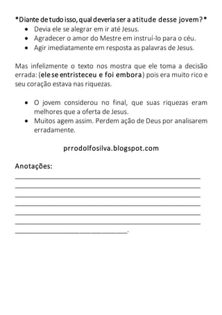 *Diante detudo isso,qualdeveria ser a atitude desse jovem?*
 Devia ele se alegrar em ir até Jesus.
 Agradecer o amor do Mestre em instruí-lo para o céu.
 Agir imediatamente em resposta as palavras de Jesus.
Mas infelizmente o texto nos mostra que ele toma a decisão
errada: (elese entristeceu e foi embora) pois era muito rico e
seu coração estava nas riquezas.
 O jovem considerou no final, que suas riquezas eram
melhores que a oferta de Jesus.
 Muitos agem assim. Perdem ação de Deus por analisarem
erradamente.
prrodolfosilva.blogspot.com
Anotações:
____________________________________________________
____________________________________________________
____________________________________________________
____________________________________________________
____________________________________________________
____________________________________________________
_______________________________.
 