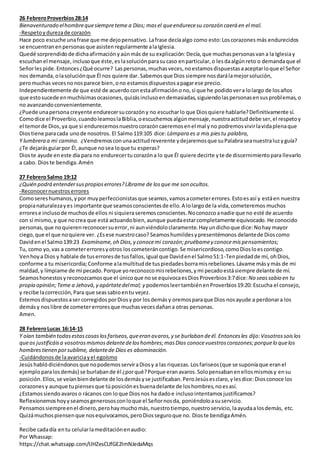 26 FebreroProverbios28:14
Bienaventurado elhombrequesiempreteme a Dios; masel queendurecesu corazón caerá en el mal.
-Respetoydurezade corazón
Hace poco escuche unafrase que me dejopensativo. Lafrase decíaalgo como esto:Loscorazones más endurecidos
se encuentranenpersonasque asistenregularmente alaIglesia.
Quedé sorprendido de dichaafirmación yaúnmás de su explicación:Decía, que muchaspersonasvan a la Iglesiay
escuchanel mensaje, inclusoque éste,es lasolución parasucaso enparticular,o lesdaalgúnreto o demandaque el
Señorles pide.Entonces¿Qué ocurre? Laspersonas,muchasveces,noestamosdispuestasaaceptarloque el Señor
nos demanda,olasoluciónque Él nos quiere dar.Sabemosque Dios siempre nosdarálamejorsolución,
peromuchas vecesnonosparece bien,ono estamosdispuestosapagarese precio.
Independientemente de que esté de acuerdo conestaafirmacióno no,sí que he podidovera lolargo de losaños
que estosucede enmuchísimasocasiones, quizásinclusoendemasiadas,siguiendolaspersonasensusproblemas,o
no avanzandoconvenientemente.
¿Puede unapersonacreyente endurecersucorazóny no escucharlo que Diosquiere hablarle?Definitivamente sí.
Comodice el Proverbio,cuandoleamoslaBiblia,oescuchemos algúnmensaje,nuestraactituddebe ser,el respetoy
el temorde Dios,ya que si endurecemosnuestrocorazóncaeremosenel mal yno podremosvivirlavidaplenaque
Diostiene paracada unode nosotros. El Salmo119:105 dice:Lámpara es a mis piestu palabra,
Y lumbrera a mi camino. ¿Vendremosconunaactitudreverente ydejaremosque suPalabraseanuestraluzyguía?
¿Te dejarásguiarpor Él, aunque nosea loque tu esperas?
Dioste ayude eneste día para no endurecertu corazóna lo que Él quiere decirte yte de discernimientopara llevarlo
a cabo. Dioste bendiga.Amén
27 FebreroSalmo 19:12
¿Quién podrá entendersuspropioserrores?Líbrame de losque me son ocultos.
-Reconocernuestroserrores
Comosereshumanos,ypor muyperfeccionistasque seamos,vamosacometererrores.Estoesasí y estáen nuestra
propianaturalezayes importante que seamosconscientesde ello.A lolargode la vida,cometeremos muchos
errorese inclusode muchosde ellos ni siquieraseremosconscientes.Noconozcoanadie que no esté de acuerdo
con sí mismo, y que nocrea que está actuandobien, aunque puedaestarcompletamente equivocado. He conocido
personas,que noquierenreconocersuerror,ni aunviéndoloclaramente.Hayundichoque dice:Nohay mayor
ciego,que el que noquiere ver. ¿Esese nuestrocaso? Seamoshumildesypresentémonos delantede Dioscomo
Daviden el Salmo139:23 Examíname,oh Dios,y conocemi corazón;pruébamey conocemispensamientos;
Tu, como yo,vas a cometererroresyotros loscometeráncontigo.Se misericordioso,comoDiosloescontigo.
Venhoya Dios y hablale de tuserroresde tusfallos,igual que Davidenel Salmo51:1-Tenpiedadde mí, ohDios,
conforme a tu misericordia;Conforme alamultitudde tuspiedadesborramisrebeliones.Lávame másymás de mi
maldad, y límpiame de mi pecado.Porque yoreconozcomisrebeliones,ymi pecadoestásiempre delante de mí.
Seamoshonestosyreconozcamosque el únicoque nose equivocaesDios Proverbios3:7dice: No seassabio en tu
propia opinión;Teme a Jehová,y apártatedelmal; y podemosleertambiénenProverbios19:20: Escucha el consejo,
y recibe lacorrección,Para que seassabioentu vejez.
Estemosdispuestosasercorregidos porDiosy por losdemás y oremosparaque Dios nosayude a perdonara los
demásy noslibre de cometererroresque muchasvecesdañana otras personas.
Amen.
28 FebreroLucas 16:14-15
Y oían también todasestascosaslosfariseos,queeran avaros,y se burlaban deél. Entoncesles dijo:Vosotrossoislos
queos justificáisa vosotrosmismosdelantedeloshombres;masDios conocevuestroscorazones;porquelo quelos
hombrestienen porsublime, delantede Dios es abominación.
-Cuidándonosde laavariciayel egoísmo
Jesúshablódiciéndonos que nopodemosserviraDiosy a las riquezas.Losfariseos(que se suponíaque eranel
ejemploparalosdemás) se burlabande él ¿porqué?Porque eranavaros.Solopensabanenellosmismosy ensu
posición.Ellos,se veíanbiendelante de losdemásyse justificaban.PeroJesúsesclaro,ylesdice:Diosconoce los
corazonesy aunque tupiensesque túposiciónesbuenadelante de loshombres,noesasí.
¿Estamossiendoavaros o rácanos con loque Diosnos ha dadoe inclusointentamosjustificamos?
Reflexionemoshoyyseamosgenerososconloque el Señornosda, poniéndoloasuservicio.
Pensamossiempreenel dinero,perohaymuchomás,nuestrotiempo,nuestroservicio,laayudaalosdemás, etc.
Quizámuchospiensenque nosequivocamos,peroDiosseguroque no. Dioste bendigaAmén.
.
Recibe cadadía entu celularlameditaciónenaudio:
Por Whassap:
https://chat.whatsapp.com/IJHZesCUfGE2lmNJedaMqs
 