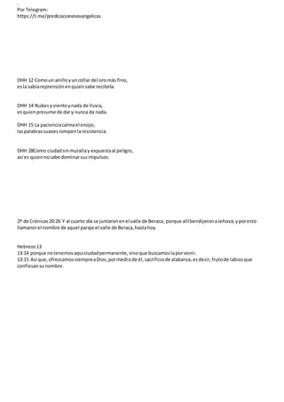 .
Por Telegram:
https://t.me/predicacionesevangelicas
DHH 12 Comoun anilloyuncollar del oromás fino,
esla sabiareprensiónenquiensabe recibirla.
DHH 14 Nubesyvientoynada de lluvia,
esquienpresume de dary nunca da nada.
DHH 15 La pacienciacalmael enojo;
laspalabrassuavesrompenlaresistencia.
DHH 28Como ciudadsinmurallay expuestaal peligro,
así es quiennosabe dominarsusimpulsos.
2º de Crónicas20:26 Y al cuarto día se juntaronenel valle de Beraca; porque allíbendijeronaJehová,yporesto
llamaronel nombre de aquel paraje el valle de Beraca,hastahoy.
Hebreos13
13:14 porque notenemosaquíciudadpermanente,sinoque buscamoslaporvenir.
13:15 Así que,ofrezcamossiempreaDios,pormediode él,sacrificiode alabanza,esdecir,frutode labiosque
confiesansunombre.
 