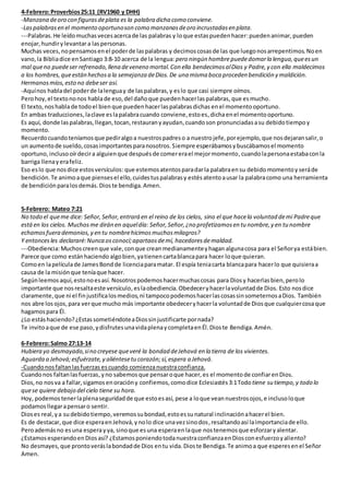 4-Febrero:Proverbios25:11 (RV1960 y DHH)
-Manzana deoro con figurasdeplata es la palabra dicha como conviene.
-Laspalabrasen el momento oportunoson como manzanasdeoro incrustadasen plata.
---Palabras. He leídomuchasvecesacercade las palabras y loque estaspuedenhacer:puedenanimar, pueden
enojar,hundirylevantara laspersonas.
Muchas veces,nopensamosenel poderde laspalabras y decimos cosasde las que luegonosarrepentimos.Noen
vano,la Bibliadice enSantiago 3:8-10 acerca de la lengua: pero ningún hombrepuededomarla lengua,queesun
mal queno puedeser refrenado,llena deveneno mortal.Con ella bendecimosalDios y Padre,y con ella maldecimos
a los hombres,queestán hechosa la semejanza deDios.De una misma boca proceden bendición y maldición.
Hermanosmíos,esto no debeser así.
-Aquínos habladel poderde lalenguay de laspalabras,y eslo que casi siempre oímos.
Perohoy,el textononos hablade eso, del daño que puedenhacerlaspalabras,que esmucho.
El texto, noshablade todoel bienque puedenhacerlaspalabrasdichas enel momentooportuno.
En ambas traducciones,laclave eslapalabracuando conviene,estoes,dichaenel momentooportuno.
Es aquí, donde laspalabras,llegan,tocan,restauranyayudan, cuandoson pronunciadasasu debidotiempoy
momento.
Recuerdocuandoteníamosque pediralgoa nuestrospadreso a nuestrojefe, porejemplo, que nosdejaransalir, o
un aumentode sueldo,cosasimportantesparanosotros.Siempre esperábamosybuscábamosel momento
oportuno,inclusooírdecira alguienque despuésde comererael mejormomento,cuandolapersonaestabaconla
barriga llenayerafeliz.
Eso eslo que nosdice estosversículos: que estemosatentosparadarla palabraen su debido momentoy seráde
bendición.Te animoaque piensesel ello,cuidestuspalabrasy estésatentoausar la palabracomo una herramienta
de bendiciónparalosdemás.Dioste bendiga.Amen.
5-Febrero: Mateo 7:21
No todo el queme dice: Señor,Señor,entrará en el reino de los cielos, sino el que hacela voluntad demi Padreque
estáen los cielos. Muchosme dirán en aqueldía: Señor,Señor,¿no profetizamosen tu nombre,y en tu nombre
echamosfuera demonios,y en tu nombrehicimosmuchosmilagros?
Y entoncesles declararé:Nunca osconocí;apartaosdemí, hacedoresdemaldad.
---Obediencia:Muchoscreenque vale, conque creanmedianamenteyhagan algunacosa para el Señorya estábien.
Parece que como estánhaciendo algobien,yatienencartablancapara hacer loque quieran.
Comoen lapelículade JamesBond de licenciaparamatar. El espía teniacarta blancapara hacerlo que quisieraa
causa de la misiónque teníaque hacer.
Segúnleemosaquí,estonoesasí. Nosotrospodemoshacermuchascosas para Diosy hacerlas bien, perolo
importante que nosresaltaeste versículo, eslaobediencia.Obedeceryhacerlavoluntadde Dios. Esto nosdice
claramente, que ni el finjustificalosmedios,ni tampocopodemoshacerlascosassinsometernosaDios. También
nos abre losojos,para verque mucho más importante obedeceryhacerla voluntadde Diosque cualquiercosaque
hagamospara Él.
¿Lo estáshaciendo?¿EstassometiéndoteaDiossinjustificarte pornada?
Te invitoaque de ese paso,ydisfrutesunavidaplenaycompletaenÉl.Dioste Bendiga.Amén.
6-Febrero:Salmo 27:13-14
Hubiera yo desmayado,sino creyese queveré la bondad deJehová en la tierra de los vivientes.
Aguarda a Jehová;esfuérzate,y aliéntesetucorazón;sí,espera a Jehová.
-Cuandonosfaltanlasfuerzas escuando comienzanuestraconfianza.
Cuandonos faltanlasfuerzas,yno sabemosque pensaroque hacer,es el momentode confiarenDios.
Dios,no nosva a fallar,sigamosenoracióny confiemos, comodice Eclesiastés 3:1Todotiene su tiempo,y todo lo
quese quiere debajo del cielo tiene su hora.
Hoy, podemos tenerlaplenaseguridadde que estoesasí, pese a loque veannuestrosojos,e inclusoloque
podamosllegarapensaro sentir.
Dioses real,ya su debidotiempo,veremossubondad,estoessunatural inclinaciónahacerel bien.
Es de destacar,que dice esperaenJehová,ynolo dice unavezsinodos,resaltandoasí laimportanciade ello.
Peroademásno esuna espera yya, sinoque esuna esperaenlaque nostenemosque esforzaryalentar.
¿EstamosesperandoenDiosasí? ¿EstamosponiendotodanuestraconfianzaenDiosconesfuerzoyaliento?
No desmayes,que prontoveráslabondadde Dios entu vida.Dioste Bendiga. Te animoa que esperesenel Señor
Amen.
 
