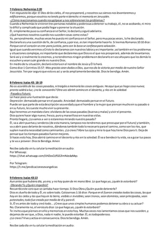 7-Febrero:Nehemías2:20
Y en respuestales dije: El Dios delos cielos, él nosprosperará,y nosotrossussiervosnoslevantaremosy
edificaremos,porquevosotrosno tenéisparteniderecho ni memoria en Jerusalén.
-¿Cómoreaccionamoscuandonosgolpean ynossobrevienenlosproblemas?
Cuandoa Nehemíasle vinierontrespersonasnotablesypoderosasadetener sutrabajo, él,nose acobardo,ni miro
lodifícil y complicadoque podíallegaraponerse lasituación.
Él, simplemente pusosuconfianzaenel Señor,lodeclaróysiguióadelante.
¿Qué hacemosnosotroscuandonossucedencosas como estas?
Yo, personalmente,muchasveceshe puestomi confianzaenel Señor,peromuypocasveces,lohe declarado.
Declararloesuna cuestiónde fe,de confianza,yporeso,estan importante hacerlo. Si leemos Romanos10:10 dice:
Porquecon el corazón secree para justicia,pero con la boca se confiesa para salvación.
Igual que cuandovenimosaCristolo declaramosconnuestroslabiosyesimportante;asítambiénenlosproblemas
y situacionescomplejas, esimportante que declaremosque Diosesel que nosprosperará, ademásde levantarnos.
Será así y si realmente locreemos,ynotendremosningúnproblemaendeclararloenvozaltapara que losdemáslo
escuchenyveancuán grande es nuestroDios.
En mediode tu situación,declará victoriaenel nombre de JesúsyÉl lohará.
Comodice 1 Corintios15:57: Masgraciassean dadasa Dios, quenosda la victoria pormedio denuestro Señor
Jesucristo. Tenpor seguroque estoesasí y serásampliamentebendecido. Dioste bendiga.Amén.
8-Febrero:Isaías 43: 18-19
No os acordéisde las cosaspasadas,nitraigáisa memoria las cosasantiguas.Heaquí queyo hago cosa nueva;
pronto saldrá a luz; ¿no la conoceréis?Otra vez abriré camino en el desierto,y ríos en la soledad.
-Pasadoy futuro:
Leí hace pocouna ilustraciónque decía:
Depresión:demasiadopensarenel pasado.Ansiedad:demasiadopensarenel futuro.
Puede serque parte de estadescripción seaverdadyque el hombre y lamujerque piensanmuchoensupasado o
ensu futuro,lescueste muchovivirsupresente.
Aquí tenemosunmandatoclaro:olvidarosde lascosaspasadas (buenasymalas) yvivirel presente.
Diosquiere haceralgo nuevo,fresco,puroymaravillosoennuestrasvidas.
Prontollegará,¿Lovamosa vero estaremosmirandonuestropasado?
Él, vaa abrirpuertasy senderos(de estamanera,tampoconostendremos que preocuparporel futuro) ytambién,
va a abrir paso delante de nosotros,dándonos tambiéntodolonecesarioparael camino,comosonlos ríos, que
suplennuestranecesidad comocaminantes. ¿Locrees?Abre tusojosymira loque hoytiene Diospara ti.Dejade
pensarque lostiempospasadosfueronmejores.
Si haces esto hoy,Diosabrirá caminoenel desierto yríos enla soledad.Él vaa bendecirtuvida,vaa guiar tuspasos
y te va a proveer.Dioste Bendiga.Amen
.
Recibe cadadía entu celularlameditaciónenaudio:
Por Whassap:
https://chat.whatsapp.com/IJHZesCUfGE2lmNJedaMqs
.
Por Telegram:
https://t.me/predicacionesevangelicas
9-Febrero:Isaías 43:13
Aun antesquehubiera día, yo era; y no hay quien de mi mano libre. Lo quehago yo,¿quién lo estorbará?
-ObrandoTú ¿Quiénimpedirá?
Recuerdoeste coroque se cantaba hace tiempo.Si DiosObra¿Quién puede detenerle?
Dioses dueñode todoy Él,es sobre todo.Colosenses 1:16 dice:Porqueen él fueron creadastodaslascosas,lasque
hay en los cielos y las quehay en la tierra, visibles e invisibles;sean tronos,sean dominios,sean principados,sean
potestades;todo fuecreado pormedio de él y para él.
Si,Él esantesde todoy creó todo... ¿Creesque unossimpleshumanospodemosdetenersuobra o su actuar?
No.Claramente no,el versículodice: Lo quehago yo,¿quién lo estorbará?
Te invitoaque pienses enelloymemorices enestohoy.Muchasveces noslamentamoscosasque nossuceden, y
dejamosde verque, a Dios,nadani nadie, le puede estorbar.Él, estodopoderoso.
¿Lo crees?Vive y actúa enconsecuencia.Dioste bendiga.Amén.
.
Recibe cadadía entu celularlameditaciónenaudio:
 