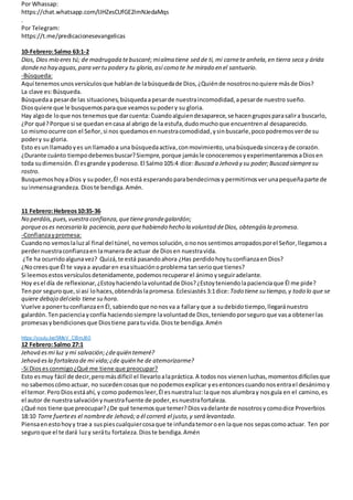 Por Whassap:
https://chat.whatsapp.com/IJHZesCUfGE2lmNJedaMqs
.
Por Telegram:
https://t.me/predicacionesevangelicas
10-Febrero:Salmo 63:1-2
Dios, Dios mío eres tú; de madrugada tebuscaré; mialma tiene sed de ti, mi carnete anhela,en tierra seca y árida
dondeno hay aguas,para vertupodery tu gloria,así como te he mirado en el santuario.
-Búsqueda:
Aquí tenemos unosversículos que hablande labúsquedade Dios,¿Quiénde nosotrosnoquiere másde Dios?
La clave es:Búsqueda.
Búsquedaa pesarde las situaciones, búsquedaapesarde nuestraincomodidad,apesarde nuestro sueño.
Diosquiere que le busquemosparaque veamossupodery su gloria.
Hay algode loque nos tenemosque darcuenta: Cuandoalguiendesaparece,se hacengruposparasalira buscarlo,
¿Por qué?Porque si se quedan encasa al abrigo de la estufa,dudomuchoque encuentrenal desaparecido.
Lo mismoocurre con el Señor,si nos quedamosennuestracomodidad,ysinbuscarle,poco podremosverde su
podery su gloria.
Esto esun llamadoyes unllamadoa una búsquedaactiva,conmovimiento, unabúsquedasincerayde corazón.
¿Durante cuánto tiempodebemosbuscar?Siempre,porque jamásle conoceremosyexperimentaremosaDiosen
toda sudimensión. Él esgrande ypoderoso. El Salmo105:4 dice: Buscad a Jehová y su poder;Buscad siempresu
rostro.
BusquemoshoyaDios y supoder,Él nosestá esperandoparabendecirnosy permitirnosverunapequeñaparte de
su inmensagrandeza. Dioste bendiga.Amén.
11 Febrero:Hebreos10:35-36
No perdáis,pues,vuestra confianza,quetienegrandegalardón;
porqueoses necesaria la paciencia,para quehabiendo hecho la voluntad deDios, obtengáisla promesa.
-Confianzaypromesa:
Cuandono vemoslaluzal final del túnel, novemossolución, ononos sentimos arropadosporel Señor, llegamosa
perdernuestraconfianzaen lamanerade actuar de Diosen nuestravida.
¿Te ha ocurridoalgunavez? Quizá, te está pasandoahora ¿Has perdidohoytuconfianzaenDios?
¿Nocreesque Él te vayaa ayudaren esasituaciónoproblema tanserioque tienes?
Si leemosestosversículosdetenidamente, podemosrecuperarel ánimoyseguiradelante.
Hoy esel día de reflexionar,¿Estoyhaciendolavoluntadde Dios?¿Estoyteniendolapacienciaque Él me pide?
Tenpor seguroque,si así lohaces,obtendráslapromesa. Eclesiastés 3:1dice:Todo tiene su tiempo,y todo lo que se
quiere debajo delcielo tiene su hora.
Vuelve aponertuconfianzaenÉl, sabiendoque nonosva a fallaryque a sudebido tiempo,llegaránuestro
galardón. Tenpacienciay confía haciendosiempre lavoluntadde Dios,teniendoporseguro que vasa obtenerlas
promesasybendicionesque Diostiene paratuvida.Dioste bendiga.Amén
https://youtu.be/SMsV_CBmJ60
12 Febrero:Salmo 27:1
Jehová esmi luz y mi salvación;¿dequién temeré?
Jehová esla fortaleza de mi vida;¿de quién he de atemorizarme?
-Si Dioses conmigo¿Qué me tiene que preocupar?
Esto esmuy fácil de decir,peromásdifícil el llevarloalapráctica.A todosnos vienenluchas,momentosdifícilesque
no sabemoscómoactuar, no sucedencosasque nopodemosexplicar yesentoncescuandonosentrael desánimoy
el temor.PeroDiosestáahí, y como podemosleer,Él esnuestraluz:laque nos alumbray nosguía en el camino, es
el autor de nuestrasalvaciónynuestrafuente de poder,esnuestrafortaleza.
¿Qué nos tiene que preocupar?¿De qué tenemosque temer?Diosvadelante de nosotrosycomodice Proverbios
18:10 Torre fuertees el nombrede Jehová;a él correrá el justo,y será levantado.
Piensaenestohoyy trae a suspiescualquiercosaque te infundatemoroen laque nos sepascomoactuar. Ten por
seguroque el te dará luzy serátu fortaleza.Dioste bendiga.Amén
 
