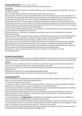 13 Febrero:Hebreos11:1 - https://youtu.be/YP_nlQnLA3k
Es, pues,la fe la certeza delo quese espera,la convicción de lo que no se ve.
Fe y certeza:
Cuandooímos hablarde fe,nos viene al pensamientofrasescomo, creo, peroayudami incredulidad, creo, perolo
veodifícil,creo, pero...
En un momento,puedoenseñarte que tienes másfe de loque tú mismopiensas.
Cada día cuando te levantas, creesque el sol saldráydará sucalor. Das por seguro, que nose ha extinguido, ni se
extinguiráenbreve,pese aque llevamuchísimosañosdándonossucalor ¿Cuantaleñanecesitaríamos poneren una
chimeneaparacalentarnostansolo un mes?¿Cuántocombustibleharíafaltapara conseguirel calordel sol,
únicamente porunaño? El sol no se apaga, y estamosconvencidosde que seráasí por muchotiempo.Esoesfe.
Cuandosubimosaun auto, confiamos que notiene fallosde diseñoy ha pasadoloscontrolesde calidadoportunos.
Tambiénconfiamos, que el mecánico, loharevisado oportunamente yque lotiene apunto,poreso nos montamos
tranquilos.Estoestambién fe,oconfianzaenalgoo alguien.
Lo mismosucede cuandousamosunelevador, unamaquinaoun electrodoméstico,nosfiamosque hasidorevisado
oportunamente yfuncionará bien.Vuelveaserfe.
Seamoscreyentesono,confiamosen muchasmáscosas de las que pensamos,ymuchasde ellas,ni siquiera
dependende nosotros.
¿Porque cuandose trata del Creadorde todo, dudamos? Muchasvecesespor desconocimientoyfaltade práctica.
¿Cómovoya creerque puedohacerun saltode unmetroy mediocuandono he probado a saltar tan solo30
centímetros?Primerotendré que probar, 30cm, luego40 cm, 60 cm, 1 metroy más.
Igual ocurre conla fe,primero,atravésde laBiblia,conocemoscomoactuóDiosen tiempospasados.Segundo:
Damos pequeñospasosy ejercitamosnuestrafe. Tercero:Seguimosaprendiendoydamospasos más grandes.
Mateo 17:20 dice:Jesúsles dijo:Por vuestra poca fe;porquedecierto osdigo,que si tuviereis fe como un grano de
mostaza,diréisa este monte:Pásatedeaquíallá, y se pasará;y nada osserá imposible.
Ejercitatu fe,si hacesesto,tendráscertezay convicción, viendoasí, el moverde Diosentu vida.
Dioste Bendiga.Amén.
.
14 Febrero:Génesis18:13-14
EntoncesJehová dijo a Abraham:¿Porquéseha reído Sara diciendo:¿Será cierto quehe de dara luz siendo ya vieja?
¿Hay para Dios alguna cosa difícil? Al tiempo señalado volveréa ti, y según el tiempo de la vida,Sara tendrá un hijo.
-Actitud:
A vecesconnuestraactitudo pensamiento,nosreímosypensamosque Diosyaha escritotodoloque quería en
nuestravida.La preguntaessimple yclara: ¿Hay para Diosalgunacosa difícil?
Cuandoya no hayopción o cuando hemosperdidolaesperanza,cuandotodoestáencontra,Diostodavía tiene
muchoque decir.
Recuerdaloque dice Lucas 1:37 porquenada hay imposible para Dios.
Tengamosestaconfianzaydejemosque Diosnossorprenda.Dioste bendiga. Amén.
15 FebreroZacarías 4:6
Entoncesrespondió y me habló diciendo:Ésta es palabra deJehová a Zorobabel,quedice: No con ejército, ni con
fuerza,sino con mi Espíritu,ha dicho Jehová delos ejércitos.
- ¿Cuálessonnuestrasarmaspara luchar?
En una guerra,a nadie se le ocurriría usar tanquespara lucharen mediodel mar, omandar soldados enmediode
camposde minas.Cadasituación, requieresuestrategiay suherramientaadecuada.
Lo mismoocurre en labatallaespiritual,si noluchamosconlasarmas adecuadasel resultadopuede serespantoso.
¿Cómoestáshaciendofrente atusdesafíosy batallasespirituales?
Recuerdaque labatallala tienesque librartú, peroque disponesde lasmejoresherramientasatualcance:La
oración,su Palabray su Poder. Grabaen tu mente yentu corazón: Nocon ejército,ni confuerza,sinoconmi
Espíritu,ha dichoJehováde losejércitos.
Lo mismopodemosleeren 1Samuel 17:47 Y sabrá toda esta congregación queDiosno salva con espada y con
lanza;porquedeDios es la batalla,y él os entregará en nuestrasmanos.
-Esta esloque pronunció Davidante Goliat,muchomás grande y fuerte que él.Davidnose amedrantó,nomirocon
sus ojoshumanos,miroconla fe y dijo,Diosesmás grande que tú y de Él esla batalla.Él os va a entregarennuestra
mano. El no acudió con susfuerzassino con lasde Dios. ¿Harás tú,lo mismohoy?
A Diosno le hace faltanada ni nadie paradarnos lavictoriao sacarnos de cualquiersituación,unode nosotroscon
Diossomosmayoría. Usa bientusarmas, Dioste bendiga. Amen.
 