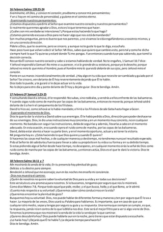 16 FebreroSalmo 139:23-24
Examíname,oh Dios,y conocemi corazón; pruébamey conocemis pensamientos;
Y ve si hay en mí camino de perversidad,y guíameen el camino eterno.
-Examinandonuestrospensamientos:
¿Estamosdispuestosapedirle al Señorque examinenuestrocorazónynuestrospensamientos?
Si realmente queremosagradara Dios,estoesloque tenemosque hacer.
¿Cuálessonmisverdaderasintenciones?¿Porqueestoyhaciendoloque hago?
¿EstamosponiendoexcusasaDiospara nohacer algoque nos estádemandando?
Son muchaspreguntas,peroesbuenoque nosparemos,yno vivamoslavidaengañándonos anosotrosmismos,y
sinuna correcta dirección.
Pídele aDios,que te examine,perose sincero, yaunque note guste loque te diga, escuchalo.
Hace poco tuve que volveradeciral Señor:Mi Dios,sabesque quieroque cambiesesto,perotal ycomohe dicho
siempre haré loque Tú quierasyestaré donde Túme pongas. Fue entoncescuandotuve paz sabiendo, que tomé la
decisión correcta.
RecuerdaÉl conoce nuestrocorazóny sabe si estamoshablandode verdad.Note engañes,1 Samuel 16:7 dice:
Y Jehová respondió a Samuel:No mires a su parecer, ni a lo grandedesu estatura,porqueyo lo desecho;porque
Jehová no mira lo quemira el hombre;puesel hombremira lo queestá delantede susojos,pero Jehová mira el
corazón.
Ponte ensusmanos incondicionalmenteyde verdad. ¿Hayalgoen tuvida que necesite sercambiadoyguiadoporel
Señor?Se sincero,vendelante de Él hoy reverentementedejandoque Él te hable.
Diostodo lopuede,yte guiará si le dejasactuar entu vida.
No lodejesparaotro día y ponte delante de Él hoyy dejate guiar.Dioste bendiga.Amén.
17 Febrero2ª Samuel 5:23-25
Y consultandoDavida Jehová,él le respondió:Nosubas,sinorodéalos,yvendrásaellosenfrente de las balsameras.
Y cuando oigasruidocomo de marcha por lascopas de lasbalsameras,entonceste moverás;porque Jehovásaldrá
delante de ti a herirel campamentode losfilisteos.
Davidlo hizoasí, comoJehováse lohabía mandado;e hirióa losfilisteosdesde GebahastallegaraGezer.
-Esperandoel momentode Dios.
Diosle quería dar la victoriaa David sobre susenemigos. Él le habíapedidoaDios, direcciónparapoderdeshacerse
de sus enemigos.Dios,le diounasinstruccionesmuyconcretas yenun momentomuy concreto,noencualquier
momento. Nobastabacon seguirlasinstrucciones,debíade seguirlasy además, llevarlasacaboenel momento
adecuado.En estaocasión,eracuando oyerael ruidocomode marcha, porlas copas de lasbalsameras.
David,debíaestar atentoa hacer suparte bien,yenel momentooportuno,actuary así tenerla victoria.
Mi preguntahoyes: ¿Estáshaciendoloque Diosquiere ycuandoÉl quiere?
Si hacemoslas cosasmal hechas,o de cualquiermaneraya destiempo,notendremos nuncael resultadoesperado.
Pidoal Señorte dé sabiduríay fuerzapara llevara cabo supropósitoen tu vidaa su formay en sudebidotiempo.
Si estaspidiendoalgoal Señordesde hace tiempo,nodesesperes,encualquiermomentooiráslaseñal de Dios como
ruidocomo de marcha por lascopas de lasbalsameras, yentoncesactúa,Dios esel que te dará la victoria.Dioste
bendiga.Amén.
18 FebreroSalmo 16:11 y 7
Me mostrarásla senda de la vida;En tu presencia hay plenitud de gozo;
Delicias a tudiestra para siempre.
Bendeciré a Jehová quemeaconseja; aun en las nochesmeenseña mi conciencia.
-Diosnosmuestrael camino:
¿Quiénde nosotrosnoquiere saberlavoluntadde Diospara suviday en todassus decisiones?
Este versículoesuna promesapara nosotros.Si lobuscamos,tengamosporseguroque noslo mostrará.
Comodice Mateo 7:8, Porquetodo aquelquepide,recibe; y el que busca,halla;y al quellama, se le abrirá.
¡Cuantomás respectoa suvoluntad! ¿Queremossabercómoconducirnosenlavida?
¿Queremosencontrarlaplenitudde gozo?
Busquemoshoysuvoluntad. Dios,nospuede hablarde diferentes formasy manerasy tenpor seguroque Él lova a
hacer. La mayoría de las veces,Dios usarásu Palabrapara hablarnos. Esimportante,que encasode que use
cualquierotromedio,sepasy tengasporseguro su guía y su respuesta. Unanormaque siempre se cumple,esque,
la respuesta, jamásiráencontra de lo que laBiblianosdice.Este seráel mejorfiltropara versi algo viene de Dios.
Tenemoslapromesaque nosmostrará lasendade la vida la sendapor laque caminar.
¿Quieresdescubrirlahoy?Diospuede hablarte aunenlanoche,perotienesque estardispuestoaescucharle.
¿Lo harás hoy?¿Dejarásque Él te hable?¿Le dejarástiempoparahacerlo?
Dioste bendiga.Amén.
 