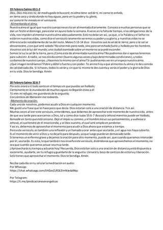 19 FebreroSalmo 63:1-2
Dios, Dios mío eres tú; de madrugada tebuscaré;mialma tiene sed de ti, mi carnete anhela,
en tierra seca y árida dondeno hay aguas,para vertu podery tu gloria,
así como te he mirado en el santuario.
-Alimentandoel alma:
Nuestraalmaal igual que nuestrocuerponecesitaseralimentadadiariamente. Conozcoamuchaspersonasque se
dan un festínel domingo,paraestar enayunotoda la semana.A vecesesla faltade tiempo,olasobligaciones de la
vida,nosimpidenalimentarnuestraalmaadecuadamente.Estonodebe serasí, ya que, si la Palabray el Señorno
estánennuestrasvidas,comodice el versículoraramente veremossupoderysugloria,y nuestrasvidasnose
diferenciaránnotablemente de lasdel resto. Mateo5:13-14 dice: Vosotrossoisla sal de la tierra; pero si la sal se
desvaneciere,¿con quéserá salada?No sirvemás para nada,sino para serechada fuera y hollada porlos hombres.
Vosotrossoisla luz del mundo;una ciudad asentada sobreun monteno sepuedeesconder.
Somosla luzla sal de la tierra, pero¿Comoesta de alimentadanuestraalma?Nopodremosdarsi apenastenemos
para subsistir.A nadie,se nosolvidacomer(buenoalgunasvecesybajodeterminadascondiciones),ytodos
cuidamosde nuestrocuerpo.¿Hacemoslomismoconel alma?Si pudiésemos verenunespejonuestraalma.
¿Qué imagentendríamos?Pobre ydébil ofuerte yconpoder.Te animohoya que alimentestualmay le descomida
de calidadcada día. Si lohaces,todoslo verán y sinque tú mismote descuentay verás el poderyla gloriade Dios
entu vida.Dioste bendiga.Amén
.
20 FebreroSalmo 32:6-7
Poresto orará a ti todo santo en el tiempo en quepuedasserhallado;
Ciertamenteen la inundación demuchasaguasno llegarán éstasa él.
Tú eres mi refugio;me guardarásdela angustia;
Con cánticosde liberación me rodearás.
-Momentode oración:
Cada unode nosotros,podemosacudiraDiosencualquiermomento.
Me gustóuna frase que leí hace poco que decía: Diosestatan soloa una oraciónde distancia.Yes así.
Muchas vecesal leereste versículo,entendemos,que debemosde aprovechareste momentode nuestravida, antes
de que sea tarde para acercarnos a Dios,tal y comodice Isaías 55:6-7 Buscad a Jehová mientraspuedeser hallado,
llamadle en tanto queestácercano.Deje el impío su camino,y el hombreinicuo suspensamientos,y vuélvasea
Jehová,el cualtendrá de él misericordia,y al Dios nuestro,el cual será amplio en perdonar.
Y así es,debemosde aprovecharel momentoparaacudira Diosahora que estamosa tiempo.
Peroeste versículo,estambiénunareflexiónyunllamadoaorar antesque seatarde,y el agua nos hayacubierto.
Es el momentode veniraDios y nodejarlopara después,yaque luegopuedeserdemasiadotarde.
Si tenemosunenfermograve ydejamoslaoraciónpara otro momento,puede ser,que cuandoqueramosinterceder
por él,seatarde.Es esto,loque tambiénnosenseñaeste versículo,diciéndonosque aprovechemosel momento,no
seaque cuando queramosactuar seamuytarde.
¿Aprovecharástutiempoyactuarás hoy?Recuerda,Diosestátan soloa una oraciónde distanciayestádispuestoa
socorrerte,ayudarte,serturefugioyguardarte de la angustia.Llenarátu boca de canticosde victoriay liberación.
Solotienesque aprovecharel momento.Dioste bendiga.Amén.
.
Recibe cadadía entu celularlameditaciónenaudio:
Por Whassap:
https://chat.whatsapp.com/IJHZesCUfGE2lmNJedaMqs
.
Por Telegram:
https://t.me/predicacionesevangelicas
 