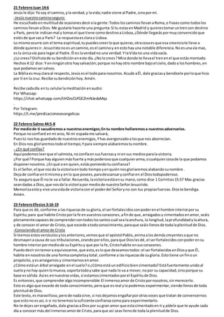 21 FebreroJuan 14:6
Jesúsle dijo:Yosoy el camino,yla verdad,y lavida;nadie viene al Padre,sinopormí.
-Jesúsnuestrocaminoseguro:
He escuchadoenmultitudde ocasionesdecirala gente:TodosloscaminosllevanaRoma,o frasescomo todoslos
caminosllevanaDios.Me gustaría hacerte una pregunta:Si tu estasenMadrid y quierestomaruntrencon destino
a París, perote indicanmal y tomasel que tiene comodestinoaLisboa,¿Dónde llegaráspormuyconvencidoque
estésde que vasa París? La respuestaesclaraa Lisboa.
Lo mismoocurre con el tema espiritual,tupuedescreerloque quieras,otracosaesque esa creenciate lleve a
dónde quieresir. Jesucristonoesuncamino,esel caminoy en estohayuna notable diferencia.Noesunavía mas,
esla únicavía para legaral Padre.Él es laverdadno una verdad.Y laVidano una vidavacía.
¿Lo crees?Disfrutade su bendicióneneste día.¿Nolocrees?Mira donde te llevael trenenel que estásmontado.
Hechos4:12 dice: Y enningúnotro haysalvación;porque nohayotro nombre bajoel cielo,dadoa loshombres,en
que podamossersalvos.
La Bibliaesmuyclaraal respecto,Jesúsesel todopara nosotros.Acude aÉl, dale graciasy bendícele porloque hizo
por tí en la cruz.Recibe subendiciónhoy.Amén.
.
Recibe cadadía entu celularlameditaciónenaudio:
Por Whassap:
https://chat.whatsapp.com/IJHZesCUfGE2lmNJedaMqs
.
Por Telegram:
https://t.me/predicacionesevangelicas
22 FebreroSalmo 44:5-8
Por mediode ti sacudiremosa nuestrosenemigos;En tu nombre hollaremosa nuestrosadversarios.
Porque noconfiaré enmi arco, Ni mi espadame salvará;
Puestú noshas guardadode nuestrosenemigos,Yhas avergonzadoalosque nos aborrecían.
En Diosnos gloriaremostodoel tiempo,Ypara siempre alabaremostunombre.
- ¿En qué confías?
Aquí podemosleerque el salmista,noconfíaensusfuerzasy ni ensus mediosparala victoria.
¿Por qué?Porque hay alguienmásfuerte ymáspoderosoque cualquierarma,ocualquiercosade la que podamos
disponernosotros.¿Enqué oen quien,estásponiendotuconfianza?
Es el Señor,el que nosda la victoriaentodo tiempoyenquiénnosgloriaremosalabandosunombre .
Dejade confiarenti mismoy enlo que posees,paradescansaryconfiaren el Diostodopoderoso.
Te aseguroque Él note va a fallar.Recuerda,lavictoriaestáensu mano,como dice 1 Corintios15:57 Mas gracias
seandadas a Dios,que nosda la victoriapor mediode nuestroSeñorJesucristo.
Memorizaestoy vive unavidade victoriacon el poderdel Señoryno con tus propiasfuerzas.Dioste bendiga.
Amén.
23 FebreroEfesios3:16-19
Para que os dé,conforme a lasriquezasde sugloria,el serfortalecidosconpoderenel hombre interiorporsu
Espíritu;para que habite Cristoporla fe envuestroscorazones,afinde que,arraigadosy cimentadosenamor,seáis
plenamentecapacesde comprendercontodoslossantoscuál sea laanchura, la longitud,laprofundidadylaaltura,
y de conocer el amor de Cristo,que excede atodoconocimiento,paraque seáisllenosde todalaplenitudde Dios.
-Conociendoel amorde Cristo
Si leemosestosversículos ylosanteriores,vemosque el apóstolPablo,animaalos demáscreyentesaque no
desmayenacausa de sus tribulaciones,orandoporellos,paraque Dioslesdé, el serfortalecidosconpoderensu
hombre interiorpormediode suEspírituy que por la fe,Cristohabite ensuscorazones.
Puedodecirsintemora equivocarme, que esto,esloque deseamostodos:el serfortalecidosenDiosyque Él,
habite ennosotrosde una formacompletaytotal,conforme a lasriquezasde sugloria. Esto tiene unfinoun
propósito,yesarraigarnos y cimentarnosenamor.
¿Cómoestáun árbol arraigado enel suelo?o¿Cómoestá unedificio biencimentado? Estáfuertemente unidoal
sueloyno hay quienlomueva,soportatodoysabe que nada lo va a mover,nopor su capacidad,sinoporque su
base essólida. Asíes ennuestrasvidas, si estamoscimentadosporel Espíritude Dios.
Es entonces,que comprenderalgoincomprensible:El inmensoamorde Cristopornosotros,sinmerecerlo.
Esto esalgo que excede de todoconocimiento,peroque esreal ylopodemos experimentar,siendollenosde toda
plenitudde Dios.
Este texto,es maravilloso,perode nadasirve, si nosdejamosengañarporotrasvoces que tratan de convencernos
que estono esasí, o si no tenemoslasuficienteconfianza comopara experimentarlo.
No te dejesserengañado,dale graciasaDiospor su gran amor que estacimentadoen ti y pídele que te ayude cada
día a conocermás del inmensoamorde Cristo,paraque así seasllenode todala plenitud de Dios.
 