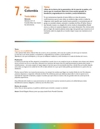 www.altoalhambre.org
12
Texto
Génesis 12.1–3 (RVR1960)
1 Pero Jehová había dicho a Abram:Vete de tu tierra y de tu parentela, y de la casa de tu padre, a la tierra que te mostraré.
2Y haré de ti una nación grande, y te bendeciré, y engrandeceré tu nombre, y serás bendición.
3Bendeciré a los que te bendijeren, y a los que te maldijeren maldeciré; y serán benditas en ti todas las familias de la tierra.
Meditación
La historia de este hijo de Dios despierta curiosidad.Aun cuando vive en una ciudad en la que se adoraban otros dioses, este valiente
varón se formó con fe en un solo dios y demostró ser temeroso del mismo dios.A la edad aproximada de setenta años, siendo —
simbólicamente— aún joven, aceptó sin reparo alguno el servicio que se le encomendó (marchar a donde Dios se lo pidió, dejando
atrás todos sus logros en la ciudad de Ur). «Él no sabía adónde iría ni por qué le había pedido que abandonaran su patria.Aun así,
obedeció».
Muchas veces el Señor nos mueve las estructuras, y no siempre los cambios que llegan nos resultan fáciles de vivir. No obstante,
¿estamos dispuestos a responder al llamado de Dios? No olvidemos jamás que debemos desarrollar la vida en espiral, con la
capacidad de responder al llamado y aceptar el cambio que opera Dios en nuestra vida. Sus grandes obras las construye él de
pequeñas experiencias.
Hoy, el llamado del creador es a que promovamos en cada una de nuestras naciones la justicia y la solidaridad para todos.
Sencillamente estamos obligados a volvernos ese niño lleno de fe.
Motivo de oración
Señor Dios, te damos gracias y te pedimos sabiduría para entender y aceptar tu voluntad.
Autor: Daniel Delgado Álvarez, joven que apoya desdeVisión Mundial Colombia.
texto bíblico:
Génesis
Génesis 12.1–3
Cuando Dios nos mueve
las estructuras
país:
Colombia
tema:
«Vete de tu tierra, de tu parentela y de la casa de tu padre, a la
tierra que te mostraré. Haré de ti una nación grande, te
bendeciré, engrandeceré tu nombre y serás bendición».
Si nos mantenemos leyendo el texto bíblico en clave de justicia,
confirmaremos que en este relato se evidencia algo común a todas las
religiones: todo aquello que resulta bueno, positivo o conveniente para el
grupo se considera deseo, voluntad o mandato de Dios. El Señor llama y
ese llamado mueve a su elegido. En cierto modo, lo desestabiliza. Desde
ahora, su vida (y la nuestra) adquiere una nueva dimensión. No vivimos solo
para el logro de nuestros planes; existe algo más grande que nosotros en el
horizonte. ¿Será la utopía de un mundo mejor la que nos mantiene en el
camino?
7.
 