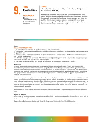 www.altoalhambre.org
14
Texto
Génesis 41.53–57 (RVR1960)
53 Así se cumplieron los siete años de abundancia que hubo en la tierra de Egipto.
54Y comenzaron a venir los siete años del hambre, como José había dicho; y hubo hambre en todos los países, mas en toda la tierra
de Egipto había pan.
55 Cuando se sintió el hambre en toda la tierra de Egipto, el pueblo clamó a Faraón por pan.Y dijo Faraón a todos los egipcios: Id a
José, y haced lo que él os dijere.
56Y el hambre estaba por toda la extensión del país. Entonces abrió José todo granero donde había, y vendía a los egipcios; porque
había crecido el hambre en la tierra de Egipto [énfasis añadido].
57Y de toda la tierra venían a Egipto para comprar de José, porque por toda la tierra había crecido el hambre.
Meditación
La lectura de este pasaje nos permite ver cuál era la capacidad del liderazgo político de Egipto. Primero supo discernir cuán
trascendente era prestar atención al mensaje de José.Y, segundo, actuó de inmediato para concretar políticas agrícolas, las cuales
generaron una abundante cosecha de alimentos.Aprovecharon todos los recursos con los que contaban: tierra, agua, fuerza humana, y
lograron un buen acopio de muchos otros recursos presentes, entre los cuales gozaron de la sabiduría de un hombre temeroso de
Dios que practicaba su fe en él. Echaron a andar esa sabiduría para vencer el hambre no solo de los egipcios, sino también la del
pueblo de José y de otros más.
Ahora bien, preguntémonos qué enseñanza nos ofrece el texto que al aplicarla transforme nuestra propia realidad. ¿Qué inquietud de
nuestro corazón deberíamos compartir en los sectores de decisión política? ¿Cuál debería ser nuestro aporte cuando vemos que el
medio ambiente resulta seriamente afectado? ¿Cómo deberíamos intervenir cuando las políticas nacionales de producción dejan a los
productores sin recursos para cultivar la tierra? ¿Qué plan estratégico aconsejaríamos cuando compañías transnacionales pagan los
costos de producción sin criterio de justicia? ¿Cómo conseguir frenar ese tipo de políticas para que no dejen con más hambre a los
más vulnerables de la sociedad?
Identifiquemos una acción concreta que rompa los procesos que producen hambre, y comprometámonos con ella para alcanzar su
meta.
Motivo de oración
Señor, gracias por tantos recursos que nos has dado; danos buen juicio y sentido común para saber cómo emplearlos contra todo lo
que provoca el hambre. ¡Úsanos!
Autor: Alberto Quiñonez, coordinador de la Unidad de Compromiso Cristiano deVisión Mundial Costa Rica.
texto bíblico:
Génesis
Génesis 41.53–57 (56)
¿Cómo prevenimos la
hambruna?
país:
Costa Rica
tema:
«Cuando el hambre se extendió por todo el país, abrió José todos
los graneros». (RVR1995)
Este relato y, en especial, la noticia de que el hambre asolaba por todas
partes preparan el arribo de los hermanos de José a Egipto. Dios actúa en la
historia de la humanidad. Las hambrunas son una amenaza para todos los
pueblos. El texto expone algunas acciones que es posible tomar para
prevenir los estragos de muchos desastres «naturales»… ¿En cuáles otras
acciones convendría que pensáramos hoy?
9.
 