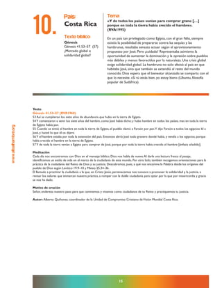 www.altoalhambre.org
15
Texto
Génesis 41.53–57 (RVR1960)
53 Así se cumplieron los siete años de abundancia que hubo en la tierra de Egipto.
54Y comenzaron a venir los siete años del hambre, como José había dicho; y hubo hambre en todos los países, mas en toda la tierra
de Egipto había pan.
55 Cuando se sintió el hambre en toda la tierra de Egipto, el pueblo clamó a Faraón por pan.Y dijo Faraón a todos los egipcios: Id a
José, y haced lo que él os dijere.
56Y el hambre estaba por toda la extensión del país. Entonces abrió José todo granero donde había, y vendía a los egipcios; porque
había crecido el hambre en la tierra de Egipto.
57Y de toda la tierra venían a Egipto para comprar de José, porque por toda la tierra había crecido el hambre [énfasis añadido].
Meditación
Cada día nos encontramos con Dios en el mensaje bíblico. Dios nos habla de nuevo.Al darle una lectura fresca al pasaje,
identificamos un estilo de vida en el marco de la ciudadanía de este mundo. Por otro lado, también recogemos orientaciones para la
práctica de la ciudadanía del Reino de Dios y su justicia. Descubramos, pues, a qué nos encamina la Palabra desde los orígenes del
pueblo de Dios según Levítico 19.9–10 y Mateo 25.34–36.
El llamado a practicar la ciudadanía a la que, en Cristo Jesús, pertenecemos nos convoca a promover la solidaridad y la justicia, a
revisar los valores que enmarcan nuestra práctica, a romper con la doble ciudadanía para optar por la que por misericordia y gracia
se nos ha dado.
Motivo de oración
Señor, endereza nuestro paso para que caminemos y vivamos como ciudadanos de tu Reino y practiquemos tu justicia.
Autor: Alberto Quiñonez. coordinador de la Unidad de Compromiso Cristiano deVisión Mundial Costa Rica.
texto bíblico:
Génesis
Génesis 41.53–57 (57)
¿Mercado global o
solidaridad global?
país:
Costa Rica
tema:
«Y de todos los países venían para comprar grano […]
porque en toda la tierra había crecido el hambre».
(RVA1995)
En un país tan privilegiado como Egipto, con el gran Nilo, siempre
existía la posibilidad de prepararse contra las sequías y las
hambrunas, resultaba sensato actuar según el aprovisionamiento
propuesto por José. Pero ¡cuidado! Representaba asimismo la
oportunidad de aumentar la dominación y la opresión sobre pueblos
más débiles y menos favorecidos por la naturaleza. Una crisis global
exige solidaridad global. La hambruna no solo afectó al país en que
habitaba José, sino que también se extendió al resto del mundo
conocido. Dios espera que el bienestar alcanzado se comparta con el
que lo necesite. «Si tú estás bien, yo estoy bien» (Ubuntu, filosofía
popular de Sudáfrica).
10.
 