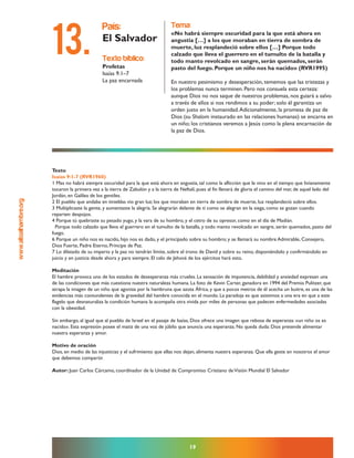 www.altoalhambre.org
19
Texto
Isaías 9:1-7 (RVR1960)
1 Mas no habrá siempre oscuridad para la que está ahora en angustia, tal como la aflicción que le vino en el tiempo que livianamente
tocaron la primera vez a la tierra de Zabulón y a la tierra de Neftalí; pues al fin llenará de gloria el camino del mar, de aquel lado del
Jordán, en Galilea de los gentiles.
2 El pueblo que andaba en tinieblas vio gran luz; los que moraban en tierra de sombra de muerte, luz resplandeció sobre ellos.
3 Multiplicaste la gente, y aumentaste la alegría. Se alegrarán delante de ti como se alegran en la siega, como se gozan cuando
reparten despojos.
4 Porque tú quebraste su pesado yugo, y la vara de su hombro, y el cetro de su opresor, como en el día de Madián.
Porque todo calzado que lleva el guerrero en el tumulto de la batalla, y todo manto revolcado en sangre, serán quemados, pasto del
fuego.
6 Porque un niño nos es nacido, hijo nos es dado, y el principado sobre su hombro; y se llamará su nombre Admirable, Consejero,
Dios Fuerte, Padre Eterno, Príncipe de Paz.
7 Lo dilatado de su imperio y la paz no tendrán límite, sobre el trono de David y sobre su reino, disponiéndolo y confirmándolo en
juicio y en justicia desde ahora y para siempre. El celo de Jehová de los ejércitos hará esto.
Meditación
El hambre provoca uno de los estados de desesperanza más crueles. La sensación de impotencia, debilidad y ansiedad expresan una
de las condiciones que más cuestiona nuestra naturaleza humana. La foto de Kevin Carter, ganadora en 1994 del Premio Pulitzer, que
atrapa la imagen de un niño que agoniza por la hambruna que azota África, y que a pocos metros de él acecha un buitre, es una de las
evidencias más contundentes de la gravedad del hambre conocida en el mundo. La paradoja es que asistimos a una era en que a este
flagelo que desnaturaliza la condición humana la acompaña otra vivida por miles de personas que padecen enfermedades asociadas
con la obesidad.
Sin embargo, al igual que al pueblo de Israel en el pasaje de Isaías, Dios ofrece una imagen que rebosa de esperanza: «un niño os es
nacido». Esta expresión posee el matiz de una voz de júbilo que anuncia una esperanza. No queda duda: Dios pretende alimentar
nuestra esperanza y amor.
Motivo de oración
Dios, en medio de las injusticias y el sufrimiento que ellas nos dejan, alimenta nuestra esperanza. Que ella geste en nosotros el amor
que debemos compartir.
Autor: Juan Carlos Cárcamo, coordinador de la Unidad de Compromiso Cristiano deVisión Mundial El Salvador
texto bíblico:
Profetas
Isaías 9.1–7
La paz encarnada
país:
El Salvador
tema:
«No habrá siempre oscuridad para la que está ahora en
angustia […] a los que moraban en tierra de sombra de
muerte, luz resplandeció sobre ellos […] Porque todo
calzado que lleva el guerrero en el tumulto de la batalla y
todo manto revolcado en sangre, serán quemados, serán
pasto del fuego. Porque un niño nos ha nacido» (RVR1995)
En nuestro pesimismo y desesperación, tememos que las tristezas y
los problemas nunca terminen. Pero nos consuela esta certeza:
aunque Dios no nos saque de nuestros problemas, nos guiará a salvo
a través de ellos si nos rendimos a su poder; solo él garantiza un
orden justo en la humanidad.Adicionalmente, la promesa de paz de
Dios (su Shalom instaurado en las relaciones humanas) se encarna en
un niño; los cristianos veremos a Jesús como la plena encarnación de
la paz de Dios.
13.
 