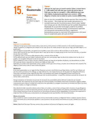 www.altoalhambre.org
21
Texto
Isaías 65.17–25 (RVR1960)
17 Porque he aquí que yo crearé nuevos cielos y nueva tierra; y de lo primero no habrá memoria, ni más vendrá al pensamiento.
18 Mas os gozaréis y os alegraréis para siempre en las cosas que yo he creado; porque he aquí que yo traigo a Jerusalén alegría, y a su
pueblo gozo.
19Y me alegraré con Jerusalén, y me gozaré con mi pueblo; y nunca más se oirán en ella voz de lloro, ni voz de clamor.
20 No habrá más allí niño que muera de pocos días, ni viejo que sus días no cumpla; porque el niño morirá de cien años, y el pecador
de cien años será maldito.
21 Edificarán casas, y morarán en ellas; plantarán viñas, y comerán el fruto de ellas.
22 No edificarán para que otro habite, ni plantarán para que otro coma; porque según los días de los árboles serán los días de mi
pueblo, y mis escogidos disfrutarán la obra de sus manos.
23 No trabajarán en vano, ni darán a luz para maldición; porque son linaje de los benditos de Jehová, y sus descendientes con ellos.
24Y antes que clamen, responderé yo; mientras aún hablan, yo habré oído.
25 El lobo y el cordero serán apacentados juntos, y el león comerá paja como el buey; y el polvo será el alimento de la serpiente. No
afligirán, ni harán mal en todo mi santo monte, dijo Jehová.
Meditación
El territorio guatemalteco es un regalo de Dios. Poseemos una tierra muy fértil en la que fluyen leche y miel. Por eso lo llaman «el
país de la eterna primavera». Sin embargo, no todos disfrutan de esta riqueza. Somos uno de los países más desiguales de América
Latina. Esto contraviene la idea original de Dios. Pese a las estadísticas que revelan tal desigualdad, la buena noticia para los
guatemaltecos —y, en particular, para las familias que viven en extrema pobreza— es que Dios continúa su proceso de recreación de
nuevos cielos y nueva tierra.
Aunque avanzamos con lentitud en ese proceso de recreación, las comunidades pobres disfrutan la redención por el poder
transformador de la esperanza. En esta nueva etapa de la historia, familias, comunidades, instituciones humanitarias e iglesias, trabajan
conjuntamente para mejorar la calidad de la vida de los más vulnerables. Lo consiguen al promover la intimidad entre Dios y los seres
humanos creados a su imagen y semejanza.
Dios alterará el orden natural de violencia entre el lobo y el cordero, o entre el león y el buey, al abrir el camino a la paz.Abrigamos
esperanza de que se corrijan las situaciones precarias y de que se cubrirán necesidades de las distintas comunidades de nuestro país.
Como jóvenes asumimos el reto de convertirnos en instrumentos de denuncia de las desigualdades y de anuncio de la esperanza en
el glorioso Reino de Dios, que ya está presente en cada pequeña acción que beneficia a los menos favorecidos.
Motivo de oración
Señor, transforma nuestro corazón, forma a Jesús en él, su misericordia, su justicia, su indignación frente a cualquier injusticia. Úsanos
como instrumento de tu intervención; ayúdanos a crear acciones en las que seamos instrumentos de tu paz y también de tu denuncia.
Amén.
Autor: Pablo Ariel Marroquín Martínez, veintiún años, estudiante de Gerencia de Negocios, maestro de Inglés.
texto bíblico:
Profetas
Isaías 65.17–25
Ya, todavía no, seguro
que sí
país:
Guatemala
tema:
«Porque he aquí que yo crearé nuevos cielos y nueva tierra
[…] No habrá más allí niño que muera de pocos días ni
viejo que sus días no cumpla […] No edificarán para que
otro habite ni plantarán para que otro coma […] No
afligirán ni harán mal en todo mi santo monte» (RVA1995).
Ante el caos de la sociedad, Dios decide intervenir. Dios intervendrá;
Dios recreará… Pero, hasta que esto suceda, cada persona y la
sociedad tienen que dar los primeros pasos. ¿Cómo volver realidad
este mensaje para las miles de familias que han quedado despojadas y
desplazadas de sus parcelas? ¿Cuál papel cumplirán los profetas
actuales frente a los sistemas injustos? ¿Continuaremos esperando
una intervención extraordinaria de Dios, o seguiremos
lamentándonos porque no interviene? ¿O empezaremos a dar pasos
hacia el cumplimiento pleno del sueño de Dios?
15.
 