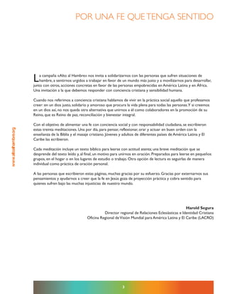 www.altoalhambre.org
La campaña «Alto al Hambre» nos invita a solidarizarnos con las personas que sufren situaciones de
hambre, a sentirnos urgidos a trabajar en favor de un mundo más justo y a movilizarnos para desarrollar,
junto con otros, acciones concretas en favor de las personas empobrecidas en América Latina y en África.
Una invitación a la que debemos responder con conciencia cristiana y sensibilidad humana.
Cuando nos referimos a conciencia cristiana hablamos de vivir en la práctica social aquello que profesamos
creer: en un dios justo, solidario y amoroso que procura la vida plena para todas las personas.Y si creemos
en un dios así, no nos queda otra alternativa que unirnos a él como colaboradores en la promoción de su
Reino, que es Reino de paz, reconciliación y bienestar integral.
Con el objetivo de alimentar una fe con conciencia social y con responsabilidad ciudadana, se escribieron
estas treinta meditaciones. Una por día, para pensar, reflexionar, orar y actuar en buen orden con la
enseñanza de la Biblia y el masaje cristiano. Jóvenes y adultos de diferentes países de América Latina y El
Caribe las ecribieron.
Cada meditación incluye un texto bíblico para leerse con actitud atenta; una breve meditación que se
desprende del texto leído y, al final, un motivo para unirnos en oración. Preparados para leerse en pequeños
grupos, en el hogar o en los lugares de estudio o trabajo. Otra opción de lectura es seguirlas de manera
individual como práctica de oración personal.
A las personas que escribieron estas páginas, muchas gracias por su esfuerzo. Gracias por externarnos sus
pensamientos y ayudarnos a creer que la fe en Jesús goza de proyección práctica y cobra sentido para
quienes sufren bajo las muchas injusticias de nuestro mundo.
Harold Segura
Director regional de Relaciones Eclesiásticas e Identidad Cristiana
Oficina Regional deVisión Mundial para América Latina y El Caribe (LACRO)
3
Por Una Fe QUetenga sentido
 