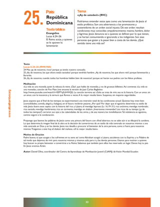 www.altoalhambre.org
32
Texto
Lucas 6.24–26 (RVR1960)
24 Mas ¡ay de vosotros, ricos! porque ya tenéis vuestro consuelo.
25 ¡Ay de vosotros, los que ahora estáis saciados! porque tendréis hambre. ¡Ay de vosotros, los que ahora reís! porque lamentaréis y
lloraréis.
26 ¡Ay de vosotros, cuando todos los hombres hablen bien de vosotros! porque así hacían sus padres con los falsos profetas.
Meditación
«La vida es una moneda, quien la rebusca la tiene. ¡Ojo!, que hablo de monedas, y no de gruesos billetes».Así comienza «La vida es
una moneda», canción de Fito Páez (me encanta la versión de Juan Carlos Baglietto:
http://www.youtube.com/watch?v=EEPTqSUHWQI). La canción termina así: «Solo se trata de vivir, esa es la historia. Con un amor, sin
un amor, con la inocencia y la ternura que florece a veces.A lo mejor resulta bien». Suspenso, sin mayores seguridades.
Jesús expone que al final de los tiempos se experimentará una inversión total de las condiciones actual. Quienes hoy viven bien
(comodidades, comida, alegría y halagos), en el futuro recibirán pesares. ¿Por qué? Por dejar que el egoísmo determine su estilo de
vida. Jesús ilustra esos «ayes» con la historia del rico y Lázaro, el mendigo leproso (Lc 16.19–31): rico anónimo, mendigo nombrado;
rico saciado, mendigo hambriento; rico en tormento, mendigo en shalom. ¡Inversiones tremendas! Los ricos de su tiempo (¿y de
todos los tiempos?) cerraron sus ojos a las calamidades de los otros, y de esa manera los invisibilizaron.Tal indolencia es egoísmo,
camino seguro a la condenación.
Propongo que leamos las palabras de Jesús como una pintura del futuro con «final abierto»; no se sabe aún si se dibujará la condena.
Lo que determina la imagen final de la obra es la decisión de convertirnos de un estilo de vida centrado en nosotros mismos a una
vida centrada en Dios y en los demás. Jesús nos desafía a procurar el bienestar de la otra persona, como si fuera para nosotros
mismos.Traigamos a este hoy el shalom del mañana. «A lo mejor resulta bien».
Motivo de Oración
Padre bueno, tú que acoges a los sufrientes en tu seno así como Abraham acogió a Lázaro, sacúdenos con tu Espíritu y tu Palabra de
tal modo que dejemos de vivir para nosotros mismos y vivamos solo para ti y las demás personas. Úsanos para motivar a quienes
hoy buscan su propio bienestar a convertirse a tu Reino. Sabemos que también para ellos has reservado un lugar. Danos hoy tu paz.
En Jesús oramos.Amén.
Autor: Daniel Oliva, coordinador del Centro de Aprendizaje de Movilización Juvenil (CdAMJ) deVisión Mundial Ecuador.
texto bíblico:
Evangelios
Lucas 6.24–26
El Reino actúa, y quienes
se le oponen lo
lamentarán
país:
República
Dominicana
tema:
«¡Ay de ustedes!» (RVC)
Podríamos entender estos ayes como una lamentación de Jesús al
estilo profético. Son una advertencia a los promotores y
sostenedores de un orden social injusto. De ese orden resultan
condiciones muy conocidas: empobrecimiento masivo, hambre, dolor
y lágrimas. Jesús denuncia así a quienes se definen por lo que tienen,
y se hartan consumiendo e ignorando a los indigentes. Son esas
personas que gozan y la pasan bien a costa de los demás. ¿Qué
sentido tiene una vida así?
25.
 