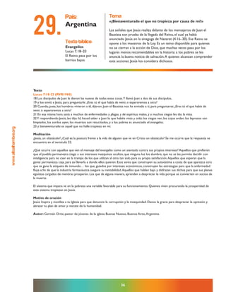 www.altoalhambre.org
36
Texto
Lucas 7:18-23 (RVR1960)
18 Los discípulos de Juan le dieron las nuevas de todas estas cosas.Y llamó Juan a dos de sus discípulos,
19 y los envió a Jesús, para preguntarle: ¿Eres tú el que había de venir, o esperaremos a otro?
20 Cuando, pues, los hombres vinieron a él, dijeron: Juan el Bautista nos ha enviado a ti, para preguntarte: ¿Eres tú el que había de
venir, o esperaremos a otro?
21 En esa misma hora sanó a muchos de enfermedades y plagas, y de espíritus malos, y a muchos ciegos les dio la vista.
22Y respondiendo Jesús, les dijo: Id, haced saber a Juan lo que habéis visto y oído: los ciegos ven, los cojos andan, los leprosos son
limpiados, los sordos oyen, los muertos son resucitados, y a los pobres es anunciado el evangelio;
23 y bienaventurado es aquel que no halle tropiezo en mí.
Meditación
¿Jesús, un obstáculo? ¿Cuál es la postura frente a la vida de alguien que ve en Cristo un obstáculo? Se me ocurre que la respuesta se
encuentra en el versículo 22.
¿Qué ocurre con aquellos que ven el mensaje del evangelio como un atentado contra sus propios intereses? Aquellos que prefieren
que el pueblo permanezca ciego a sus intereses mezquinos ocultos, que ninguna luz los alumbre, que no se les permita decidir con
inteligencia para no caer en la trampa de los que utilizan al otro tan solo para su propia satisfacción.Aquellos que esperan que la
gente permanezca coja, para así llevarla a donde ellos quieren. Esos seres que construyen su autoestima a costa de que aparezca otro
que se gane la etiqueta de inmundo… los que, guiados por intereses económicos, construyen las estrategias para que la enfermedad
fluya a fin de que la industria farmacéutica asegure su rentabilidad.Aquellos que hablan bajo y disfrazan sus dichos para que sus planes
egoístas cargados de mentiras prosperen. Los que de alguna manera, aprenden a despreciar la vida porque se convierten en socios de
la muerte.
El sistema que impera ve en la pobreza una variable favorable para su funcionamiento. Quienes viven procurando la prosperidad de
este sistema tropiezan en Jesús.
Motivo de oración
Jesús: Inspira y moviliza a tu Iglesia para que denuncie la corrupción y la mezquindad. Danos la gracia para despreciar la opresión y
abrazar tu plan de amor y rescate de la humanidad.
Autor: Germán Ortiz, pastor de jóvenes de la iglesia Buenas Nuevas, Buenos Aires,Argentina.
texto bíblico:
Evangelios
Lucas 7.18–23
El Reino pasa por los
barrios bajos
país:
Argentina
tema:
«¡Bienaventurado el que no tropieza por causa de mí!»
Las señales que Jesús realiza delante de los mensajeros de Juan el
Bautista son prueba de la llegada del Reino, el cual ya había
anunciado Jesús en la sinagoga de Nazaret (4.16–30). Ese Reino se
opone a los maestros de la Ley. Es un reino disponible para quienes
no se cierran a la acción de Dios, que muchas veces pasa por los
lugares menos recomendables en la historia: a los pobres se les
anuncia la buena noticia de salvación.A quienes alcanzan comprender
este accionar, Jesús los considera dichosos.
29.
 
