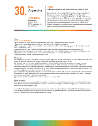 www.altoalhambre.org
37
Texto
Lucas 7:18-23 (RVR1960)
18 Los discípulos de Juan le dieron las nuevas de todas estas cosas.Y llamó Juan a dos de sus discípulos,
19 y los envió a Jesús, para preguntarle: ¿Eres tú el que había de venir, o esperaremos a otro?
20 Cuando, pues, los hombres vinieron a él, dijeron: Juan el Bautista nos ha enviado a ti, para preguntarte: ¿Eres tú el que había de
venir, o esperaremos a otro?
21 En esa misma hora sanó a muchos de enfermedades y plagas, y de espíritus malos, y a muchos ciegos les dio la vista.
22Y respondiendo Jesús, les dijo: Id, haced saber a Juan lo que habéis visto y oído: los ciegos ven, los cojos andan, los leprosos son
limpiados, los sordos oyen, los muertos son resucitados, y a los pobres es anunciado el evangelio;
23 y bienaventurado es aquel que no halle tropiezo en mí.
Meditación
Los milagros que Jesús lleva a cabo frente a los dos discípulos de Juan son señal de la instauración del Reino de los Cielos en la tierra
misma. Un reino que el mismo Jesús ya había anunciado en la sinagoga de Nazaret (Lucas 4.16–30).
Las Escrituras eran para los pocos que las interpretaban, a quienes se les permitía enseñarlas. Jesús vino a romper con toda
«discriminación», con toda desigualdad. Gracias a su sacrificio recibimos el libre acceso a la presencia de nuestro Padre, no
necesitamos intermediarios que interpreten su voz. Él anhela cultivar una relación de intimidad y amor eterno con nosotros, sus hijos,
su especial tesoro, la niña de sus ojos. El Reino de los Cielos es para todos aquellos dispuestos a dejar atrás lo que no se ajuste a sus
mandamientos porque hemos dicho Sí al supremo llamamiento.
Jesús nos enseña la importancia de extender las buenas noticias «hasta lo último de la tierra»; el cumplimiento de esa tarea comienza
precisamente ahí donde te encuentras. No necesitamos ser grandes oradores, profetas, levitas o apóstoles. Dios utiliza a la persona
cuyo corazón ha entregado y derramado delante de él.
¿Quieres semejante responsabilidad de conocer la salvación y no compartirla?
Motivo de oración
Dios, enséñanos a ver con tus ojos, a hablar con tu boca, a sentir con tu corazón. Deseamos extender tu reino hasta lo último de la
tierra.Ayúdanos a entender dónde debemos comenzar y muéstranos cada lugar al que debemos llegar con las buenas nuevas de tu
salvación. En el nombre de Jesús, amén.
Autora: Paola Daniela Boada, joven de veinticuatro años, es miembro de la iglesia Manantial deVida,Villa Tesei, Hurlingham, Buenos
Aires,Argentina; encargada de la Escuela de Música del ministerio de Alabanza y Adoración; estudió Técnica Ministerial Musical en el
Instituto CanZión, y cursa la licenciatura en Relaciones Públicas.
texto bíblico:
Evangelios
Lucas 7.18–23
El Reino pasa por los
barrios bajos
país:
Argentina
tema:
«¡Bienaventurado el que no tropieza por causa de mí!»
Las señales que Jesús realiza delante de los mensajeros de Juan el
Bautista son prueba de la llegada del Reino, el cual ya había
anunciado Jesús en la sinagoga de Nazaret (4.16–30). Ese Reino se
opone a los maestros de la Ley. Es un reino disponible para quienes
no se cierran a la acción de Dios, que muchas veces pasa por los
lugares menos recomendables en la historia: a los pobres se les
anuncia la buena noticia de salvación.A quienes alcanzan comprender
este accionar, Jesús los considera dichosos.
30.
 