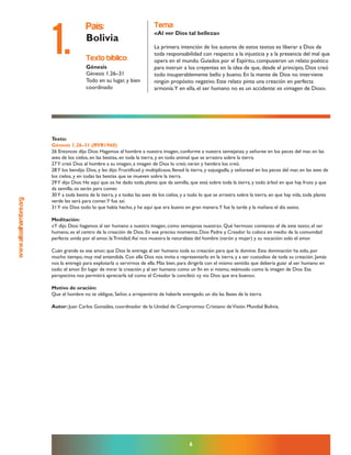 www.altoalhambre.org
Texto:
Génesis 1.26–31 (RVR1960)
26 Entonces dijo Dios: Hagamos al hombre a nuestra imagen, conforme a nuestra semejanza; y señoree en los peces del mar, en las
aves de los cielos, en las bestias, en toda la tierra, y en todo animal que se arrastra sobre la tierra.
27Y creó Dios al hombre a su imagen, a imagen de Dios lo creó; varón y hembra los creó.
28Y los bendijo Dios, y les dijo: Fructificad y multiplicaos; llenad la tierra, y sojuzgadla, y señoread en los peces del mar, en las aves de
los cielos, y en todas las bestias que se mueven sobre la tierra.
29Y dijo Dios: He aquí que os he dado toda planta que da semilla, que está sobre toda la tierra, y todo árbol en que hay fruto y que
da semilla; os serán para comer.
30Y a toda bestia de la tierra, y a todas las aves de los cielos, y a todo lo que se arrastra sobre la tierra, en que hay vida, toda planta
verde les será para comer.Y fue así.
31Y vio Dios todo lo que había hecho, y he aquí que era bueno en gran manera.Y fue la tarde y la mañana el día sexto.
Meditación:
«Y dijo Dios: hagamos al ser humano a nuestra imagen, como semejanza nuestra». Qué hermoso comienzo el de este texto; el ser
humano, es el centro de la creación de Dios. En ese preciso momento, Dios Padre y Creador lo coloca en medio de la comunidad
perfecta unida por el amor, la Trinidad.Así nos muestra la naturaleza del hombre (varón y mujer) y su vocación: solo el amor.
Cuán grande es ese amor, que Dios le entrega al ser humano toda su creación para que la domine. Esta dominación ha sido, por
mucho tiempo, muy mal entendida. Con ella Dios nos invita a representarlo en la tierra, y a ser custodios de toda su creación. Jamás
nos la entregó para explotarla o servirnos de ella. Más bien, para dirigirla con el mismo sentido que debería guiar al ser humano en
todo: el amor. En lugar de mirar la creación y al ser humano como un fin en sí mismo, veámoslo como la imagen de Dios. Esa
perspectiva nos permitirá apreciarla tal como el Creador la concibió: «y vio Dios que era bueno».
Motivo de oración:
Que el hombre no te obligue, Señor, a arrepentirte de haberle entregado un día las llaves de la tierra.
Autor: Juan Carlos Gonzáles, coordinador de la Unidad de Compromiso Cristiano deVisión Mundial Bolivia.
6
texto bíblico:
Génesis
Génesis 1.26–31
Todo en su lugar, y bien
coordinado
país:
Bolivia
tema:
«Al ver Dios tal belleza»
La primera intención de los autores de estos textos es liberar a Dios de
toda responsabilidad con respecto a la injusticia y a la presencia del mal que
opera en el mundo. Guiados por el Espíritu, compusieron un relato poético
para instruir a los creyentes en la idea de que, desde el principio, Dios creó
todo insuperablemente bello y bueno. En la mente de Dios no interviene
ningún propósito negativo. Este relato pinta una creación en perfecta
armonía.Y en ella, el ser humano no es un accidente: es «imagen de Dios».
1.
 
