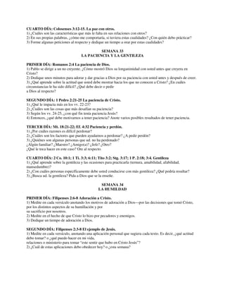 CUARTO DÍA: Colosenses 3:12-15. La paz con otros.
1) ¿Cuáles son las características que más le falta en sus relaciones con otros?
2) En sus propias palabras, ¿cómo me comportaría, si tuviera estas cualidades? ¿Con quién debo prácticar?
3) Forme algunas peticiones al respecto y dedique un tiempo a orar por estas cualidades?
SEMANA 33
LA PACIENCIA Y LA GENTILEZA
PRIMER DÍA: Romanos 2:4 La paciencia de Dios.
1) Pablo se dirige a un no creyente. ¿Cómo mostró Dios su longanimidad con usted antes que creyera en
Cristo?
2) Dedique unos minutos para adorar y dar gracias a Dios por su paciencia con usted antes y después de creer.
3) ¿Qué aprende sobre la actitud que usted debe mostrar hacia los que no conocen a Cristo? ¿En cuáles
circunstancias le ha sido difícil? ¿Qué debe decir o pedir
a Dios al respecto?
SEGUNDO DÍA: 1 Pedro 2:21-25 La paciencia de Cristo.
1) ¿Qué le impacta más en los vv. 22-23?
2) ¿Cuáles son las cosas que más desafían su paciencia?
3) Según los vv. 24-25, ¿con qué fin tenía paciencia Jesús?
4) Entonces, ¿qué debe motivarnos a tener paciencia? Anote varios posibles resultados de tener paciencia.
TERCER DÍA: Mt. 18:21-22; Ef. 4:32 Paciencia y perdón.
1) ¿Por cuáles razones es difícil perdonar?
2) ¿Cuáles son los factores que pueden ayudarnos a perdonar? ¿A pedir perdón?
3) ¿Quiénes son algunas personas que ud. no ha perdonado?
¿Algún familiar? ¿Maestro? ¿Amigo(a)? ¿Jefe? ¿Otro?
¿Qué le toca hacer en este caso? Ore al respecto.
CUARTO DÍA: 2 Co. 10:1; 1 Ti. 3:3; 6:11; Tito 3:2; Stg. 3:17; 1 P. 2:18; 3:4. Gentileza
1) ¿Qué aprende sobre la gentileza y las ocasiones para practicarla (ternura, amabilidad, afabilidad,
mansedumbre)?
2) ¿Con cuáles personas específicamente debe usted conducirse con más gentileza? ¿Qué podría resultar?
3) ¿Busca ud. la gentileza? Pida a Dios que se la enseñe.
SEMANA 34
LA HUMILDAD
PRIMER DÍA: Filipenses 2:6-8 Adoración a Cristo.
1) Medite en cada versículo anotando los motivos de adoración a Dios—por las decisiones que tomó Cristo,
por los distintos aspectos de su humillación y por
su sacrificio por nosotros.
2) Medite en el hecho de que Cristo lo hizo por pecadores y enemigos.
3) Dedique un tiempo de adoración a Dios.
SEGUNDO DÍA: Filipenses 2:3-8 El ejemplo de Jesús.
1) Medite en cada versículo, anotando una aplicación personal que sugiera cada texto. Es decir, ¿qué actitud
debo tomar? o ¿qué puedo hacer en mi vida,
relaciones o ministerio para tomar “este sentir que hubo en Cristo Jesús”?
2) ¿Cuál de estas aplicaciones debo obedecer hoy? o ¿esta semana?

 