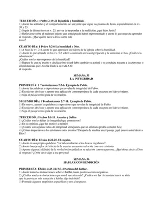 TERCER DÍA: 1 Pedro 2:19-24 Injusticia y humildad.
1) Anote las actitudes y el comportamiento del creyente que sigue las pisadas de Jesús, especialmente en vv.
20 y 23.
2) Según la última frase en v. 23, en vez de responder a la maldición, ¿qué hizo Jesús?
3) Reflexione sobre el maltrato injusto que usted puede haber experimentado y anote lo que necesita aprender
al respecto. ¿Qué quiere decir a Dios sobre este
tema?
CUARTO DÍA: 1 Pedro 5:2-6 La humildad y Dios.
1) A base de vv. 2-4, anote lo que aprenden los líderes de la iglesia sobre la humildad.
2) Anote lo que aprende en los vv. 5-6 sobre la sumisión en la congregación y la sumisión a Dios. ¿Cuál es la
advertencia?
¿Cuáles son las recompensas de la humildad?
3) Repase lo que ha escrito y decida cómo usted debe cambiar su actitud o su conducta tocante a las personas o
circunstancias que Dios ha traído a su vida. Ore
al respecto.
SEMANA 35
LA INTEGRIDAD
PRIMER DÍA: 1 Tesalonicenses 2:2-6. Ejemplo de Pablo.
1) Anote las palabras y expresiones que revelan la integridad de Pablo.
2) Escoja tres de éstas y apunte una aplicación contemporánea de cada una para un líder cristiano.
3) Siga el pasaje como guía de su oración.
SEGUNDO DÍA: 1 Tesalonicenses 2:7-11. Ejemplo de Pablo.
1) De nuevo, apunte las palabras y expresiones que revelan la integridad de Pablo.
2) Escoja tres de éstas y apunte una aplicación contemporánea de cada una para un líder cristiano.
3) Siga el pasaje como guía de su oración.
TERCER DÍA: Hechos 5:1-11. Ananías y Safira
1) ¿Cuáles son las faltas de integridad que cometieron?
2) En su opinión, ¿qué les motivó a mentir?
3) ¿Cuáles son algunas faltas de integridad semejantes que un cristiano podría cometer hoy?
4) ¿Cómo impactaron a los cristianos estos eventos? Después de meditar en el pasaje ¿qué quiere usted decir a
Dios?
CUARTO DÍA: Efesios 4:22-25. El engaño.
1) Anote en sus propias palabras: “viciado conforme a los deseos engañosos”.
2) Anote dos ejemplos del efecto de la mentira en nuestra relación con otro cristiano.
3) Apunte alguna(s) falta(s) de la verdad o sinceridad en su relación con otra persona. ¿Qué desea decir a Dios
al respecto? ¿Debe decir algo a esa persona?
SEMANA 36
HABLAR CON BENDICIÓN
PRIMER DÍA: Efesios 4:25-32; 5:3-4 Normas del hablar.
1) Anote todas las instrucciones sobre el hablar, tanto positivas como negativas.
2) ¿Cuáles son las exhortaciones que usted necesita más? ¿Cuáles son las circunstancias en su vida
que le provocan más tentación a hablar algo indebido?
3) Formule algunos propósitos específicos y ore al respecto.

 