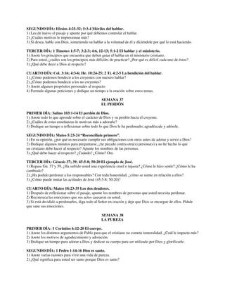 SEGUNDO DÍA: Efesios 4:25-32; 5:3-4 Móviles del hablar.
1) Lea de nuevo el pasaje y apunte por qué debemos controlar el hablar.
2) ¿Cuáles motivos le impresionan más?
3) Si desea, hable con Dios, sometiendo su hablar a la voluntad de él y diciéndole por qué lo está haciendo.
TERCER DÍA: 1 Timoteo 1:5-7; 3:2-3; 4:6, 12-13; 5:1-2 El hablar y el ministerio.
1) Anote los principios que encuentra que deben guiar el hablar en el ministerio cristiano.
2) Para usted, ¿cuáles son los principios más difíciles de practicar? ¿Por qué es difícil cada uno de éstos?
3) ¿Qué debe decir a Dios al respecto?
CUARTO DÍA: Col. 3:16; 4:3-6; He. 10:24-25; 2 Ti. 4:2-5 La bendición del hablar.
1) ¿Cómo podemos bendecir a los creyentes con nuestro hablar?
2) ¿Cómo podemos bendecir a los no creyentes?
3) Anote algunos propósitos personales al respecto.
4) Formule algunas peticiones y dedique un tiempo a la oración sobre estos temas.
SEMANA 37
EL PERDÓN
PRIMER DÍA: Salmo 103:1-14 El perdón de Dios.
1) Anote todo lo que aprende sobre el carácter de Dios y su perdón hacia el creyente.
2) ¿Cuáles de estas enseñanzas le motivan más a adorarle?
3) Dedique un tiempo a reflexionar sobre todo lo que Dios le ha perdonado; agradézcale y adórele.
SEGUNDO DÍA: Mateo 5:23-24 “Reconcíliate primero”.
1) En su opinión, ¿por qué es necesario cumplir sus obligaciones con otros antes de adorar y servir a Dios?
2) Dedique algunos minutos para preguntarse, ¿he pecado contra otra(s) persona(s) y no he hecho lo que
un cristiano debe hacer al respecto? Apunte los nombres de las personas.
3) ¿Qué debo hacer al respecto? ¿Cuándo? ¿Cómo? Ore.
TERCER DÍA: Génesis 37; 39; 45:5-8; 50:20 El ejemplo de José.
1) Repase Gn. 37 y 39. ¿Ha sufrido usted una experiencia cruel o injusta? ¿Cómo le hizo sentir? ¿Cómo le ha
cambiado?
2) ¿Ha podido perdonar a los responsables? Con toda honestidad, ¿cómo se siente en relación a ellos?
3) ¿Cómo puede imitar las actitudes de José (45:5-8; 50:20)?
CUARTO DÍA: Mateo 18:23-35 Los dos deudores.
1) Después de reflexionar sobre el pasaje, apunte los nombres de personas que usted necesita perdonar.
2) Reconozca las emociones que sus actos causaron en usted.
3) Si está decidido a perdonarles, diga todo al Señor en oración y deje que Dios se encargue de ellos. Pídale
que sane sus emociones.
SEMANA 38
LA PUREZA
PRIMER DÍA: 1 Corintios 6:12-20 El cuerpo.
1) Anote los distintos argumentos de Pablo para que el cristiano no cometa inmoralidad. ¿Cuál le impacta más?
2) Anote los motivos de agradecimiento y adoración.
3) Dedique un tiempo para adorar a Dios y dedicar su cuerpo para ser utilizado por Dios y glorificarle.
SEGUNDO DÍA: 1 Pedro 1:14-16 Dios es santo.
1) Anote varias razones para vivir una vida de pureza.
2) ¿Qué significa para usted ser santo porque Dios es santo?

 